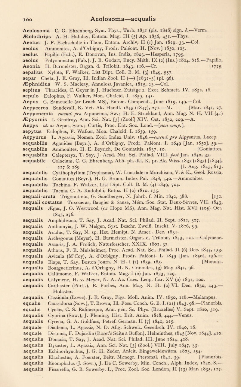IOO Aeolosoma—aequalis Aeolosoma C. G. Ehrenberg, Sym. Phys., Turb. 1831 (pis. 1828) sign. b.—Verm. ZEolothrips A. H. Haliday, Entom. Mag. Ill (5) Ap. 1836, 451.—Thys. Aeolus J. F. Eschscholtz in Thon, Entom. Archiv, II (1) Jan. 1829, 33.—Col. aeolus Ammonites, A. d’Orbigny, Prodr. Paleont. II. [Nov.] 1850, 125. aeolus Papilio (Fab.), E. Donovan, Ins. India, 1803.—Hesperia, 1795. aeolus Polyommatus (Fab.), J. B. Godart, Ency. Meth. IX (2) (Ins.) 1824. 628.—Papilio, Aeonia H. Burmeister, Organ, d. Trilobit. 1843, 116.—Cr. [J775* aepalius Xylota, F. Walker, List Dipt. Coll. B. M. (3) 1849, 557. aepar Chela, J. E. Gray, Ill. Indian Zool. II (—) [1832-5] (pi. 96). ^phnidius W. S. Macleay, Annulosa Javanica, 1825, 23.—Col. aepitus Thracides, C. Geyer in J. Huebner, Zutrage z. Exot. Schmett. IV. 1832, 18. aepulo Eulophus, F. Walker, Mon. Chalcid. I. 1839, 141. Aepus G. Samouelle (ex Leach MS), Entom. Compend., June 1819, 149.—Col. Aepyceros Sundevall, K. Vet. Ak. Handl. 1845 (1847), 271.—M. [Mar. 1841, 27. Aepycnemia emend, pro Aipunemia, Sw.; H. E. Strickland, Ann. Mag. N. H. VII (41) ZEpyornis I. Geoffroy, Ann. Sci. Nat. [3] (Zool.*) XIV. Oct. 1850, 209.—A. Aepys id. ac Aepus, Sam.; Curtis, Proc. Ent. Soc. Lond.—[non comp.\ aepytus Eulophus, F. Walker, Mon. Chalcid. I. 1839, 159. Aepyurus L. Agassiz, Nomen. Zool. Index Univ. 1846.—emend, pro Aipysurus, Lacep. aequabilis Aganides (Beyr.), A. d’Orbigny, Prodr. Paleont. I. 1849 [Jan. 1850], 59.— aequabilis Ammonites, H. E. Beyrich, De Goniatitis, 1837, 10. [Goniatites. aequabilis Calepteryx, T. Say, J. Acad. Nat. Sci. Philad. VIII. post Jan. 1840, 33. aequabile Colacium, C. G. Ehrenberg, Abh. ph.-Kl. K. pr. Ak. Wiss. 1833 (1835) [1834], 227 & 289. [I. Aug. 1845, 613. aequabilis Cyathophyllum (Tryplasma), W. Lonsdale in Murchison, V. & K., Geol. Russia, aequabilis Goniatites (Beyr.), H. G. Bronn, Index Pal. 1848, 540.—Ammonites, aequabilis Tachina, F. Walker, List Dipt. Coll. B. M. (4) 1849, 7°4* aequabilis Taenia, C. A. Rudolphi, Entoz. II (2) 1810, 135. aequali-arata Trigonotreta, G. Sandberger, N. Jahrb. f. Min. 1842, 388. [132. aequali costatus Toxoceras, Baugier & Sauze, Mem. Soc. Stat. Deux-Sevres, VII. 1843, aequalis ZEgus, J. O. Westwood (ex Hope MS), Ann. Mag. Nat. Hist. XVI (105) Oct. aequalis aequalis aequalis aequalis aequalis aequalis aequalis aequalis aequalis aequalis aequalis aequalis aequalis equalis equalis aequalis aequalis aequale aequale aequalis aequalis aequalis aequalis aequalis aequalis 1845, 276. Amphidesma, T. Say, J. Acad. Nat. Sci. Philad. II. Sept. 1822, 307. Anthomyia, J. W. Meigen, Syst. Beschr. Zweifl. Insekt. V. 1826, 99. Aradus, T. Say, N. sp. Het. Hemipt. N. Amer., Dec. 1831. Archegonus (Meyer), H. Burmeister, Organ, d. Trilobit. 1843, 121.—Calymene. Ascaris, J. A. Frolich, Naturforscher, XXIX. 1802, 37. Athotis, F. E. Melsheimer, Proc. Acad. Nat. Sci. Philad. II (6) Dec. 1844, 153. Avicula (M’Coy), A. d’Orbigny, Prodr. Paleont. I. 1849 [Jan* 1850J, 136.— Blaps, T. Say, Boston Journ. N. H. I (2) 1835, 185. [Monotis. Bourgueticrinus, A. d’Orbigny, H. N. Crinoides, (3) May 1841, 96. Callimome, F. Walker, Entom. Mag. I (2) Jan. 1833, 129. Calymene, H. v. Meyer, N. A. Ac. Caes. Leop. Car. XV (2) 1831, 100. Cardiaster (Portl.), E. Forbes, Ann. Mag. N. H. (2) VI. Dec. 1850, 443.— Holaster. Cassidula (Lowe), J. E. Gray, Figs. Moll. Anim. IV. 1850, 118.—Melampus. Crassidorsa (Sow.), T. Brown, Ill. Foss. Conch. G. B. I. (21) 1843, 98.—Planorbis. Cyclas, C. S. Rafinesque, Ann. gen. Sc. Phys. (Bruxelles) V. Sept. 1820, 319. Cyprina (Sow.), J. Fleming, Hist. Brit. Anim. 1828, 444.—Venus. Cyrena, G. A. Goldfuss, Petref. German. II (7) 1840, 225. Diadema, L. Agassiz, N. D. Allg. Schweiz. Gesellsch. IV. 1840, 18. Distoma, F. Dujardin (Roret’s Suite a Buffon), Helminthes, 1845 [Nov. 1844], 410. Donacia, T. Say, J. Acad. Nat. Sci. Philad. III. June 1824, 428. Dysaster, L. Agassiz, Ann. Sci. Nat. [3] (Zool.) VIII. July 1847, 33. Echinorhynchus, J. G. H. Zeder, Anleit. Eingeweidewurm. 1803, 154. Elachestus, A. Foerster, Beitr. Monogr. Pteromal. 1841, 39. [Planorbis. Euomphalus (J. Sow.), J. De C. Sowerby, Min. Conch., Alph. Index, 1840, 8.— Fissurella, G. B. Sowerby, I., Proc. Zool. Soc. London, II (23) Mar. 1835, 127.