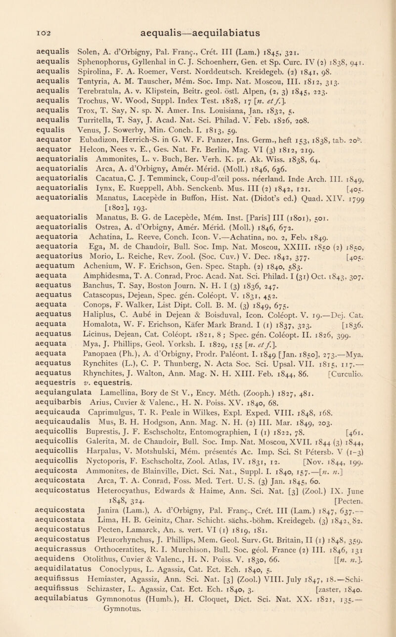 aequalis Solen, A. d’Orbigny, Pal. Fran£., Cret. Ill (Lam.) 1845, 321. aequalis Sphenophorus, Gyllenhal in C. J. Schoenherr, Gen. et Sp. Cure. IV (2) 1838, 941. aequalis Spirolina, F. A. Roemer, Verst. Norddeutsch. Kreidegeb. (2) 1841, 98. aequalis Tentyria, A. M. Tauscher, Mem. Soc. Imp. Nat. Moscou, III. 1812, 313. aequalis Terebratula, A. v. Klipstein, Beitr. geol. ostl. Alpen, (2, 3) 1845, 223. aequalis Trochus, W. Wood, Suppl. Index Test. 1828, 17 [n. et f\ aequalis Trox, T. Say, N. sp. N. Amer. Ins. Louisiana, Jan. 1832, 5. aequalis Turritella, T. Say, J. Acad. Nat. Sci. Philad. V. Feb. 1826, 208. equalis Venus, J. Sowerby, Min. Conch. I. 1813, 59. aequator Eubadizon, Herrich-S. in G. W. F. Panzer, Ins. Germ., heft 153, 1838, tab. 2ob. aequator Helcon, Nees v. E., Ges. Nat. Fr. Berlin, Mag. VI (3) 1812, 219. aequatorialis Ammonites, L. v. Buch, Ber. Verh. K. pr. Ak. Wiss. 1838, 64. aequatorialis Area, A. d’Orbigny, Amer. Merid. (Moll.) 1846, 636. aequatorialis Cacatua, C. J. Temminck, Coup-d’oeil poss. neerland. Inde Arch. III. 1849, aequatorialis lynx, E. Rueppell, Abh. Senckenb. Mus. Ill (2) 1842, 121. [405. aequatorialis Manatus, Lacepede in Buffon, Hist. Nat. (Didot’s ed.) Quad. XIV. 1799 [1802], 193. aequatorialis Manatus, B. G. de Lacepede, Mem. Inst. [Paris] III (1801), 501. aequatorialis Ostrea, A. d’Orbigny, Amer. Merid. (Moll.) 1846, 672. aequatoria Achatina, L. Reeve, Conch. Icon. V.—Achatina, no. 2, Feb. 1849. aequatoria Ega, M. de Chaudoir, Bull. Soc. Imp. Nat. Moscou, XXIII. 1850 (2) 1850, aequatorius Morio, L. Reiche, Rev. Zool. (Soc. Cuv.) V. Dec. 1842, 377. [405. aequatum Achenium, W. F. Erichson, Gen. Spec. Staph. (2) 1840, 583. Amphidesma, T. A. Conrad, Proc. Acad. Nat. Sci. Philad. I (31) Oct. 1843, 307. Banchus, T. Say, Boston Journ. N. H. I (3) 1836, 247. Catascopus, Dejean, Spec. gen. Coleopt. V. 1831, 452. Conops, F. Walker, List Dipt. Coll. B. M. (3) 1849, 675. Haliplus, C. Aube in Dejean & Boisduval, Icon. Coleopt. V. 19.—Dej. Cat. Homalota, W. F. Erichson, Kafer Mark Brand. I (1) 1837, 323. [1836. Licinus, Dejean, Cat. Coleopt. 1821, 8 ; Spec. gen. Coleopt. II. 1826, 399. Mya, J. Phillips, Geol. Yorksh. I. 1829, 155 [u. et f\ Panopaea (Ph.), A. d’Orbigny, Prodr. Paleont. I. 1849 [Jan. 1850], 273.—Mya. Rynchites (L.), C. P. Thunberg, N. Acta Soc. Sci. Upsal. VII. 1815, 117.— Rhynchites, J. Walton, Ann. Mag. N. H. XIII. Feb. 1844, 86. [Curculio. v. equestris. aequiangulata Lamellina, Bory de St V., Ency. Meth. (Zooph.) 1827, 481. aequibarbis Arius, Cuvier & Valenc., H. N. Poiss. XV. 1840, 68. aequicauda Caprimulgus, T. R. Peale in Wilkes, Expl. Exped. VIII. 1848, 168. aequicaudalis Mus, B. H. Hodgson, Ann. Mag. N. H. (2) III. Mar. 1849, 203. aequicollis Buprestis, J. F. Eschscholtz, Entomographien, I (1) 1822, 78. [461. aequicollis Galerita, M. de Chaudoir, Bull. Soc. Imp. Nat. Moscou, XVII. 1844 (3) 1844, aequicollis Harpalus, V. Motshulski, Mem. presentes Ac. Imp. Sci. St Petersb. V (1-3) aequicollis Nyctoporis, F. Eschscholtz, Zool. Atlas, IV. 1831, 12. [Nov. 1844, 199. aequicosta Ammonites, de Blainville, Diet. Sci. Nat., Suppl. I. 1840, 157.—[«. n.] aequicostata Area, T. A. Conrad, Foss. Med. Tert. U. S. (3) Jan. 1845, 60. Heterocyathus, Edwards & Haime, Ann. Sci. Nat. [3] (Zool.) IX. June 1848, 324. [Pecten. Janira (Lam.), A. d’Orbigny, Pal. Fran^., Cret. Ill (Lam.) 1847, 637.— Lima, H. B. Geinitz, Char. Schicht. sachs.-bohm. Kreidegeb. (3) 18425,82. Pecten, Lamarck, An. s. vert. VI (1) 1819, 181. Pleurorhynchus, J. Phillips, Mem. Geol. Surv. Gt. Britain, II (1) 1848, 359. Orthoceratites, R. I. Murchison, Bull. Soc. geol. France (2) III. 1846, 131 aequidens Otolithus, Cuvier & Valenc., FI. N. Poiss. V. 1830, 66. [[n. n.\ aequidilatatus Conoclypus, L. Agassiz, Cat. Ect. Ech. 1840, 5. aequifissus Hemiaster, Agassiz, Ann. Sci. Nat. [3] (Zool.) VIII. July 1847, 18.—Schi- aequifissus Schizaster, L. Agassiz, Cat. Ect. Ech. 1840, 3. [zaster, 1840. aequilabiatus Gymnonotus (Humb.), H. Cloquet, Diet. Sci. Nat. XX. 1821, 135.— Gymnotus. aequata aequatus aequatus aequata aequatus aequata aequatus aequata aequata aequatus aequatus aequestris aequicostatus aequicostata aequicostata aequicostatus aequicostatus aequicrassus