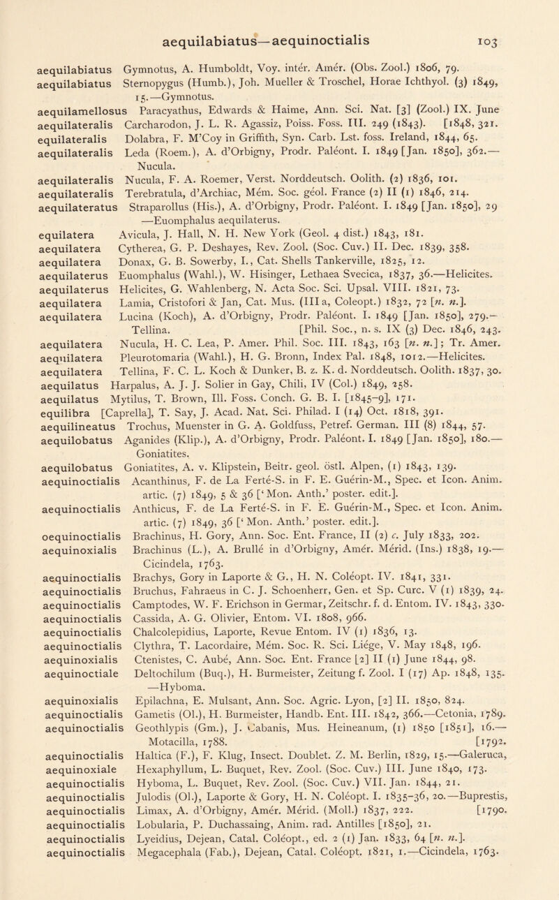 aequilatera aequilatera aequilatera aequilatera aequilabiatus Gymnotus, A. Humboldt, Voy. inter. Amer. (Obs. Zool.) 1806, 79. aequilabiatus Sternopygus (Humb.), Joh. Mueller & Troschel, Horae Ichthyol. (3) 1849, 15.—Gymnotus. aequilamellosus Paracyathus, Edwards & Haime, Ann. Sci. Nat. [3] (Zool.) IX. June aequilateralis Carcharodon, J. L. R. Agassiz, Poiss. Foss. III. 249 (1843). [1848, 321. equilateralis Dolabra, F. M’Coy in Griffith, Syn. Carb. Lst. foss. Ireland, 1844, 65. aequilateralis Leda (Roem.), A. d’Orbigny, Prodr. Paleont. I. 1849 [Jan. 1850], 362.— Nucula. aequilateralis Nucula, F. A. Roemer, Verst. Norddeutsch. Oolith. (2) 1836, 101. aequilateralis Terebratula, d’Archiac, Mem. Soc. geol. France (2) II (1) 1846, 214. aequilateratus Straparollus (His.), A. d’Orbigny, Prodr. Paleont. I. 1849 [Jan- i85°1> 29 —Euomphalus aequilaterus. equilatera Avicula, J. Hall, N. H. New York (Geol. 4 dist.) 1843, 181. aequilatera Cytherea, G. P. Deshayes, Rev. Zool. (Soc. Cuv.) II. Dec. 1839, 358- aequilatera Donax, G. B. Sowerby, I., Cat. Shells Tankerville, 1825, 12. aequilaterus Euomphalus (Wahl.), W. Hisinger, Lethaea Svecica, 1837, 36.—Helicites. aequilaterus Helicites, G. Wahlenberg, N. Acta Soc. Sci. Upsal. VIII. 1821, 73. aequilatera Lamia, Cristofori & Jan, Cat. Mus. (Ilia, Coleopt.) 1832, 72 \n. ».]. Lucina (Koch), A. d’Orbigny, Prodr. Paleont. I. 1849 [Jan. 1850], 279.- Tellina. [Phil. Soc., n. s. IX (3) Dec. 1846, 243. Nucula, H. C. Lea, P. Amer. Phil. Soc. III. 1843, 163 [n. «.]; Tr. Amer. Pleurotomaria (Wahl.), H. G. Bronn, Index Pal. 1848, ior2.—Helicites. Tellina, F. C. L. Koch & Dunker, B. z. K. d. Norddeutsch. Oolith. 1837, 30. aequilatus Harpalus, A. J. J. Sober in Gay, Chili, IV (Col.) 1849, 258. aequilatus Mytilus, T. Brown, Ill. Foss. Conch. G. B. I. [1845-9], 171, equilibra [Caprella], T. Say, J. Acad. Nat. Sci. Philad. I (14) Oct. 1818, 391. aequilineatus Trochus, Muenster in G. A. Goldfuss, Petref. German. Ill (8) 1844, 57- aequilobatus Aganides (Klip.), A. d’Orbigny, Prodr. Paleont. I. 1849 CJan- i85o]> 180.— Goniatites. aequilobatus Goniatites, A. v. Klipstein, Beitr. geol. ostl. Alpen, (1) 1843, 139. aequinoctialis Acanthinus, F. de La Ferte-S. in b. E. Guerin-M., Spec, et Icon. Anim. artic. (7) 1849, 5 & 36 [‘Mon. Anth.’ poster, edit.], aequinoctialis Anthicus, F. de La Ferte-S. in F. E. Guerin-M., Spec, et Icon. Anim. artic. (7) 1849, 36 [‘ Mon. Anth.’ poster, edit.], oequinoctialis Brachinus, H. Gory, Ann. Soc. Ent. France, II (2) c. July 1833, 202. aequinoxialis Brachinus (L.), A. Brulle in d’Orbigny, Amer. Merid. (Ins.) 1838, 19.— Cicindela, 1763. aequinoctialis Brachys, Gory in Laporte & G., H. N. Coleopt. IV. 1841, 331. aequinoctialis Bruchus, Fahraeus in C. J. Schoenherr, Gen. et Sp. Cure. V (1) 1839, 24. aequinoctialis Camptodes, W. F. Erichson in Germar, Zeitschr. f. d. Entom. IV. 1843, 330. aequinoctialis Cassida, A. G. Olivier, Entom. VI. 1808, 966. aequinoctialis Chalcolepidius, Laporte, Revue Entom.. IV (1) 1836, 13. aequinoctialis Clythra, T. Lacordaire, Mem. Soc. R. Sci. Liege, V. May 1848, 196. aequinoxialis Ctenistes, C. Aube, Ann. Soc. Ent. France [2] II (1) June 1844, 98. aequinoctiale Deltochilum (Buq.), H. Burmeister, Zeitung f. Zool. I (17) Ap. 1848, 135. —Hyboma. aequinoxialis Epilachna, E. Mulsant, Ann. Soc. Agric. Lyon, [2] II. 1850, 824. aequinoctialis Gametis (01.), H. Burmeister, Handb. Ent. III. 1842, 366.—Cetonia, 1789. aequinoctialis Geothlypis (Gm.), J. Cabanis, Mus. Heineanum, (1) 1850 [1851], 16.— Motacilla, 1788. [1792. aequinoctialis Haltica (F.), F. Klug, Insect. Doublet. Z. M. Berlin, 1829, 15.—Galeruca, aequinoxiale Hexaphyllum, L. Buquet, Rev. Zool. (Soc. Cuv.) III. June 1840, 173. aequinoctialis Hyboma, L. Buquet, Rev. Zool. (Soc. Cuv.) VII. Jan. 1844, 21. aequinoctialis Julodis (Oh), Laporte & Gory, H. N. Coleopt. I. 1835-36, 20.—Buprestis, aequinoctialis Limax, A. d’Orbigny, Amer. Merid. (Moll.) 1837, 222. [i79° aequinoctialis Lobularia, P. Duchassaing, Anim. rad. Antilles [1850], 21. aequinoctialis Lyeidius, Dejean, Catal. Coleopt., ed. 2 (1) Jan. 1833, 64 [n. n.\ aequinoctialis Megacephala (Fab.), Dejean, Catal. Coleopt. 1821, 1.—Cicindela, 1763.