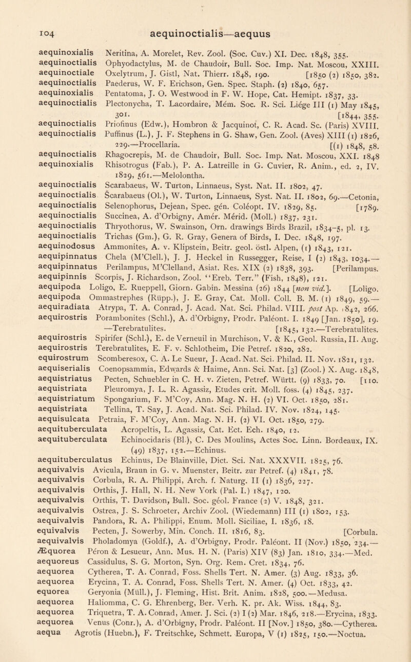 aequinoxialis Neritina, A. Morelet, Rev. Zool. (Soc. Cuv.) XI. Dec. 1848, 355. aequinoctialis Ophyodactylus, M. de Chaudoir, Bull. Soc. Imp. Nat. Moscou, XXIII. aequinoctiale Oxelytrum, J. Gistl, Nat. Thierr. 1848, 190. [1850 (2) 1850, 382. aequinoctialis Paederus, W. F. Erichson, Gen. Spec. Staph. (2) 1840, 657. aequinoxialis Pentatoma, J. O. Westwood in F. W. Hope, Cat. Hemipt. 1837, 33. aequinoctialis Plectonycha, T. Lacordaire, Mem. Soc. R. Sci. Liege III (1) May 1845, 3QI- [1844* 355- aequinoctialis Priofinus (Edw.), Hombron & Jacquinot, C. R. Acad. Sc. (Paris) XVIII. aequinoctialis Puffinus (L.), J. F. Stephens in G. Shaw, Gen. Zool. (Aves) XIII (1) 1826, 229.—Procellaria. [(1) [848, 58. aequinoctialis Rhagocrepis, M. de Chaudoir, Bull. Soc. Imp. Nat. Moscou, XXI. 1848 aequinoxialis Rhisotrogus (Fab.), P. A. Latreille in G. Cuvier, R. Anim., ed. 2, IV. 1829, 561.—Melolontha. aequinoctialis Scarabaeus, W. Turton, Linnaeus, Syst. Nat. II. 1802, 47. aequinoctialis Scarabaeus (01.), W. Turton, Linnaeus, Syst. Nat. II. 1802, 69.—Cetonia, aequinoctialis Selenophorus, Dejean, Spec. gen. Coleopt. IV. 1829, 85. [1789. aequinoctialis Succinea, A. d’Orbigny, Amer. Merid. (Moll.) 1837, 231. aequinoctialis Thryothorus, W. Swainson, Orn. drawings Birds Brazil, 1834-5, pi- 13. aequinoctialis Trichas (Gm.), G. R. Gray, Genera of Birds, I. Dec. 1848, 197. aequinodosus Ammonites, A. v. Klipstein, Beitr. geol. ostl. Alpen, ([) 1843, 121. aequipinnatus Chela (M’Clell.), J. J. Heckel in Russegger, Reise, I (2) 1843, 1034.— aequipinnatus Perilampus, M’Clelland, Asiat. Res. XIX (2) 1838, 393. [Perilampus. aequipinnis Scorpis, J. Richardson, Zool. “Ereb. Terr.” (Fish, 1848), 121. aequipoda Loligo, E. Rueppell, Giorn. Gabin. Messina (26) 1844 [non vid.\ [Loligo. aequipoda Ommastrephes (Rupp.), J. E. Gray, Cat. Moll. Coll. B. M. (r) 1849, 59- — aequiradiata Atrypa, T. A. Conrad, J. Acad. Nat. Sci. Philad. VIII. post Ap. 1842, 266. aequirostris Porambonites (Schl.), A. d’Orbigny, Prodr. Paleont. I. 1849 [Jan. 1850], 19. —Terebratulites. [1845, 132.—Terebratulites. Spirifer (Schl.), E. de Verneuil in Murchison, V. & K., Geol. Russia, II. Aug. Terebratulites, E. F. v. Schlotheim, Die Petref. 1820, 282. Scomberesox, C. A. Le Sueur, J. Acad. Nat. Sci. Philad. II. Nov. 1821, 132. aequiserialis Coenopsammia, Edwards & Haime, Ann. Sci. Nat. [3] (Zool.) X. Aug. 1848, aequistriatus Pecten, Schuebler in C. H. v. Zieten, Petref. Wtirtt. (9) 1833, 70. [no. aequistriata Pleuromya, J. L. R. Agassiz, Etudes crit. Moll. foss. (4) 1845, 237* aequistriatum Spongarium, F. M’Coy, Ann. Mag. N. H. (2) VI. Oct. 1850, 281. aequistriata Tellina, T. Say, J. Acad. Nat. Sci. Philad. IV. Nov. 1824, 145. aequisulcata Petraia, F. M’Coy, Ann. Mag. N. H. (2) VI. Oct. 1850, 279. aequituberculata Acropeltis, L. Agassiz, Cat. Ect. Ech. 1840, 12. aequituberculata Echinocidaris (Bl.), C. Des Moulins, Actes Soc. Linn. Bordeaux, IX. (49) 1837, I52*—Echinus. aequituberculatus Echinus, De Blainville, Diet. Sci. Nat. XXXVII. 1825, 76. aequivalvis Avicula, Braun in G. v. Muenster, Beitr. zur Petref. (4) 1841, 78. aequivalvis Corbula, R. A. Philippi, Arch. f. Naturg. II (1) 1836, 227. aequivalvis Orthis, J. Hall, N. H. New York (Pal. I.) 1847, 120. aequivalvis Orthis, T. Davidson, Bull. Soc. geol. France (2) V. 1848, 321. aequivalvis Ostrea, J. S. Schroeter, Archiv Zool. (Wiedemann) III (1) 1802, 153. aequivalvis Pandora, R. A. Philippi, Enum. Moll. Siciliae, I. 1836, 18. equivalvis Pecten, J. Sowerby, Min. Conch. II. 1816, 83. [Corbula. aequivalvis Pholadomya (Goldf.), A. d’Orbigny, Prodr. Paleont. II (Nov.) 1850, 234.— vEquorea Peron & Lesueur, Ann. Mus. H. N. (Paris) XIV (83) Jan. 1810, 334.—Med. aequoreus Cassidulus, S. G. Morton, Syn. Org. Rem. Cret. 1834, 76. aequorea Cytherea, T. A. Conrad, Foss. Shells Tert. N. Amer. (3) Aug. 1833, 36. aequorea Erycina, T. A. Conrad, Foss. Shells Tert. N. Amer. (4) Oct. 1833, 42. equorea Geryonia (Mull.), J. Fleming, Hist. Brit. Anim. 1828, 500.—Medusa, aequorea Haliomma, C. G. Ehrenberg, Ber. Verh. K. pr. Ak. Wiss. 1844, 83. aequorea Triquetra, T. A. Conrad, Amer. J. Sci. (2) I (2) Mar. 1846, 218.—Erycina, 1833. aequorea Venus (Conr.), A. d’Orbigny, Prodr. Paleont. II [Nov.] 1850, 380.—Cytherea. aequa Agrotis (Huebn.), F. Treitschke, Schmett. Europa, V (1) 1825, 150.—Noctua. aequirostris aequirostris equirostrum