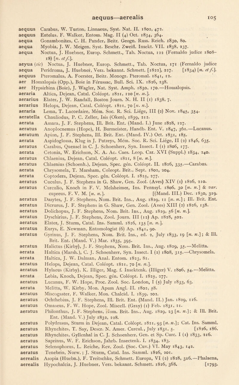 aequus Carabus, W. Turton, Linnaeus, Syst. Nat. II. 1802, 472. aequus Eutelus, F. Walker, Entom. Mag. II (4) Oct. 1834, 364. aequa Gonambonites, C. H. Pander, Beitr. Geogn. Russ. Reich. 1830, 80. aequa Myobia, J. W. Meigen, Syst. Beschr. Zweifl. Insekt. VII. 1838, 237. aequa Noctua, J. Huebner, Europ. Schmett., Tab. Noctua, 122 (Fernaldo judice 1808- 18) [n. et aeyua (sic) Noctua, J. Huebner, Europ. Schmett., Tab. Noctua, 171 (Fernaldo judice aequa Peridroma, J. Huebner, Verz. bekannt. Schmett. [1822], 227. [1834) [n> et/•]• aequus Pteromalus, A. Foerster, Beitr. Monogr. Pteromal. 1841, 12. aer Homalopsis (Opp.), Boie in Ferussac, Bull. Sci. IX. 1826, 238. aer Iiypsirhina (Boie), J. Wagler, Nat. Syst. Amph. 1830, 170.—Homalopsis. aeraria Altica, Dejean, Catal. Coleopt. 1821, 120 [n. n.\ aerarius Elater, J. W. Randall, Boston Journ. N. H. II (1) 1838, 7. aerarius Helops, Dejean, Catal. Coleopt. 1821, 70 [zz. n.\ aeraria Lema, T. Lacordaire, Mem. Soc. R. Sci. Liege, III (2) Nov. 1845, 354. aeratella Chauliodus, P. C. Zeller, Isis (Oken), 1839, 212. aerata Amara, J. F. Stephens, Ill. Brit. Ent. (Mand. I.) June 1828, 127. aeratus Anoplocnemus (Hope), H. Burmeister, Handb. Ent. V. 1847, 361.—Lucanus. aeratum Apion, J. F. Stephens, Ill. Brit. Ent. (Mand. IV.) Oct. 1831, 185. aerata Aspidoglossa, Klug in J. Putzeys, Mem. Soc. R. Sci. Liege, II (2) 1846, 635. aeratus Carabus, Quensel in C. J. Schoenherr, Syn. Insect. I (1) 1806, 177. aerata Cetonia, W. Erichson, N. A. Ac. Caes. Leop. Car. XVI (Suppl.) 1834, 240. aeratus Chlaenius, Dejean, Catal. Coleopt. 1821, 8 [n. n.\ aeratus Chlaenius (Schoenh.), Dejean, Spec. gen. Coleopt. II. 1826, 335.—Carabus. aerata Chrysomela, T. Marsham, Coleopt. Brit., Sept. 1802, 204. aerata Coptodera, Dejean, Spec. gen. Coleopt. I. 1825, 277. aeratus Cuculus, J. F. Stephens in G. Shaw, Gen. Zool. (Aves) XIV (1) 1826, 210. aeratus Curculio, Knoch in F. V. Melsheimer, Ins. Pennsyl. 1806, 30 \n. n.~\ & var. cupreus, F. V. M. [n. n.\ [(Mand. III.) Dec. 1830, 319. aeratus Dasytes, J. F. Stephens, Nom. Brit. Ins., Aug. 1829, n \ji. zz.]; Ill. Brit. Ent. aeratus Dicrurus, J. F. Stephens in G. Shaw, Gen. Zool. (Aves) XIII (2) 1826, 138. aeratus Dolichopus, J. F. Stephens, Nom. Brit. Ins., Aug. 1829, 56 [n. n.\ aeratus Dyschirius, J. F. Stephens, Zool. Journ. Ill (12) Ap. 1828, 502. aeratus Elater, J. Sturm, Catal. Ins. Samml. 1826, 135 [zz. zz.]. aeratus Eurys, E. Newman, Entomologist (6) Ap. 1841, 90. aeratus Gyrinus, J. F. Stephens, Nom. Brit. Ins., ed. 2, July 1833, 19 [zz. zz.]; & Ill. Brit. Ent. (Mand. V.) Mar. 1835, 395. aeratus Halictus (Kirby), J. F. Stephens, Nom. Brit. Ins., Aug. 1829, 35.—Melitta. aerata Haltica (Marsh.), C. J. Schoenherr, Syn. Insect. I (2) 1808, 315.—Chrysomela. aerata Haltica, J. W. Dalman, Anal. Entom. 1823, 81. aeratus Helops, Dejean, Catal. Coleopt. 1821, 70 [zz. zz.]. aeratus Hylaeus (Kirby), Iv. Illiger, Mag. f. Insektenk. (Illiger) V. 1806, 54.—Melitta. aerata Lebia, Knoch, Dejean, Spec. gen. Coleopt. I. 1825, 277. aeratus Lucanus, F. W. Hope, Proc. Zool. Soc. London, I (5) July 1833, 63. aerata Melitta, W. Kirby, Mon. Apum Angl. II. 1802, 58. aeratus Miscogaster, F. Walker, Mon. Chalcid. I. 1839, 202. aeratus Ochthebius, J. F. Stephens, Ill. Brit. Ent. (Mand. II.) Jan. 1829, 116. aeratus Omaseus, F. W. Hope, Zool. Miscell. (Gray) (1) Feb. 1831, 21. aeratus Philonthus, J. F. Stephens, Nom. Brit. Ins., Aug. 1829, 23 [zz. zz.]; & Ill. Brit. Ent. (Mand. V.) July 1832, 228. aeratus Polydrusus, Sturm in Dejean, Catal. Coleopt. 1821, 93 [n.n.]; Cat. Ins. Samml. aeratus Rhynchites, T. Say, Descr. N. Amer. Curcul., July 1831, 5. [1826, 186. aeratus Rhynchites, Gyllenhal in C. J. Schoenherr, Gen. et Sp. Cure. I (1) 1833, 216. aeratus Saprinus, W. F. Erichson, Jahrb. Insectenk. I. 1834, 183. aeratus Selenophorus, L. Reiche, Rev. Zool. (Soc. Cuv.) VI. May 1843, 142. aeratus Tenebrio, Norw. ; J. Sturm, Catal. Ins. Samml. 1826, 201. aerealis Asopia (Huebn.), F. Treitschke, Schmett. Europa, VI (2) 1828, 316.—Phalaena, aerealis Hypochalcia, J. .Huebner, Verz. bekannt. Schmett. 1826, 368. [1793*