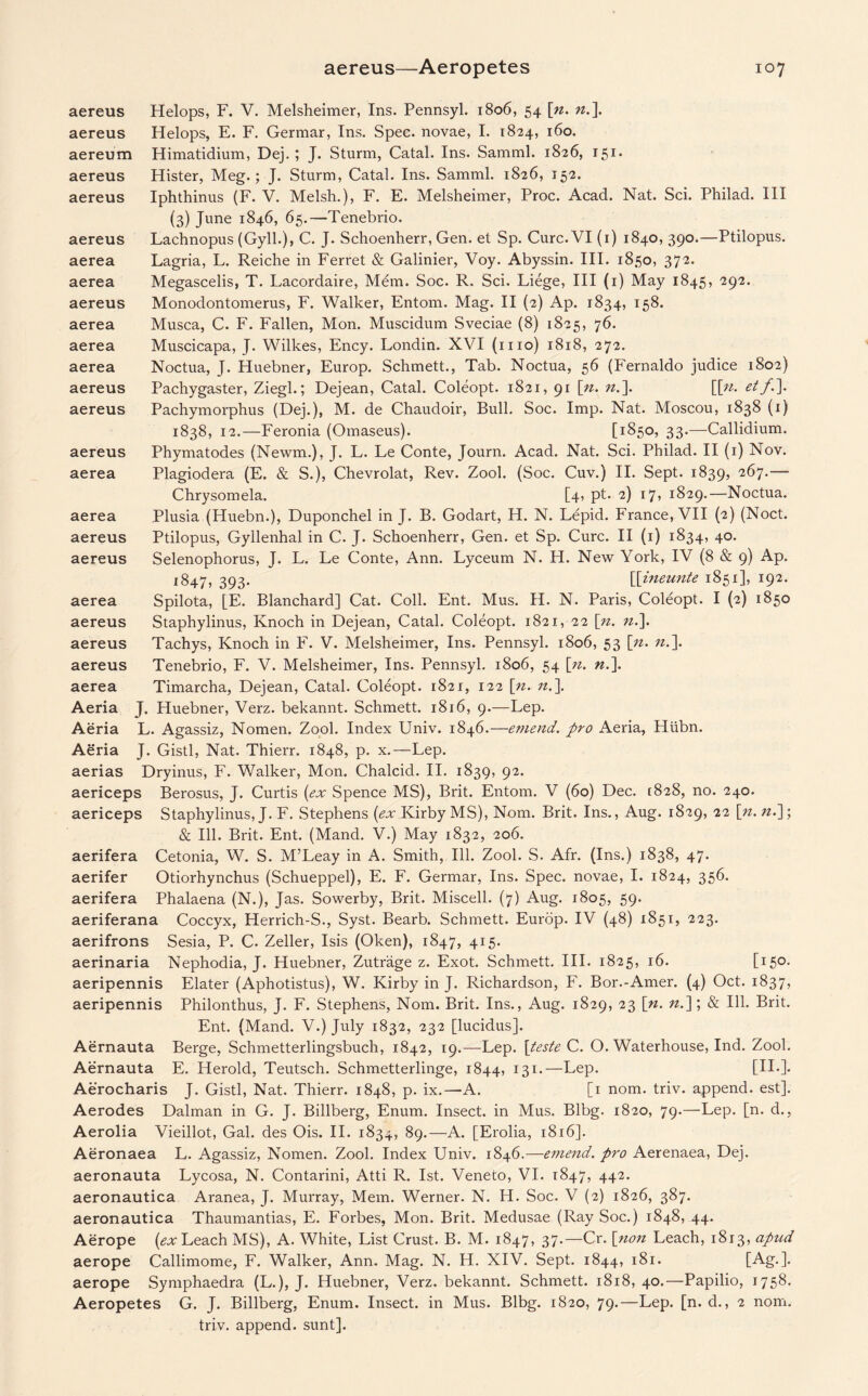 aereus Helops, F. V. Melsheimer, Ins. Pennsyl. 1806, 54 [n. n.\ aereus Helops, E. F. Germar, Ins. Spec, novae, I. 1824, 160. aereum Himatidium, Dej. ; J. Sturm, Catal. Ins. Samml. 1826, 151. aereus Hister, Meg.; J. Sturm, Catal. Ins. Samml. 1826, 152. aereus Iphthinus (F. V. Melsh.), F. E. Melsheimer, Proc. Acad. Nat. Sci. Philad. Ill (3) June 1846, 65.—Tenebrio. aereus Lachnopus (Gyll.), C. J. Schoenherr, Gen. et Sp. Cure. VI (1) 1840, 390.—Ptilopus. aerea Lagria, L. Reiche in Ferret & Galinier, Voy. Abyssin. III. 1850, 372. aerea Megascelis, T. Lacordaire, Mem. Soc. R. Sci. Liege, III (1) May 1845, 292. aereus Monodontomerus, F. Walker, Entom. Mag. II (2) Ap. 1834, 158. aerea Musca, C. F. Fallen, Mon. Muscidum Sveciae (8) 1825, 76. aerea Muscicapa, J. Wilkes, Ency. Londin. XVI (mo) 1818, 272. aerea Noctua, J. Huebner, Europ. Schmett., Tab. Noctua, 56 (Fernaldo judice 1802) aereus Pachygaster, Ziegh; Dejean, Catal. Coleopt. 1821, 91 [n. n.\ [[n. etf.\ aereus Pachymorphus (Dej.), M. de Chaudoir, Bull. Soc. Imp. Nat. Moscou, 1838 (1) 1838, 12.—Feronia (Omaseus). [1850, 33.—Callidium. aereus Phymatodes (Newm.), J. L. Le Conte, Journ. Acad. Nat. Sci. Philad. II (1) Nov. aerea Plagiodera (E. & S.), Chevrolat, Rev. Zool. (Soc. Cuv.) II. Sept. 1839, 267.— Chrysomela. [4, pt. 2) 17, 1829.—Noctua. aerea Plusia (Huebn.), Duponchel in J. B. Godart, H. N. Lepid. France, VII (2) (Noct. aereus Ptilopus, Gyllenhal in C. J. Schoenherr, Gen. et Sp. Cure. II (1) 1834, 40. aereus Selenophorus, J. L. Le Conte, Ann. Lyceum N. H. New York, IV (8 & 9) Ap. 1847, 393. [[ineunte 1851], 192. aerea Spilota, [E. Blanchard] Cat. Coll. Ent. Mus. H. N. Paris, Coleopt. I (2) 1850 aereus Staphylinus, Knoch in Dejean, Catal. Coleopt. 1821, 22 [n. n.]. aereus Tachys, Knoch in F. V. Melsheimer, Ins. Pennsyl. 1806, 53 [n. n.\ aereus Tenebrio, F. V. Melsheimer, Ins. Pennsyl. 1806, 54 \n. n.\ aerea Timarcha, Dejean, Catal. Coleopt. 1821, 122 [n. n.\ Aeria J. Huebner, Verz. bekannt. Schmett. 1816, 9.—Lep. Aeria L. Agassiz, Nomen. Zool. Index Univ. 1846.—emend, pro Aeria, Hiibn. Aeria J. Gistl, Nat. Thierr. 1848, p. x.—Lep. aerias Dryinus, F. Walker, Mon. Chalcid. II. 1839, 92. aericeps Berosus, J. Curtis {ex Spence MS), Brit. Entom. V (60) Dec. [828, no. 240. aericeps Staphylinus, J. F. Stephens (ex Kirby MS), Nom. Brit. Ins., Aug. 1829, 22 \n. n.]; & Ill. Brit. Ent. (Mand. V.) May 1832, 206. aerifera Cetonia, W. S. M’Leay in A. Smith, Ill. Zool. S. Afr. (Ins.) 1838, 47. aerifer Otiorhynchus (Schueppel), E. F. Germar, Ins. Spec, novae, I. 1824, 356. aerifera Phalaena (N.), Jas. Sowerby, Brit. Miscell. (7) Aug. 1805, 59. aeriferana Coccyx, Herrich-S., Syst. Bearb. Schmett. Europ. IV (48) 1851, 223. aerifrons Sesia, P. C. Zeller, Isis (Oken), 1847, 415. aerinaria Nephodia, J. Huebner, Zutrage z. Exot. Schmett. III. 1825, 16. [i5°- aeripennis Elater (Aphotistus), W. Kirby in J. Richardson, F. Bor.-Amer. (4) Oct. 1837, aeripennis Philonthus, J. F. Stephens, Nom. Brit. Ins., Aug. 1829, 23 [n. n.]; & Ill. Brit. Ent. (Mand. V.) July 1832, 232 [lucidus]. Aernauta Berge, Schmetterlingsbuch, 1842, 19.—Lep. [teste C. O. Waterhouse, Ind. Zool. Aernauta E. Herold, Teutsch. Schmetterlinge, 1844, 131.—Lep. [II.]. Aerocharis J. Gistl, Nat. Thierr. 1848, p. ix.—A. [1 nom. triv. append, est]. Aerodes Dalman in G. J. Billberg, Enum. Insect, in Mus. Blbg. 1820, 79.—Lep. [n. d., Aerolia Vieillot, Gal. des Ois. II. 1834, 89.—A. [Erolia, 1816]. Aeronaea L. Agassiz, Nomen. Zool. Index Univ. 1846.—emend, pro Aerenaea, Dej. aeronauta Lycosa, N. Contarini, Atti R. 1st. Veneto, VI. 1847, 442. aeronautica Aranea, J. Murray, Mem. Werner. N. H. Soc. V (2) 1826, 387. aeronautica Thaumantias, E. Forbes, Mon. Brit. Medusae (Ray Soc.) 1848, 44. Aerope (ex Leach MS), A. White, List Crust. B. M. 1847, 37.—Cr. [non Leach, 1813, apud aerope Callimome, F. Walker, Ann. Mag. N. H. XIV. Sept. 1844, 181. [Ag.]. aerope Symphaedra (L.), J. Huebner, Verz. bekannt. Schmett. 1818, 40.—Papilio, 1758. Aeropetes G. J. Billberg, Enum. Insect, in Mus. Blbg. 1820, 79.—Lep. [n. d., 2 nom. triv. append, sunt].