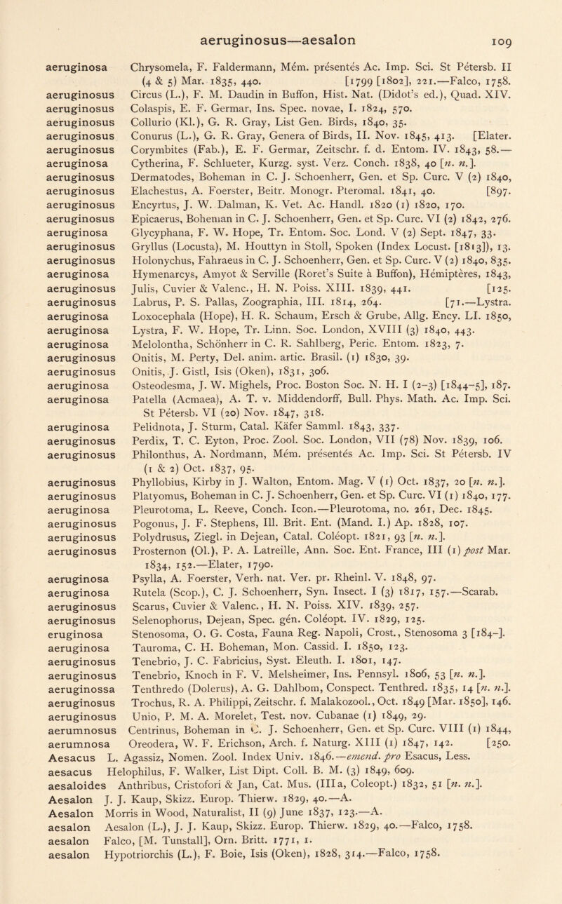 aeruginosa aeruginosus aeruginosus aeruginosus aeruginosus aeruginosus aeruginosa aeruginosus aeruginosus aeruginosus aeruginosus aeruginosa aeruginosus aeruginosus aeruginosa aeruginosus aeruginosus aeruginosa aeruginosa aeruginosa aeruginosus aeruginosus aeruginosa aeruginosa aeruginosa aeruginosus aeruginosus aeruginosus aeruginosus aeruginosa aeruginosus aeruginosus aeruginosus Chrysomela, F. Faldermann, Mem. presentes Ac. Imp. Sci. St Petersb. II (4 & 5) Mar. 1835, 440. [i799 [1802], 221.—Falco, 1758. Circus (L.), F. M. Daudin in Buffon, Hist. Nat. (Didot’s ed.), Quad. XIV. Colaspis, E. F. Germar, Ins. Spec, novae, I. 1824, 570. Collurio (Kl.), G. R. Gray, List Gen. Birds, 1840, 35. Conurus (L.), G. R. Gray, Genera of Birds, II. Nov. 1845, 413. [Elater. Corymbites (Fab.), E. F. Germar, Zeitschr. f. d. Entom. IV. 1843, 5$-— Cytherina, F. Schlueter, Kurzg. syst. Verz. Conch. 1838, 40 [u. n.\ Dermatodes, Boheman in C. J. Schoenherr, Gen. et Sp. Cure. V (2) 1840, Elachestus, A. Foerster, Beitr. Monogr. Pteromal. 1841, 40. [897. Encyrtus, J. W. Dalman, K. Vet. Ac. Handl. 1820 (1) 1820, 170. Epicaerus, Boheman in C. J. Schoenherr, Gen. et Sp. Cure. VI (2) 1842, 276. Glycyphana, F. W. Hope, Tr. Entom. Soc. Lond. V (2) Sept. 1847, 33* Gryllus (Locusta), M. Houttyn in Stoll, Spoken (Index Locust. [1813]), 13. Holonychus, Fahraeus in C. J. Schoenherr, Gen. et Sp. Cure. V (2) 1840, 835. Hymenarcys, Amyot & Serville (Roret’s Suite a Buffon), Hemipteres, 1843, Julis, Cuvier & Valenc., H. N. Poiss. XIII. 1839, 441- [125. Labrus, P. S. Pallas, Zoographia, III. 1814, 264. [71.—Lystra. Loxocephala (Hope), H. R. Schaum, Ersch & Grube, Allg. Ency. LI. 1850, Lystra, F. W. Hope, Tr. Linn. Soc. London, XVIII (3) 1840, 443. Melolontha, Schonherr in C. R. Sahlberg, Peric. Entom. 1823, 7. Onitis, M. Perty, Del. anim. artic. Brasil. (1) 1830, 39. Onitis, J. Gistl, Isis (Oken), 1831, 306. Osteodesma, J. W. Mighels, Proc. Boston Soc. N. H. I (2-3) [1844-5], 187. Patella (Acmaea), A. T. v. Middendorff, Bull. Phys. Math. Ac. Imp. Sci. St Petersb. VI (20) Nov. 1847, 318. Pelidnota, J. Sturm, Catal. Kafer Samml. 1843, 337. Perdix, T. C. Eyton, Proc. Zool. Soc. London, VII (78) Nov. 1839, IQ6- Philonthus, A. Nordmann, Mem. presentes Ac. Imp. Sci. St Petersb. IV (1 & 2) Oct. 1837, 95. Phyllobius, Kirby in J. Walton, Entom. Mag. V (i) Oct. 1837, 20 \n. n.]. Platyomus, Boheman in C. J. Schoenherr, Gen. et Sp. Cure. VI (1) 1840, 177. Pleurotoma, L. Reeve, Conch. Icon.—Pleurotoma, no. 261, Dec. 1845. Pogonus, J. F. Stephens, Ill. Brit. Ent. (Mand. I.) Ap. 1828, 107. Polydrusus, Ziegl. in Dejean, Catal. Coleopt. 1821, 93 [n. n.\ Prosternon (01.), P. A. Latreille, Ann. Soc. Ent. France, III (1) post Mar. 1834, 152.—Elater, 1790. Psylla, A. Foerster, Verh. nat. Ver. pr. Rheinl. V. 1848, 97. Rutela (Scop.), C. J. Schoenherr, Syn. Insect. I (3) 1817, 157.—Scarab. Scarus, Cuvier & Valenc., Ii. N. Poiss. XIV. 1839, 257. Selenophorus, Dejean, Spec. gen. Coleopt. IV. 1829, 125. Stenosoma, O. G. Costa, Fauna Reg. Napoli, Crost., Stenosoma 3 [184-]. Tauroma, C. H. Boheman, Mon. Cassid. I. 1850, 123. Tenebrio, J. C. Fabricius, Syst. Eleuth. I. 1801, 147. Tenebrio, Knoch in F. V. Melsheimer, Ins. Pennsyl. 1806, 53 [n. n.\ Tenthredo (Dolerus), A. G. Dahlbom, Conspect. Tenthred. 1835, 14 \n. «.]. Trochus, R. A. Philippi, Zeitschr. f. Malakozool., Oct. 1849 [Mar. 1850], 146. Unio, P. M. A. Morelet, Test. nov. Cubanae (1) 1849, 29- Centrinus, Boheman in 0. J- Schoenherr, Gen. et Sp. Cure. VIII (1) 1844, Oreodera, W. F. Erichson, Arch. f. Naturg. XIII (1) 1847, 142. [250. Aesacus L. Agassiz, Nomen. Zool. Index Univ. 1846.—emend, pro Esacus, Less, aesacus Helophilus, F. Walker, List Dipt. Coll. B. M. (3) 1849, 609. aesaloides Anthribus, Cristofori & Jan, Cat. Mus. (Ilia, Coleopt.) 1832, 51 [n. n.\ Aesalon J. J. Kaup, Skizz. Europ. Thierw. 1829, 40.—A. Morris in Wood, Naturalist, II (9) June 1837, 123.—A. Aesalon (L.), J. J. Kaup, Skizz. Europ. Thierw. 1829, 40.—Falco, 1758. Falco, [M. Tunstall], Orn. Britt. 1771, 1. Hypotriorchis (L.), F. Boie, Isis (Oken), 1828, 314.—Falco, 1758- aeruginosa aeruginosa aeruginosus aeruginosus eruginosa aeruginosa aeruginosus aeruginosus aeruginossa aeruginosus aeruginosus aerumnosus aerumnosa Aesalon aesalon aesalon aesalon