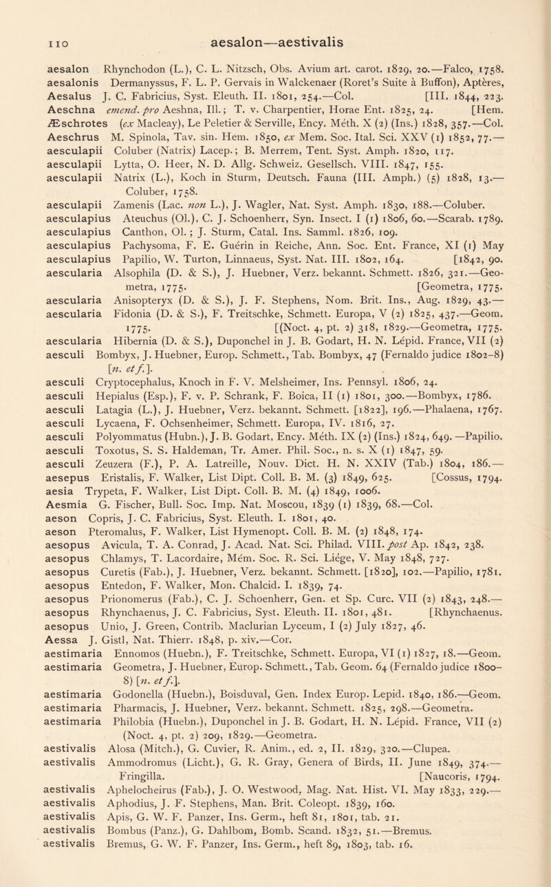 aesalon Rhynchodon (L.), C. L. Nitzsch, Obs. Avium art. carot. 1829, 20.—Falco, 1758. aesalonis Dermanyssus, F. L. P. Gervais in Walckenaer (Roret’s Suite a Buffon), Apteres, Aesalus J. C. Fabricius, Syst. Eleuth. II. 1801, 254.—Col. [III. 1844, 223. Aeschna emend, pro Aeshna, Ill.; T. v. Charpentier, Horae Ent. 1825, 24. [Hem. ZEschrotes (ex Macleay), Le Peletier & Serville, Ency. Meth. X (2) (Ins.) 1828, 357.—Col. Aeschrus M. Spinola, Tav. sin. Hem. 1850, ex Mem. Soc. Ital. Sci. XXV (1) 1852, 77.— aesculapii Coluber (Natrix) Lacep.; B. Merrem, Tent. Syst. Amph. 1820, 117. aesculapii Lytta, O. Heer, N. D. Allg. Schweiz. Gesellsch. VIII. 1847, 155. aesculapii Natrix (L.), Koch in Sturm, Deutsch. Fauna (III. Amph.) (5) 1828, 13.— Coluber, 1758. aesculapii Zamenis (Lac. non L.), J. Wagler, Nat. Syst. Amph. 1830, 188.—Coluber, aesculapius Ateuchus (01.), C. J. Schoenherr, Syn. Insect. I (1) 1806, 60.—Scarab. 1789. aesculapius Canthon, 01.; J. Sturm, Catal. Ins. Samml. 1826, 109. aesculapius Pachysoma, F. E. Guerin in Reiche, Ann. Soc. Ent. France, XI (r) May aesculapius Papilio, W. Turton, Linnaeus, Syst. Nat. III. 1802, 164. [1842, 90. aescularia Alsophila (D. & S.), J. Huebner, Verz. bekannt. Schmett. 1826, 321.—Geo- metra, 1775. [Geometra, 1775. Anisopteryx (D. & S.), J. F. Stephens, Nom. Brit. Ins., Aug. 1829, 43.— Fidonia (D. & S.), F. Treitschke, Schmett. Europa, V (2) 1825, 437.—Geom. 1775. [(Noct. 4, pt. 2) 318, 1829.—Geometra, 1775. Hibernia (D. & S.), Duponchel in J. B. Godart, H. N. Lepid. France, VII (2) Bombyx, J. Huebner, Europ. Schmett., Tab. Bombyx, 47 (Fernaldo judice 1802-8) \n. etf.\ Cryptocephalus, Knoch in F. V. Melsheimer, Ins. Pennsyl. 1806, 24. Hepialus (Esp.), F. v. P. Schrank, F. Boica, II (1) 1801, 300.—Bombyx, 1786. Latagia (L.), J. Huebner, Verz. bekannt. Schmett. [1822], 196.—Phalaena, 1767. Lycaena, F. Ochsenheimer, Schmett. Europa, IV. 1816, 27. Polyommatus (Hubn.), J. B. Godart, Ency. Meth. IX (2) (Ins.) 1824, 649. —Papilio. Toxotus, S. S. Haldeman, Tr. Amer. Phil. Soc., n. s. X (1) 1847, 59. Zeuzera (F.), P. A. Latreille, Nouv. Diet. H. N. XXIV (Tab.) 1804, 186.— Eristalis, F. Walker, List Dipt. Coll. B. M. (3) 1849, 625. [Cossus, 1794. aesia Trypeta, F. Walker, List Dipt. Coll. B. M. (4) 1849, IO°6« Aesmia G. Fischer, Bull. Soc. Imp. Nat. Moscou, 1839 (1) 1839, 68.—Col. aeson Copris, J. C. Fabricius, Syst. Eleuth. I. 1801, 40. aeson Pteromalus, F. Walker, List Hymenopt. Coll. B. M. (2) 1848, 174. aesopus Avicula, T. A. Conrad, J. Acad. Nat. Sci. Philad. VIII.post Ap. 1842, 238. aesopus Chlamys, T. Lacordaire, Mem. Soc. R. Sci. Liege, V. May 1848, 727. aesopus Curetis (Fab.), J. Huebner, Verz. bekannt. Schmett. [1820], 102.—Papilio, 1781. aesopus Entedon, F. Walker, Mon. Chalcid. I. 1839, 74. Prionomerus (Fab.), C. J. Schoenherr, Gen. et Sp. Cure. VII (2) 1843, 24^-— Rhynchaenus, J. C. Fabricius, Syst. Eleuth. II. 1801, 481. [Rhynchaenus. Unio, J. Green, Contrib. Maclurian Lyceum, I (2) July 1827, 46. Aessa J. Gistl, Nat. Thierr. 1848, p. xiv.—Cor. aestimaria Ennomos (Huebn.), F. Treitschke, Schmett. Europa, VI (1) 1827, 18.—Geom. Geometra, J. Huebner, Europ. Schmett., Tab. Geom. 64 (Fernaldo judice 1800- 8) [n. etf.\. Godonella (Huebn.), Boisduval, Gen. Index Europ. Lepid. 1840, 186.—Geom. Pharmacis, J. Huebner, Verz. bekannt. Schmett. 1825, 298.—Geometra. Philobia (Huebn.), Duponchel in J. B. Godart, H. N. Lepid. France, VII (2) (Noct. 4, pt. 2) 209, 1829.—Geometra. Alosa (Mitch.), G. Cuvier, R. Anim., ed. 2, II. 1829, 320.—Clupea. Ammodromus (Licht.), G. R. Gray, Genera of Birds, II. June 1849, 374-— Fringilla. [Naucoris, 1794. Aphelocheirus (Fab.), J. O. Westwood, Mag. Nat. Hist. VI. May 1833, 229.— Aphodius, J. F. Stephens, Man. Brit. Coleopt. 1839, 160. Apis, G. W. F. Panzer, Ins. Germ., heft 81, 1801, tab. 21. Bombus (Panz.), G. Dahlbom, Bomb. Scand. 1832, 51.—Bremus. Bremus, G. W. F. Panzer, Ins. Germ., heft 89, 1803, tab. 16. aescularia aescularia aescularia aesculi aesculi aesculi aesculi aesculi aesculi aesculi aesculi aesepus aesopus aesopus aesopus aestimaria aestimaria aestimaria aestimaria aestivalis aestivalis aestivalis aestivalis aestivalis aestivalis aestivalis