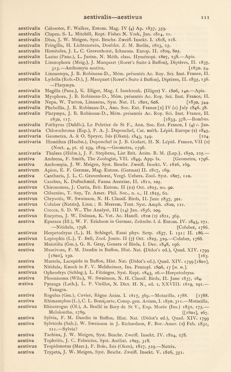 aestivalis—aestivus hi aestivalis aestivalis aestivalis aestivalis aestivalis aestivalis aestivalis aestivalis aestivalis aestivalis aestivalis aestivalis aestivalis aestivalis aestivalis aestivaria aestivaria aestivaria aestivaria aestiva aestiva aestivum aestiva aestivus aestivus aestivus aestivus aestivus aestiva aestivus aestiva aestivus aestivus aestiva aestiva aestiva aestiva aestivus aestiva aestiva aestiva aestiva aestivus aestiva aestiva aestiva aestiva aestivus Calosoter, F. Walker, Entom. Mag. IV (4) Ap. 1837, 359. Clupea, S. L. Mitchill, Rept. Fishes N. York, Jan. 1814, 21. Dixa, J. W. Meigen, Syst. Beschr. Zweifl. Insekt. I. 1818, 218. Fringilla, H. Lichtenstein, Doublet. Z. M. Berlin, 1823, 25. Hemiteles, J. L. C. Gravenhorst, Ichneum. Europ. II. 1829, 805. Lasius (Panz.), L. Jurine, N. Meth. class. Hymenopt. 1807, 238.— Apis. Limnophora (Meig.), J. Macquart (Roret’s Suite a Buffon), Dipteres, II. 1835, 313.—Anthomyia aestiva. [1830, 54- Linnaemya, J. B. Robineau-D., Mem. presentes Ac. Roy. Sci. Inst. France, II. Lydella (Rob.-D.), J. Macquart (Roret’s Suite a Buffon), Dipteres, II. 1835, 136. —Platymya. Megilla (Panz.), K. Illiger, Mag. f. Insektenk. (Illiger) V. 1806, 140.—Apis. Myophora, J. B. Robineau-D., Mem. presentes Ac. Roy. Sci. Inst. France, II. Nepa, W. Turton, Linnaeus, Syst. Nat. II. 1802, 608. [1830, 344. Phebellia, J, B. Robineau-D., Ann. Soc. Ent. France [2] IV (r) July 1846, 38. Platymya, J. B. Robineau-D., Mem. presentes Ac. Roy. Sci. Inst. France, II. 1830, 117. [1:833, 37&.—Bombus. Psithyrus (Dahlb.), Le Peletier de St F., Ann. Soc. Ent. France, I (4) c. Jan. Chlorochroma (Esp.), P. A. J. Duponchel, Cat. meth. Lepid. Europe (2) 1845, Geometra, A. & O. Speyer, Isis (Oken), 1843, 249. [224. Hemithea (Huebn.), Duponchel in J. B. Godart, H. N. Lepid. France, VII (2) (Noct. 4, pt. 2) 239, 1829.—Geometra, 1796. Thalera (Hiibn.), J. F. Stephens, List Brit. Anim. B. M. (Lep.), 1850, 225.— Andrena, F. Smith, The Zoologist, VII. 1849, App. lx. [Geometra, 1796. Anthomyia, J. W. Meigen, Syst. Beschr. Zweifl. Insekt. V. 1826, 169. Apion, E. F. Germar, Mag. Entom. (Germar) II. 1817, 169. Cantharis, J. L. C. Gravenhorst, Vergl. Uebers. Zool. Syst. 1807, no. Carabus, K. Duftschmid, Fauna Austriae, II. 1812, 105. Chironomus, J. Curtis, Brit. Entom. II (22) Oct. 1825, no. 90. Chlaenius, T. Say, Tr. Amer. Phil. Soc., n. s., II 1825, 62. Chrysotis, W. Swainson, N. H. Classif. Birds, II. June 1837, 301. Coluber (Natrix), Linn.; B. Merrem, Tent. Syst. Amph. 1820, 121. Crecca, S. D. W., The Analyst, III (14) Jan. 1836, 209. Encyrtus, J. W. Dalman, K. Vet. Ac. Handl. 1820 (2) 1821, 365. Epuraea (Ill.), W. F. Erichson in Germar, Zeitschr. f. d. Entom. IV. 1843, 271- —Nitidula, 1798. [Coluber, 1766. Herpetodryas (L.), H. Schlegel, Essai phys. Serp. 1837, I. 151; II. 186.— Leptophis (L.), T. Bell, Zool. Journ. II (7) Oct. 1825, 329.—Coluber, 1766. Mniotilta (Gm.), G. R. Gray, Genera of Birds, I. Dec. 1848, 196. Muscivora, F. M. Daudin in Buffon, Hist. Nat. (Didot’s ed.), Quad. XIV. 1799 [1802], 230. [163. Mustela, Lacepede in Buffon, Hist. Nat. (Didot’s ed.), Quad. XIV. 1799 [1802], Nitidula, Knoch in F. V. Melsheimer, Ins. Pennsyl. 1806, 17 \n. n.]. Opheodrys (Schleg.), L. Fitzinger, Syst. Rept. 1843, 26.—Herpetodryas. Phoenisoma (Wils.), W. Swainson, N. H. Classif. Birds, II. June 1837, 284. Pyranga (Lath.), L. P. Vieillot, N. Diet. H. N., ed. 2, XXVIII. 1819, 291.— Tanagra. Regulus (Gm.), Cuvier, Regne Anim. I. 1817, 369.—Motacilla, 1788. [1788. Rhimamphus (L.), C. L. Bonaparte, Consp. gen. Avium, I. 1850,311.—Motacilla, Rhisotrogus (Ol.), A. Brulle in Bory de St V., Exp. Moree (Ins.) 1832, 175.— Melolontha, 1789. [[1802], 267. Sylvia, F. M. Daudin in Buffon, Hist. Nat. (Didot’s ed.), Quad. XIV. 1799 Sylvicola (Sab.), W. Swainson in J. Richardson, F. Bor.-Amer. (2) Feb. 1831, 211.—Sylvia? Tachina, J. W. Meigen, Syst. Beschr. Zweifl. Insekt. IV. 1824, 278. Tephritis, J. C. Fabricius, Syst. Antliat. 1805, 318. Tropidonotus (Merr.), F. Boie, Isis (Oken), 1827, 529.—Natrix.