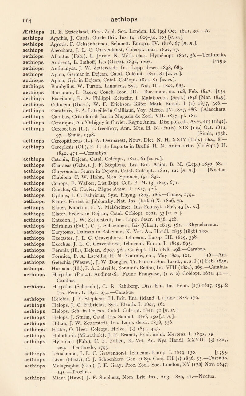 ZEthiops aethiops aethiops aethiops aethiops aethiops aethiops aethiops aethiops aethiops aethiops aethiops aethiops aethiops aethiops aethiops aethiops aethiops aethiops aethiops aethiops aethiops aethiops aethiops aethiops aethiops aethiops aethiops aethiops aethiops aethiops aethiops aethiops aethiops aethiops aethiops aethiops aethiops aethiops aethiops aethiops aethiops aethiops aethiops aethiops aethiops aethiops aethiops aethiops aethiops aethiops aethiops H. E. Strickland, Proc. Zool. Soc. London, IX (99) Oct. 1841, 30.—A. Agathis, J. Curtis, Guide Brit. Ins. (4) 1829-30, 105 [«. n.\ Agrotis, F. Ochsenheimer, Schmett. Europa, IV. 1816, 67 \n. n.\ Aleochara, J. L. C. Gravenhorst, Coleopt. micr. 1802, 77. Allantus (Fab.), L. Jurine, N. Meth. class. Hymenopt. 1807, 56.—Tenthredo, Andrena, L. Imhoff, Isis (Oken), 1832, 1202. C1793* Anthomyza, J. W. Zetterstedt, Ins. Lapp, descr. 1838, 683. Apion, Germar in Dejean, Catal. Coleopt. 1821, 81 [n. n.\ Apion, Gyl. in Dejean, Catal. Coleopt. 1821, 8r [n. n.\ Bombylius, W. Turton, Linnaeus, Syst. Nat. III. 1802, 685. Buccinum, L. Reeve, Conch. Icon. III.—Buccinum, no. 108, Feb. 1847. [134* Buccinum, R. A. Philippi, Zeitschr. f. Malakozool. (Sept.) 1848 [Mar. 1849], Calodera (Grav.), W. F. Erichson, Kiifer Mark Brand. I (1) 1837, 306. Cantharis, P. A. Latreille in Cailliaud, Voy. Meroe, IV. 1827, 286. [Aleochara. Carabus, Cristofori & Jan in Magasin de Zool. VII. 1837, pi. 181. Centropus, A. d’Orbigny in Cuvier, Regne Anim., Disciples ed., Aves, 217 (1842). Cercocebus (L.), E. Geoffroy, Ann. Mus. II. N. (Paris) XIX (no) Oct. 1812, 97.—Simia, 1758. [Simia, 1758. Cercopithecus (L.), A. Desmarest, Nouv. Diet. N. H. XXIV (Tab.) 1804, 8.— Ceroplesis (Ol.), F. L. de Laporte in Brulle, H. N. Anim. artic. (Coleopt.) II. 1840, 472.—Cerambyx. Cetonia, Dejean, Catal. Coleopt., 1821, 61 \n. ».]. Charaeas (Ochs.), J. F. Stephens, List Brit. Anim. B. M. (Lep.) 1850, 68. Chrysomela, Sturm in Dejean, Catal. Coleopt., 1821, 122 Sji. n.]. [ISoctua. Clubiona, C. W. Hahn, Mon. Spinnen, (5) 1832. Conops, F. Walker, List Dipt. Coll. B. M. (3) 1849, 671. Cuculus, G. Cuvier, Regne Anim. I. 1817, 426. Cydnus, J. C. Fabricius, Syst. Rhyng. 1803, 186.—Cimex, 1794. Elater, Herbst in Jablonsky, Nat. Ins. (Kafer) X. 1806, 70* Elater, Knoch in F. V. Melsheimer, Ins. Pennsyl. 1806, 43 [^> Elater, Froeh. in Dejean, Catal. Coleopt. 1821, 33 [n. ».]• Entedon, J. W. Zetterstedt, Ins. Lapp, descr. 1838, 428. Erirhinus (Fab.), C. J. Schoenherr, Isis (Oken), 1825, 582.—Rhynchaenus. Eurytoma, Dalman in Boheman, K. Vet. Ac. Handl. 1835 (1836) 240. Exetastes, J. L. C. Gravenhorst, Ichneum. Europ. III. 1829, 398. Exochus, J. L. C. Gravenhorst, Ichneum. Europ. I. 1829, 693. Feronia (Ill.), Dejean, Spec. gen. Coleopt. III. 1828, 298. Carabus. Formica, P. A. Latreille, H. N. Fourmis, etc., May 1802, 101. [16.—An-. Gelechia (Westw.), J. W. Douglas, Tr. Entom. Soc. Lond., n. s. I (1) Feb. 1850, Harpalus (Ill.), P. A. Latreille, Sonnini’s Buffon, Ins. VIII (1804), 269.—Carabus. Harpalus (Panz.), Audinet-S., Faune Fra^aise, (1 & 2) Coleopt. 1821, 41.— , Carabus. Harpalus (Schoenh.), C. R. Sahlberg, Diss. Ent. Ins. Fenn. (17) 1827, 254 & Ins. Fenn. I. 1834, 254.—Carabus. Helobia, J. F. Stephens, Ill. Brit. Ent. (Mand. I.) June 1828, 179. Helops, J. C. Fabricius, Syst. Eleuth. I. 1801, 162. Helops, Sch. in Dejean, Catal. Coleopt. 1821, 71 [n. ».]. Helops, J. Sturm, Catal. Ins. Samml. 1826, 150 \n. n.\ Hilara, J. W. Zetterstedt, Ins. Lapp, descr. 1838, 556. Hister, O. Heer, Coleopt. Helvet. (3) 1841, 453. Holothuria (Microthele), J. F. Brandt, Prod. anim. Mertens. I. 1835, 55. Hylotoma (Fab.), C. F. Fallen, K. Vet. Ac. Nya Handl. XXVIII (3) 1807, 209.—Tenthredo, 1793. Ichneumon, J. L. C. Gravenhorst, Ichneum. Europ. I. 1829, 13°* [1795* Lixus (Hbst.), C. J. Schoenherr, Gen. et Sp. Cure. Ill (1) 1836, 55.—Curculio, Melagraphia (Gm.), J. E. Gray, Proc. Zool. Soc. London, XV (178) Nov. 1847, 145.—Trochus. Miana (Haw.), J. F. Stephens, Nom. Brit. Ins., Aug. 1829, 41. Noctua.