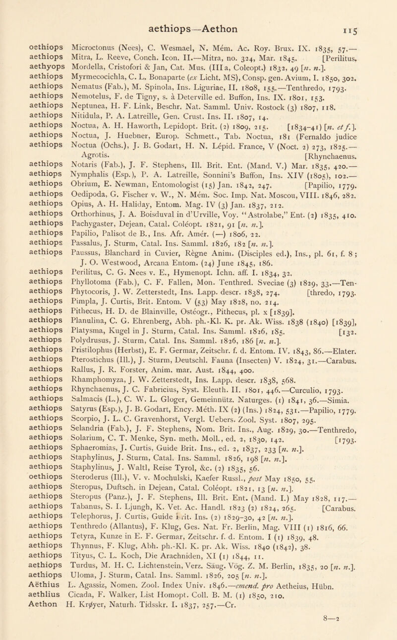 aethiops—Aethon oethiops aethiops aethyops aethiops aethiops aethiops aethiops aethiops aethiops aethiops aethiops aethiops aethiops aethiops aethiops aethiops aethiops aethiops aethiops aethiops aethiops aethiops aethiops aethiops aethiops aethiops aethiops aethiops aethiops aethiops aethiops aethiops aethiops aethiops aethiops aethiops aethiops aethiops aethiops aethiops aethiops aethiops oethiops aethiops aethiops aethiops aethiops aethiops aethiops aethiops aethiops aethiops aethiops Aethius aethiius Aethon Microctonus (Nees), C. Wesmael, N. Mdm, Ac. Roy. Brux. IX. 1835, 57.— Mitra, L. Reeve, Conch. Icon. II.—Mitra, no. 324, Mar. 1845. [Perilitus. Mordella, Cristofori & Jan, Cat. Mus. (Ilia, Coleopt.) 1832, 49 [n. ».]. Myrmecocichla, C. L. Bonaparte {ex Licht. MS), Consp. gen. Avium, I. 1850, 302. Nematus (Fab.), M. Spinola, Ins. Liguriae, II. 1808, 155.—Tenthredo, 1793. Nemotelus, F. de Tigny, s. a Deterville ed. Buffon, Ins. IX. 1801, 153. Neptunea, H. F. Link, Beschr. Nat. Samml. Univ. Rostock (3) 1807, 118. Nitidula, P. A. Latreille, Gen. Crust. Ins. II. 1807, 14. Noctua, A. H. Haworth, Lepidopt. Brit. (2) 1809, 215. [1834-41) \n. etf\ Noctua, J. Huebner, Europ. Schmett., Tab. Noctua, 181 (Fernaldo judice Noctua (Ochs.), J. B. Godart, H. N. Lepid. France, V (Noct. 2) 273, 1825.— Agrotis. [Rhynchaenus. Notaris (Fab.), J. F. Stephens, Ill. Brit. Ent. (Mand. V.) Mar. 1835, 420.— Nymphalis (Esp.), P. A. Latreille, Sonnini’s Buffon, Ins. XIV (1805), 102.— Obrium, E. Newman, Entomologist (15) Jan. 1842, 247. [Papilio, 1779. Oedipoda, G. Fischer v. W., N. Mem. Soc. Imp. Nat. Moscou, VIII. 1846, 282. Opius, A. H. Haliday, Entom. Mag. IV (3) Jan. 1837, 212- Orthorhinus, J. A. Boisduval in d’Urville, Voy. “Astrolabe,” Ent. (2) 1835, 410. Pachygaster, Dejean, Catal. Coleopt. 1821, 91 [n. n.\ Papilio, Palisot de B., Ins. Afr. Amer. (—) 1806, 22. Passalus, J. Sturm, Catal. Ins. Samml. 1826, 182 [n. n.\ Paussus, Blanchard in Cuvier, Regne Anim. (Disciples ed.), Ins., pi. 61, f. 8; J. O. Westwood, Arcana Entom. (24) June 1845, 186. Perilitus, C. G. Nees v. E., Hymenopt. Ichn. aff. I. 1834, 32. Phyllotoma (Fab.), C. F. Fallen, Mon. Tenthred. Sveciae (3) 1829, 33.—Ten- Phytocoris, J. W. Zetterstedt, Ins. Lapp, descr. 1838, 274. [thredo, 1793. Pimpla, J. Curtis, Brit. Entom. V (53) May 1828, no. 214. Pithecus, H. D. de Blainville, Osteogr., Pithecus, pi. x [1839]. Planulina, C. G. Ehrenberg, Abh. ph.-Kl. K. pr. Ak. Wiss. 1838 (1840) [1839], Platysma, Kugel in J. Sturm, Catal. Ins. Samml. 1826, 185. [132. Polydrusus, J. Sturm, Catal. Ins. Samml. 1826, 186 [n. n.\. Pristilophus (Herbst), E. F. Germar, Zeitschr. f. d. Entom. IV. 1843, 86.—Elater. Pterostichus (Ill.), J. Sturm, Deutschl. Fauna (Insecten) V. 1824, 31.—Carabus. Rallus, J. R. Forster, Anim. mar. Aust. 1844, 400. Rhamphomyza, J. W. Zetterstedt, Ins. Lapp, descr. 1838, 568. Rhynchaenus, J. C. Fabricius, Syst. Eleuth. II. j8oi, 446.—Curculio, 1793. Salmacis (L.), C. W. L. Gloger, Gemeinniitz. Naturges. (1) [841, 36.—Simia. Satyrus (Esp.), J. B. Godart, Ency. Meth. IX (2) (Ins.) 1824, 531.—Papilio, 1779. Scorpio, J. L. C. Gravenhorst, Vergl. Uebers. Zool. Syst. 1807, 295. Selandria (Fab.), J. F. Stephens, Nom. Brit. Ins., Aug. 1829, 30.—Tenthredo, Solarium, C. T. Menke, Syn. meth. Moll., ed. 2, 1830, 142. C1793- Sphaeromias, J. Curtis, Guide Brit. Ins., ed. 2, 1837, 233 [5n. ».]. Staphylinus, J. Sturm, Catal. Ins. Samml. 1826, 198 [n. n.\. Staphylinus, J. Waltl, Reise Tyrol, &c. (2) 1835, 56. Steroderus (Ill.), V. v. Mochulski, Kaefer Russl., post May 1850, 55. Steropus, Duftsch. in Dejean, Catal. Coleopt. 1821, 13 [n. n.\ Steropus (Panz.), J. F. Stephens, Ill. Brit. Ent. (Mand. I.) May 1828, 117.— Tabanus, S. I. Ljungh, K. Vet. Ac. Handl. 1823 (2) 1824, 265. [Carabus. Telephorus, J. Curtis, Guide I rit. Ins. (2) 1829-30, 42 \n. n.]. Tenthredo (Allantus), F. Ivlug, Ges. Nat. Fr. Berlin, Mag. VIII (1) 1816, 66. Tetyra, Kunze in E. F. Germar, Zeitschr. f. d. Entom. I (1) 1839, 48. Thynnus, F. Klug, Abh. ph.-Kl. K. pr. Ak. Wiss. 1840 (1842), 38. Tityus, C. L. Koch, Die Arachniden, XI (1) 1844, n. Turdus, M. H. C. Lichtenstein, Verz. Saug. Vog. Z. M. Berlin, 1835, 20 [n. n.]. Uloma, J. Sturm, Catal. Ins. Samml. 1826, 205 [n. n.]. L. Agassiz, Nomen. Zool. Index Univ. 1846.— emend, pro Aetheius, Hiibn. Cicada, F. Walker, List Homopt. Coll. B. M. (1) 1850, 210. H. Kr^yer, Naturh. Tidsskr. I. 1837, 257.—Cr. 8—2