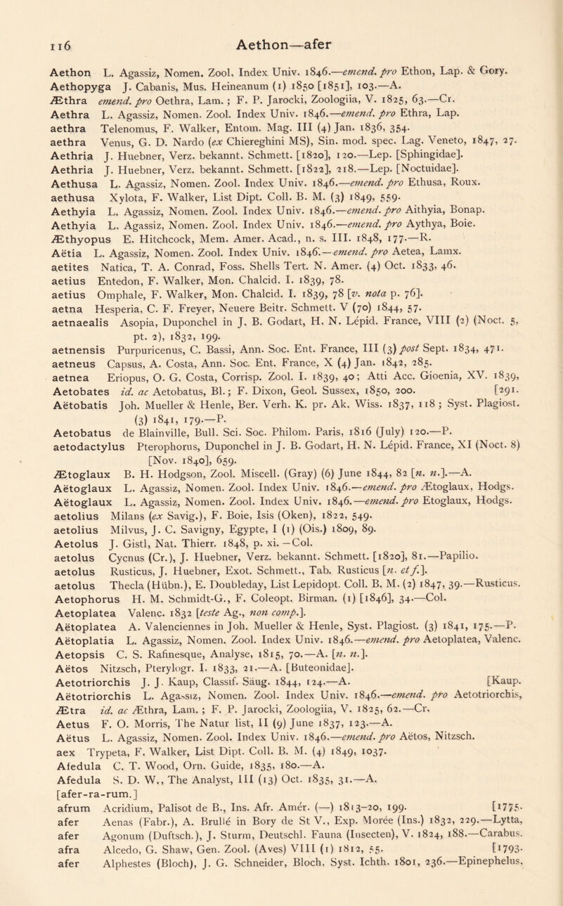 Aethon L. Agassiz, Nomen. Zool. Index Univ. 1846.—emend, pro Ethon, Lap. & Gory. Aethopyga J. Cabanis, Mus. Heineanum (1) 1850 [1851], 103.—A. Aethra emend, pro Oethra, Lam. ; F. P. Jarocki, Zoologiia, V. 1825, 63.—Cr. Aethra L. Agassiz, Nomen. Zool. Index Univ. 1846.—e?nend. pro Ethra, Lap. aethra Telenomus, F. Walker, Entom. Mag. Ill (4) Jan. 1836, 354. aethra Venus, G. D. Nardo (ex Chiereghini MS), Sin. mod. spec. Lag. Veneto, 1847, 27. Aethria J. Huebner, Verz. bekannt. Schmett. [1820], 120.—Lep. [Sphingidae]. Aethria J. Huebner, Verz. bekannt. Schmett. [1822], 218.—Lep. [Noctuidae]. Aethusa L. Agassiz, Nomen. Zool. Index Univ. 1846.—emend, pro Ethusa, Roux, aethusa Xylota, F. Walker, List Dipt. Coll. B. M. (3) 1849, 559. Aethyia L. Agassiz, Nomen. Zool. Index Univ. 1846.—emend, pro Aithyia, Bonap. Aethyia L. Agassiz, Nomen. Zool. Index Univ. 1846.—emend, pro Aythya, Boie. ZEthyopus E. Hitchcock, Mem. Amer. Acad., n. s. III. 1848, 177.—R. Aetia L. Agassiz, Nomen. Zool. Index Univ. 1846.—emend, pro Aetea, Lamx. aetites Natica, T. A. Conrad, Foss. Shells Tert. N. Amer. (4) Oct. 1833, 46. aetius Entedon, F. Walker, Mon. Chalcid. I. 1839, 78. aetius Omphale, F. Walker, Mon. Chalcid. I. 1839, 78 [v. nota p. 76]. aetna Hesperia, C. F. Freyer, Neuere Beitr. Schmett. V (70) 1844, 57* aetnaealis Asopia, Duponchel in J. B. Godart, H, N. Lepid. France, VIII (2) (Noct. 5, pt. 2), 1832, 199. aetnensis Purpuricenus, C. Bassi, Ann. Soc. Ent. France, III (3) post Sept. 1834, 471. aetneus Capsus, A. Costa, Ann. Soc. Ent. France, X (4) Jan. 1842, 285. aetnea Eriopus, O. G. Costa, Corrisp. Zool. I. 1839, 40; Atti Acc. Gioenia, XV. 1839, Aetobates id. ac Aetobatus, Bl.; F. Dixon, Geol. Sussex, 1850, 200. ['29I* Aetobatis Joh. Mueller & Henle, Ber. Verh. K. pr. Ak. Wiss. 1837, 118 ; Syst. Plagiost. (3) 1841, 179-—P* Aetobatus de Blainville, Bull. Sci. Soc. Philom. Paris, 1816 (July) 120.—P. aetodactylus Pterophorus, Duponchel in J. B. Godart, H. N. Lepid. France, XI (Noct. 8) [Nov. 1840], 659. ZEtoglaux B. H. Hodgson, Zool. Miscell. (Gray) (6) June 1844, &2 l/z- —A. Aetoglaux L. Agassiz, Nomen. Zool. Index Univ. 1846.—emend, pro ZEtoglaux, Hodgs. Aetoglaux L. Agassiz, Nomen. Zool. Index Univ. 1846.—emend, pro Etoglaux, Hodgs. aetolius Milans (ex Savig.), F. Boie, Isis (Oken), 1822, 549. aetolius Milvus, J. C. Savigny, Egypte, I (1) (Ois.) 1809, 89. Aetolus J. Gistl, Nat. Thierr, 1848, p. xi. —Col. aetolus Cycnus (Cr.), J. Huebner, Verz. bekannt. Schmett. [1820], 81.—Papilio. aetolus Rusticus, J. Huebner, Exot. Schmett., Tab. Rusticus [n. etf.\ aetolus Thecla (Hiibn.), E. Doubleday, List Lepidopt. Coll. B. M. (2) 1847, 39.—Rusticus. Aetophorus H. M. Schmidt-G., F. Coleopt. Birman. (1) [1846], 34.—Col. Aetoplatea Valenc. 1832 [teste Ag., non comp.\ Aetoplatea A. Valenciennes in Joh. Mueller & Henle, Syst. Plagiost. (3) 1841, 175.—P. Aetoplatia L. Agassiz, Nomen. Zool. Index Univ. 1846.—emend, pro Aetoplatea, Valenc. Aetopsis C. S. Rafinesque, Analyse, 1815, 70.—A. [n. n.]. Aetos Nitzsch, Pterylogr. I. 1833, 21.—A. [Buteonidae]. Aetotriorchis J. J. Kaup, Classif. Saug. 1844, 124.—A. [Kaup. Aetotriorchis L. Agassiz, Nomen. Zool. Index Univ. 1846.—emend, pro Aetotriorchis, ZEtra id. ac ZEthra, Lam. ; F. P. Jarocki, Zoologiia, V. 1825, 62.—Cr. Aetus F. O. Morris, The Natur list, II (9) June 1837, 123.—A. Aetus L. Agassiz, Nomen. Zool. Index Univ. 1846.—emend, pro Aetos, Nitzsch. aex Trypeta, F. Walker, List Dipt. Coll. B. M. (4) 1849, I037* Afedula C. T. Wood, Orn. Guide, 1835, 180.—A. Afedula S. D. W., The Analyst, III (13) Oct. 1835, 31.—A. [afer-ra-rum.] afrum Acridium, Palisot de B., Ins. Afr. Amer. (—) 1813-20, 199. [1775* afer Aenas (Fabr.), A. Brulle in Bory de St V., Exp. Moree (Ins.) 1832, 229.—Lytta, afer Agonum (Duftsch.), J. Sturm, Deutschl. Fauna (Insecten), V. 1824, 188,—Carabus. afra Alcedo, G. Shaw, Gen. Zool. (Aves) VIII (1) 1812, 55. C1793* afer Alphestes (Bloch), J. G. Schneider, Bloch, Syst. Ichth. 1801, 236.—Epinephelus,
