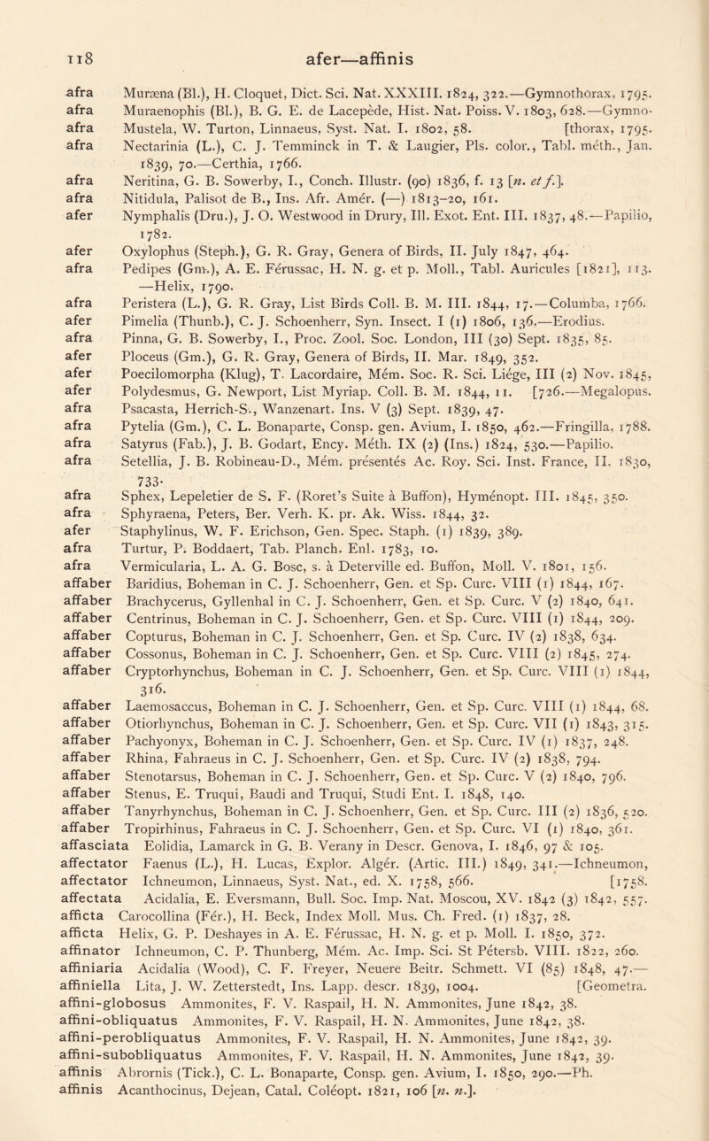 afer—affinis ti8 afra Muraena (Bl.), H. Cloquet, Diet. Sci. Nat. XXXIII. 1824, 322.—Gymnothorax, 1795. afra Muraenophis (Bl.), B. G. E. de Lacepede, Hist. Nat. Poiss. V. 1803, 628.—Gymno- afra Mustela, W. Turton, Linnaeus, Syst. Nat. I. 1802, 58. [thorax, 1795. afra Nectarinia (L.), C. J. Temminck in T. & Laugier, Pis. color.* Tabl. meth., Jan. 1839, 7°-—Certhia, 1766. afra Neritina, G. B. Sowerby, I., Conch. Illustr. (90) 1836, f. 13 [n. etf.\ afra Nitidula, Palisot de B., Ins. Afr. Amer. (—) 1813-20, 161. afer Nymphalis (Dru.), J. O. Westwood in Drury, Ill. Exot. Ent. III. 1837, 48, — Papilio, 1782. afer Oxylophus (Steph.), G. R. Gray, Genera of Birds, II. July 1847, 464. afra Pedipes (Gm.), A. E. Ferussac, H. N. g. et p. Moll., Tabl. Auricules [1821], 113. —Helix, 1790. afra Peristera (L.), G. R. Gray, List Birds Coll. B. M. III. 1844, 17. — Columba, 1766. afer Pimelia (Thunb.), C. J. Schoenherr, Syn. Insect. I (1) 1806, 136.—Erodius. afra Pinna, G. B. Sowerby, I., Proc. Zool. Soc. London, III (30) Sept. 1835, 85. afer Ploceus (Gm.), G. R. Gray, Genera of Birds, II. Mar. 1849, 352> afer Poecilomorpha (Klug), T. Lacordaire, Mem. Soc. R. Sci. Liege, III (2) Nov. 1845, afer Polydesmus, G. Newport, List Myriap. Coll. B. M. 1844, 11. [726.—Megalopus. afra Psacasta, Herrich-S., Wanzenart. Ins. V (3) Sept. 1839, 47. afra Pytelia (Gm.), C. L. Bonaparte, Consp. gen. Avium, I. 1850, 462.—Fringilla, 1788. afra Satyrus (Fab.), J. B. Godart, Ency. Meth. IX (2) (Ins.) 1824, 530.—Papilio. afra Setellia, J. B. Robineau-D., Mem. presentes Ac. Roy. Sci. Inst. France, II. 1830, 733* afra Sphex, Lepeletier de S. F. (Roret’s Suite a Buffon), Hymenopt. III. 1845, 350. afra Sphyraena, Peters, Ber. Verh. K. pr. Ak. Wiss. 1844, 32. afer Staphylinus, W. F. Erichson, Gen. Spec. Staph. (1) 1839, 389. afra Turtur, P. Boddaert, Tab. Planch. Enl. 1783, 10. afra Vermicularia, L. A. G. Bose, s. a Deterville ed. Buffon, Moll. V. 1801, 156. affaber Baridius, Boheman in C. J. Schoenherr, Gen. et Sp. Cure. VIII (1) 1844, 167. affaber Brachycerus, Gyllenhal in C. J. Schoenherr, Gen. et Sp. Cure. V (2) 1840, 641. affaber Centrinus, Boheman in C. J. Schoenherr, Gen. et Sp. Cure. VIII (1) 1844, 2°9* affaber Copturus, Boheman in C. J. Schoenherr, Gen. et Sp. Cure. IV (2) 1838, 634. affaber Cossonus, Boheman in C. J. Schoenherr, Gen. et Sp. Cure. VIII (2) 1845, 274. affaber Cryptorhynchus, Boheman in C. J. Schoenherr, Gen. et Sp. Cure. VIII (1) 1844, 316. affaber Laemosaccus, Boheman in C. J. Schoenherr, Gen. et Sp. Cure. VIII (1) 1844, 68. affaber Otiorhynchus, Boheman in C. J. Schoenherr, Gen. et Sp. Cure. VII (1) 1843, 315. affaber Pachyonyx, Boheman in C. J. Schoenherr, Gen. et Sp. Cure. IV (1) 1837, 248. affaber Rhina, Fahraeus in C. J. Schoenherr, Gen. et Sp. Cure. IV (2) 1838, 794. affaber Stenotarsus, Boheman in C. J. Schoenherr, Gen. et Sp. Cure. V (2) 1840, 796. affaber Stenus, E. Truqui, Baudi and Truqui, Studi Ent. I. 1848, 140. affaber Tanyrbynchus, Boheman in C. J. Schoenherr, Gen. et Sp. Cure. Ill (2) 1836, 520. affaber Tropirhinus, Fahraeus in C. J. Schoenherr, Gen. et Sp. Cure. VI (i) 1840, 361. affasciata Eolidia, Lamarck in G. B. Verany in Descr. Genova, I. 1846, 97 & 105. affectator Faenus (L.), FI. Lucas, Explor. Alger. (Artie. III.) 1849, 341-—Ichneumon, affectator Ichneumon, Linnaeus, Syst. Nat., ed. X. 1758, 566. t175^. affectata Acidalia, E. Eversmann, Bull. Soc. Imp. Nat. Moscou, XV. 1842 (3) 1842, 557. afficta Carocollina (Fer.), H. Beck, Index Moll. Mus. Ch. Fred. (1) 1837, 28. afficta Helix, G. P. Deshayes in A. E. Ferussac, H. N. g. et p. Moll. I. 1850, 372. afftnator Ichneumon, C. P. Thunberg, Mem. Ac. Imp. Sci. St Petersb. VIII. 1822, 260. affiniaria Acidalia (Wood), C. F. Fffeyer, Neuere Beitr. Schmett. VI (85) 1848, 47.— affiniella Lita, J. W. Zetterstedt, Ins. Lapp, descr. 1839, IO°4* [Geometra. afffni-globosus Ammonites, F. V. Raspail, H. N. Ammonites, June 1842, 38. affini-obliquatus Ammonites, F. V. Raspail, H. N. Ammonites, June 1842, 38. afffni-perobliquatus Ammonites, F. V. Raspail, H. N. Ammonites, June 1842, 39. affini-subobliquatus Ammonites, F. V. Raspail, IF. N. Ammonites, June 1842, 39. affinis Abrornis (Tick.), C. L. Bonaparte, Consp. gen. Avium, I. 1850, 290.—Ph.