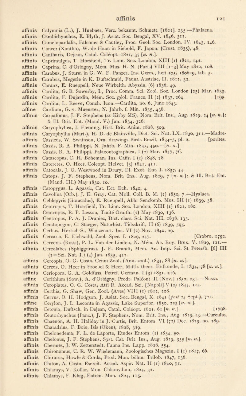 affinis Calymnia (L.), J. Huebner, Verz. bekannt. Schmett. [1822], 235.—Phalaena. affinis Cambirhynchus, E. Blyth, J. Asiat. Soc. Bengal, XV. 1846, 312. affinis Camelopardalis, Falconer & Cautley, Proc. Geol. Soc. London, IV. 1843, 246. affinis Cancer (Xantho), W. de Haan in Siebold, F. Japon. (Crust. 1835), 48. affinis Cantharis, Dejean, Catal. Coleopt. 1821, 37 \n. n.\ affinis Caprimulgus, T. Horsfield, Tr. Linn. Soc. London, XIII (1) 1821, 142. affinis Caprina, C. d’Orbigny, Mem. Mus. H. N. (Paris) VIII [1-3] May 1822, 108. affinis Carabus, J. Sturm in G. W. F. Panzer, Ins. Germ., heft 105, 1806-9, tab. 3. affinis Carabus, Megerle in K. Duftschmid, Fauna Austriae, II. 1812, 32. affinis Caranx, E. Rueppell, Neue Wirbelth. Abyssin. (6) 1836, 49. affinis Cardita, G. B. Sowerby, I., Proc. Comm. Sci. Zool. Soc. London (25) Mar. 1833, affinis Cardita, F. Dujardin, Mem. Soc. geol. France, II (2) 1837, 264. tI95- affinis Cardita, L. Reeve, Conch. Icon.—Cardita, no. 6, June 1843. affine Cardium, G. v. Muenster, N. Jahrb. f. Min. 1835, 438. affinis Carpalimus, J. F. Stephens [ex Kirby MS), Nom. Brit. Ins., Aug. 1829, 24 [n. n.]; Sc Ill. Brit. Ent. (Mand. V.) Jan. 1834, 326. affinis Caryophyllea, J. Fleming, Hist. Brit. Anim. 1828, 509. affinis Caryophyllia (Mart.), H. D. de Blainville, Diet. Sci. Nat. LX. 1830, 311.—Madre- affinis Cassicus, W. Swainson, Orn. drawings Birds Brazil, 1834-5, pi. 2. [porites. affinis Cassis, R. A. Philippi, N. Jahrb. F. Min. 1845, 45°-— [«• n-\ affinis Cassis, R. A. Philippi, Palaeontographica, I (2) Mar. 1847, 76. affinis Catascopus, C. H. Boheman, Ins. Caffr. I (1) 1848, 78. affinis Cateretes, O. Heer, Coleopt. Helvet. (3) 1841, 411. affinis Catocala, J. O. Westwood in Drury, Ill. Exot. Ent. I. 1837, 44. affinis Catops, J. F. Stephens, Nom. Brit. Ins., Aug. 1829, 7 [n. & Ill. Brit, Ent. (Mand. III.) May 1830, 10. affinis Catopygus, L. Agassiz, Cat. Ect. Ech. 1840, 4. affinis Cavolina (Orb.), J. E. Gray, Cat. Moll. Coll. B. M. (2) 1850, 7.—Hyalaea. affinis Ceblepyris (Graucalus), E. Rueppell, Abh. Senckenb. Mus. Ill (1) 1839, 38. affinis Centropus, T. Horsfield, Tr. Linn. Soc. London, XIII (1) 1821, 180. affinis Centropus, R. P. Lesson, Traite Ornith. (2) May 1830, 136. affinis Centropus, P. A. J. Drapiez, Diet, class. Sci. Nat. III. 1838, 133. affinis Ceratopogon, C. Staeger, Naturhist. Tidsskrift, II (6) 1839, 595- affinis Cerbus, Herrich-S., Wanzenart. Ins. VI (2) Nov. 1840, 29. affinis Cercaria, E. Eichwald, Zool. Spec. I. 1829, 247. [Crabro, 1792• affinis Cerceris (Rossi), P. L. Van der Linden, N. Mem. Ac. Roy. Brux. V. 1829, 121.—- affinis Cercolabes (Sphiggurus), J. F. Brandt, Mem. Ac. Imp. Sci. St Petersb. [6] III (2 = Sci. Nat. I.) (4) Jan. 1835, 412. affinis Cercopis, O. G. Costa, Cenni Zool. (Ann. zool.) 1834, 88 [n, n.\ affinis Cercus, O. Heer in Froebel & Heer, Mitth. theor. Erdkunde, I. 1834, 78 \n. n.]. affinis Ceriopora, G. A. Goldfuss, Petref. German. I (3) 1831, 216. affine Cerithium (Sow.), A. d’Orbigny, Prodr. Paleont. II [Nov.] 1850, 231.—Nassa. affinis Ceroplatus, O. G. Costa, Atti R. Accad. Sci. [Napoli] V (2) 1844, 114. affinis Certhia, G. Shaw, Gen. Zool. (Aves) VIII (1) 1812, 208. affinis Cervus, B. H. Plodgson, J. Asiat. Soc. Bengal, X. 1841 [post 24 Sept.), 721. affine Cerylon, J. L. Leconte in Agassiz, Lake Superior, 1850, 223 \n. n.\ affinis Cetonia, Duftsch. in Dejean, Catal. Coleopt. 1821, 61 \n. n.]. [179^* affinis Ceutorhynchus (Panz.), J. F. Stephens, Nom. Brit. Ins., Aug. 1829, 13.—Curculio, affinis Chaenon, A. H. Haliday in J. Curtis, Brit. Entom. VI (72) Dec. 1829, no. 289. affinis Charadrius, F. Boie, Isis (Oken), 1828, 329. affinis Chelonedema, F. L. de Laporte, Etudes Entom. (1) 1834, 50. affinis Chelonus, J. F. Stephens, Syst. Cat. Brit. Ins., Aug. 1829, 355 [n. n.\ affinis Chermes, J. W. Zetterstedt, Fauna Ins. Lapp. 1828, 554. affinis Chironomus, C. R. W. Wiedemann, Zoologisches Magazin, I (1) 1817, 66. affinis Chirurus, Hawle & Corda, Prod. Mon. bohm. Trilob. 1847, 136. affinis Chiton, A. Costa, Esercit. Accad. Aspir. Nat. II (1) 1840, 71. affinis Chlamys, V. Kollar, Mon. Chlamydum, 1824, 32. affinis Chlamys, F. Klug, Entom. Mon. 1824, 115.