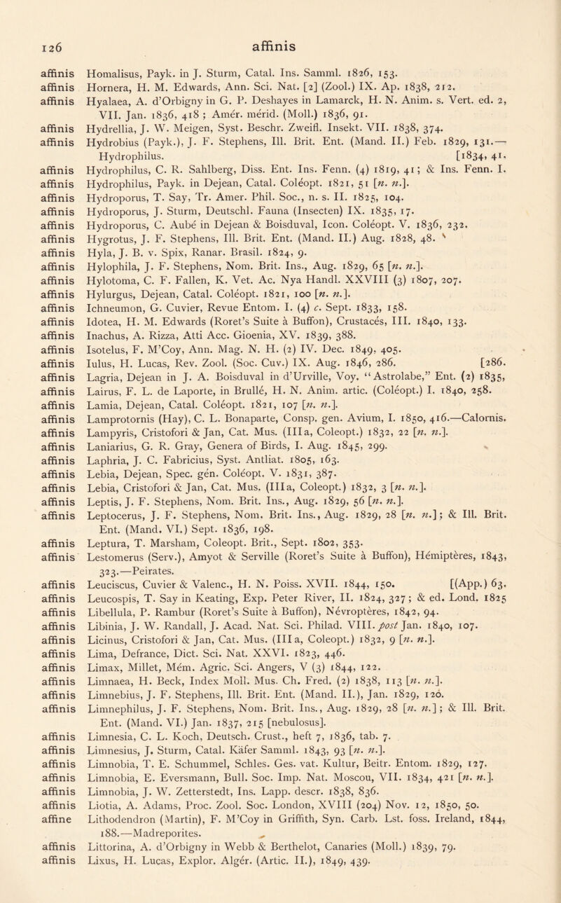affinis Homalisus, Payk. in J. Sturm, Catal. Ins. Samml. 1826, 153. affinis Hornera, H. M. Edwards, Ann. Sci. Nat. [2] (Zool.) IX. Ap. 1838, 212. affinis Hyalaea, A. d’Orbigny in G. P. Deshayes in Lamarck, H. N. Anim. s. Vert. ed. 2, VII. Jan. 1836, 418 ; Amer. merid. (Moll.) 1836, 91. affinis Hydrellia, J. W. Meigen, Syst. Beschr. Zweifl. Insekt. VII. 1838, 374. affinis Hydrobius (Payk.), J. F. Stephens, Ill. Brit. Ent. (Hand. II.) Feb. 1829, 131.— Hydropbilus. [1834, 41. affinis Hydrophilus, C. R. Sahlberg, Diss. Ent. Ins. Fenn. (4) 1819, 41; & Ins. Fenn. I. affinis Hydrophilus, Payk. in Dejean, Catal. Coleopt. 1821, 51 [n. n.\. affinis Hydroporus, T. Say, Tr. Amer. Phil. Soc., n. s. II. 1825, 104. affinis Hydroporus, J. Sturm, Deutschl. Fauna (Insecten) IX. 1835, 17. affinis Hydroporus, C. Aube in Dejean & Boisduval, Icon. Coleopt. V. 1836, 232. affinis Hygrotus, J. F. Stephens, Ill. Brit. Ent. (Mand. II.) Aug. 1828, 48. s affinis Hyla, J. B. v. Spix, Ranar. Brasil. 1824, 9. affinis Hylophila, J. F. Stephens, Norn. Brit. Ins., Aug. 1829, 65 [». ».]. affinis Hylotoma, C. F. Fallen, K. Vet. Ac. Nya Handl. XXVIII (3) 1807, 207* affinis Hylurgus, Dejean, Catal. Coleopt. 1821, 100 [n. n.\ affinis Ichneumon, G. Cuvier, Revue Entom. I. (4) c. Sept. 1833, 158. affinis Idotea, H. M. Edwards (Roret’s Suite a Buffon), Crustaces, III. 1840, 133. affinis Inachus, A. Rizza, Atti Acc. Gioenia, XV. 1839, 388. affinis Isotelus, F. M’Coy, Ann. Mag. N. H. (2) IV. Dec. 1849, 4°5- affinis lulus, H. Lucas, Rev. Zool. (Soc. Cuv.) IX. Aug. 1846, 286. [286. affinis Lagria, Dejean in J. A. Boisduval in d’Urville, Voy. “Astrolabe,” Ent. (2) 1835, affinis Lairus, F. L. de Laporte, in Brulle, H. N. Anim. artic. (Coleopt.) I. 1840, 258. affinis Lamia, Dejean, Catal. Coleopt. 1821, 107 [n. n.\ affinis Lamprotornis (Hay), C. L. Bonaparte, Consp. gen. Avium, I. 1850, 416.—Calornis. affinis Lampyris, Cristofori & Jan, Cat. Mus. (Ilia, Coleopt.) 1832, 22 \n. n.\ affinis Laniarius, G. R. Gray, Genera of Birds, I. Aug. 1845, 299. affinis Laphria, J. C. Fabricius, Syst. Antliat. 1805, 163. affinis Lebia, Dejean, Spec. gen. Coleopt. V. 1831, 387. affinis Lebia, Cristofori & Jan, Cat. Mus. (Ilia, Coleopt.) 1832, 3 [n. n.\ affinis Leptis, J. F. Stephens, Nom. Brit. Ins., Aug. 1829, 56 [». n.\ affinis Leptocerus, J. F. Stephens, Nom. Brit. Ins., Aug. 1829, 28 [n. n.\; 8c Ill. Brit. Ent. (Mand. VI.) Sept. 1836, 198. affinis Leptura, T. Marsham, Coleopt. Brit., Sept. 1802, 353. affinis Lestomerus (Serv.), Amyot & Serville (Roret’s Suite a Buffon), Hemipteres, 1843, 323.—Peirates. affinis Leuciscus, Cuvier & Valenc., H. N. Poiss. XVII. 1844, 150. [(App.) 63. affinis Leucospis, T. Say in Keating, Exp. Peter River, II. 1824, 327; & ed. Lond. 1825 affinis Libellula, P. Rambur (Roret’s Suite a Buffon), Nevropteres, 1842, 94. affinis Libinia, J. W. Randall, J. Acad. Nat. Sci. Philad. VIII. post Jan. 1840, 107. affinis Licinus, Cristofori & Jan, Cat. Mus. (Ilia, Coleopt.) 1832, 9 [n. n.\ affinis Lima, Defrance, Diet. Sci. Nat. XXVI. 1823, 446. affinis Limax, Millet, Mem. Agric. Sci. Angers, V (3) 1844, 122. affinis Limnaea, H. Beck, Index Moll. Mus. Ch. Fred. (2) 1838, 113 [n. n.\ affinis Limnebius, J. F. Stephens, Ill. Brit. Ent. (Mand. II.), Jan. 1829, 120. affinis Limnephilus, J. F. Stephens, Nom. Brit. Ins., Aug. 1829, 28 [n. n.~\; & Ill. Brit. Ent. (Mand. VI.) Jan. 1837, 215 [nebulosus]. affinis Limnesia, C. L. Koch, Deutsch. Crust., heft 7, 1836, tab. 7. affinis Limnesius, J. Sturm, Catal. Kafer Samml. 1843, 93 ln- n'\ affinis Limnobia, T. E. Schummel, Schles. Ges. vat. Kultur, Beitr. Entom. 1829, 127. affinis Limnobia, E. Eversmann, Bull. Soc. Imp. Nat. Moscou, VII. 1834, 421 [n. n.\ affinis Limnobia, J. W. Zetterstedt, Ins. Lapp, descr. 1838, 836. affinis Liotia, A. Adams, Proc. Zool. Soc. London, XVIII (204) Nov. 12, 1850, 50. affine Lithodendron (Martin), F. M’Coy in Griffith, Syn. Carb. Lst. foss. Ireland, 1844, 188.—Madreporites. affinis Littorina, A. d’Orbigny in Webb & Berthelot, Canaries (Moll.) 1839, 79. affinis Lixus, H. Lucas, Explor. Alger. (Artic. II.), 1849, 439.
