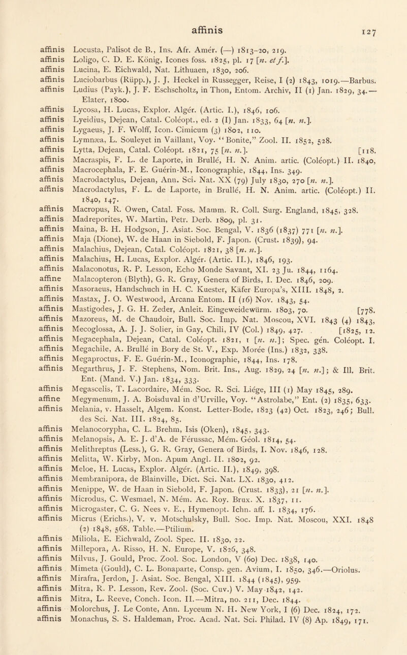 affinis Locusta, Palisot de B., Ins. Afr. Amer. (—) 1813-20, 219. affinis Loligo, C. D. E. Konig, leones foss. 1825, pi. 17 \ji. et f.\ affinis Lucina, E. Eichwald, Nat. Lithuaen, 1830, 206. affinis Luciobarbus (Riipp.), J. J. Heckel in Russegger, Reise, I (2) 1843, 1019.—Barbus, affinis Ludius (Payk.), J. F. Eschscholtz, in Thon, Entom. Archiv, II (1) Jan. 1829, 34.— Elater, 1800. affinis Lycosa, H. Lucas, Explor. Alger. (Artie. I.), 1846, 106. affinis Lyeidius, Dejean, Catal. Coleopt., ed. 2 (I) Jan. 1833, 64 [n. n.\ affinis Lygaeus, J. F. Woltf, Icon. Cimicum (3) 1802, no. affinis Lymnsea, L. Souleyet in Vaillant, Voy. “Bonite,” Zool. II. 1852, 528. affinis Lytta, Dejean, Catal. Coleopt. 1821, 75 [n. n.\ [118. affinis Macraspis, F. L. de Laporte, in Brulle, H. N. Anim. artic. (Coleopt.) II. 1840, affinis Macrocephala, F. E. Guerin-M., Iconographie, 1844, Ins. 349. affinis Macrodactylus, Dejean, Ann. Sci. Nat. XX (79) July 1830, 270 \n. n.\ affinis Macrodactylus, F. L. de Laporte, in Brulle, H. N. Anim. artic. (Coleopt.) II. 1840, 147. affinis Macropus, R. Owen, Catal. Foss. Mamm. R. Coll. Surg. England, 1845, 328. affinis Madreporites, W. Martin, Petr. Derb. 1809, pi. 31. affinis Maina, B. H. Hodgson, J. Asiat. Soc. Bengal, V. 1836 (1837) 771 [n. n.]. affinis Maja (Dione), W. de Plaan in Siebold, F. Japon. (Crust. 1839), 94. affinis Malachius, Dejean, Catal. Coleopt. 1821, 38 [n. n.\ affinis Malachius, H. Lucas, Explor. Alger. (Artic. II.), 1846, 193. affinis Malaconotus, R. P. Lesson, Echo Monde Savant, XI. 23 Ju. 1844, 1164. affine Malacopteron (Blyth), G. R. Gray, Genera of Birds, I. Dec. 1846, 209. affinis Masoraeus, Plandschuch in H. C. Ivuester, Kafer Europa’s, XIII. 1848, 2. affinis Mastax, J. O. Westwood, Arcana Entom. II (16) Nov. 1843, 54* affinis Mastigodes, J. G. H. Zeder, Anleit. Eingeweidewtirm. 1803, 7°- [778. affinis Mazoreus, M. de Chaudoir, Bull. Soc. Imp. Nat. Moscou, XVI. 1843 (4) 1843, affinis Mecoglossa, A. J. J. Sober, in Gay, Chili, IV (Col.) 1849, 427- • [1825, 12. affinis Megacephala, Dejean, Catal. Coleopt. 1821, 1 \it. «.]; Spec. gen. Coleopt. I. affinis Megachile, A. Brulle in Bory de St. V., Exp. Moree (Ins.) 1832, 338. affinis Megaproctus, F. E. Guerin-M., Iconographie, 1844, Ins. 178. affinis Megarthrus, J. F. Stephens, Norn. Brit. Ins., Aug. 1829, 24 [n. n.]; & Ill. Brit. Ent. (Mand. V.) Jan. 1834, 333. affinis Megascelis, T. Lacordaire, Mem. Soc. R. Sci. Liege, III (1) May 1845, 289. affine Megymenum, J. A. Boisduval in d’Urville, Voy. “Astrolabe,” Ent. (2) 1835, 633. affinis Melania, v. Plasselt, Algem. Konst. Letter-Bode, 1823 (42) Oct. 1823, 246; Bull, des Sci. Nat. III. 1824, 85. affinis Melanocorypha, C. L. Brehm, Isis (Oken), 1845, 343* affinis Melanopsis, A. E. J. d’A. de Ferussac, Mem. Geol. 1814, 54. affinis Melithreptus (Less.), G. R. Gray, Genera of Birds, I. Nov. 1846, 128. affinis Melitta, W. Kirby, Mon. Apum Angl. II. 1802, 92. affinis Meloe, H. Lucas, Explor. Alger. (Artic. II.), 1849, 398. affinis Membranipora, de Blainville, Diet. Sci. Nat. LX. 1830, 412. affinis Menippe, W. de Haan in Siebold, F. Japon. (Crust. 1833), 21 [n. «,]. affinis Microdus, C. Wesmael, N. Mem. Ac. Roy. Brux. X. 1837, n. affinis Microgaster, C. G. Nees v. E,, Hymenopt. Ichn. aff. I. 1834, 176. affinis Micrus (Erichs.), V. v. Motschulsky, Bull. Soc. Imp. Nat. Moscou, XXI. 1848 (2) 1848, 568, Table.—Ptilium. affinis Miliola, E. Eichwald, Zool. Spec. II. 1830, 22. affinis Millepora, A. Risso, H. N. Europe, V. 1826, 348. affinis Milvus, J. Gould, Proc. Zool. Soc. London, V (60) Dec. 1838, 140. affinis Mimeta (Gould), C. L. Bonaparte, Consp. gen. Avium, I. 1850, 346.—Oriolus. affinis Mirafra, Jerdon, J. Asiat. Soc. Bengal, XIII. 1844 (1845), 959- affinis Mitra, R. P. Lesson, Rev. Zool. (Soc. Cuv.) V. May 1842, 142. affinis Mitra, L. Reeve, Conch. Icon. II.—Mitra, no. 211, Dec. 1844. affinis Molorchus, J. Le Conte, Ann. Lyceum N. H. New York, I (6) Dec. 1824, 172. affinis Monachus, S. S. Haldeman, Proc. Acad. Nat. Sci. Philad. IV (8) Ap. 1849, 171.