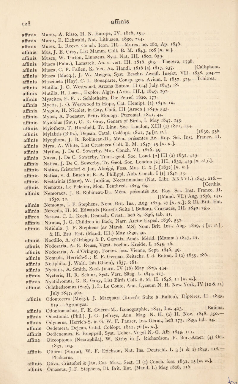 affinis affinis affinis affinis affinis affinis affinis affinis affinis affinis affinis affinis affinis affinis affinis affinis affinis affinis affinis affinis affinis affinis affinis affinis affinis affinis affinis affinis affinis affinis affinis affinis affinis affinis affinis affinis affinis affinis affinis affinis affinis affinis affinis affinis affinis affinis affinis affinis affine affinis affinis affinis Murex, A. Risso, H. N. Europe, IV. 1826, 194. Murex, E. Eichwald, Nat. Lithuaen, 1830, 224. Murex, L. Reeve, Conch. Icon. III.—Murex, no. 182, Ap. 1846. Mus, J. E. Gray, List Mamm. Coll. B. M. 1843, 108 [n. n.\ Musca, W. Turton, Linnaeus, Syst. Nat. III. 1802, 639. Musca (Fabr.), Lamarck, An. s. vert. III. 1816, 363.—Thereva, ijg8. Musca, C. F. Fallen, K. Vet. Ac. Handl. 1816 (2) 1817, 237. [Calliphora. Musca’(Macq.), J. W. Meigen, Syst. Beschr. Zweifl. Insekt. VII. 1838, 304. Musdpeta (Hay), C. L. Bonaparte, Consp. gen. Avium, I. .850, 3e5.-Tchitrea. Mutilla, J. 0. Westwood, Arcana Entom. II (14) July 1843, 18. Mutilla, H. Lucas, Explor. Alger. (Artie. HI.), 1849, 292. Myacites, E. F. v. Schlotheim, Die Petref. 1820, 177. Myctis, J. O. Westwood in Hope, Cat. Hemipt. (2) 1842, 10. Mygale, H. Nicolet, in Gay, Chili, III (Aracn.) 1849? 333* Myina, A. Foerster, Beitr. Monogr. Pteromal. 1841, 44. Myiobius (Sw.), G. R. Gray, Genera of Birds, I. May 1847, 249. Myiothera, T. Horsfield, Tr. Linn. Soc. London, XIII (1) 1821, 154. Mylabris (Bilb.), Dejean, Catal. Col6opt. 1821, 74 |>. n.\ [1830, 356. Myophora, J. B. Robineau-D., Mem. presentes Ac. Roy. Set. Inst. France, II. Myra, A. White, List Crustacea Coll. B. M. 1847, 49 \n. n.\ Mytilus, J. De C. Sowerby, Min. Conch. VI. 1826, 59. Nassa, J. De C. Sowerby, Trans, geol. Soc. Lond. [2] III (2) 1832, 419. Natica, J. De C. Sowerby, Tr. Geol. Soc. London [2] III. 1832, 419 [«. et j.J. Natica, Cristofori & Jan, Abrege, Foss. Mus. C. & J. [1832] [». n.\ Natica, v. d. Busch in R. A. Philippi, Abb. Conch. I (1) 1842, 13. Nectarinia (Shaw), W. Jardine, Nectariniadae (Nat. Libr. XXXVI.) 1843,216.— Nematus, Le Peletier, Mon. Tenthred. 1823, 69. _ [Certhia. Nemoraea, J. B. Robineau-D., Mem. presentes Ac. Roy. Sci. Inst. France, II. g Q [(Mand. VI.) Aug. 1836, 141. Nemoura, J. F. Stephens, Nom. Brit. Ins., Aug. 1829, 27 [n. ».]; & Ill. Brit. Ent. Nerocila, H. M. Edwards (Roret’s Suite a Buffon), Crustaces, III. 1840, 253. Nesaea, C. L. Koch, Deutsch. Crust., heft 8, 1836, tab. 21. Nirmus, J. G. Children in Back, Narr. Arctic Exped. 1836, 537. Nitidula, J. F. Stephens {ex Marsh. MS) Nom. Brit. Ins., Aug. 1829, 7 [*. n.J; & 111. Brit. Ent. (Mand. III.) May 1830, 40. Noctilio, A. d’Orbigny & P. Gervais, Amer. Merid. (Mamm.) 1847, 12. Nodosaria, A. E. Reuss, Verst, boehm. Kreide, I. 1845, 26. Nodosaria, A. d’Orbigny, Foram. foss. Vienne, Sept. 1846, 39; Nomada, Herrich-S.; E. F. Germar, Zeitschr. f. d. Entom. I (2) 1839, 286. Notiphila, J. Waltl, Isis (Oken), 1837, 281. Nycteris, A. Smith, Zool. Journ. IV (16) May 1829, 434. Nycteris, H. R. Schinz, Syst. Verz. Saug. I. 1844, 215. Nyctidromus, G. R. Gray, List Birds Coll. B. M. II. 1848, 11 [_n. n Ochthedromus (Say), J, L. Le Conte, Ann. Lyceum N. H. New York, IV *io & n) July 1847, 462. : , c Odontocera (Meig.), J- Macquart (Roret’s Suite a Buffon), Dipteres, 1 . 1 35> 615.—Agromyza. Odontomachus, F. E. Guerin-M., Iconographie, 1844, Ins. 4^3- JEulima. Odostomia (Phil.), J. G. Jeffreys, Ann. Mag. N. H. (2) II. Nov. 1848, 350. Odynerus, Herrich-S. in G. W. F. Panzer, Ins. Germ., heft 173, 1839, ta . 24. Oedemera, Dejean, Catal. Coleopt, 1821, 76 \n. n.\ Oedicnemus, E. Rueppell, Syst. Ueber. Vogel N.-O. Afr. 1845, m- Oiceoptoma (Necrophila), W. Kirby in J. Richardson, F. Bor.-Amer. (4) Oct. Olibms (Sturm), W. F. Erichson, Nat. Ins. Deutschl. I. 3 (1 & 2) 1845, 118.— PliH.l3.crv1 s« Oliva, Cristofori & Jan, Cat. Mus., Sect. II (1) Conch, foss. 1832, 15 \n. w,l* Omaseus, J. F. Stephens, Ill. Brit. Ent. (Mand. I.) May 1828, 116.