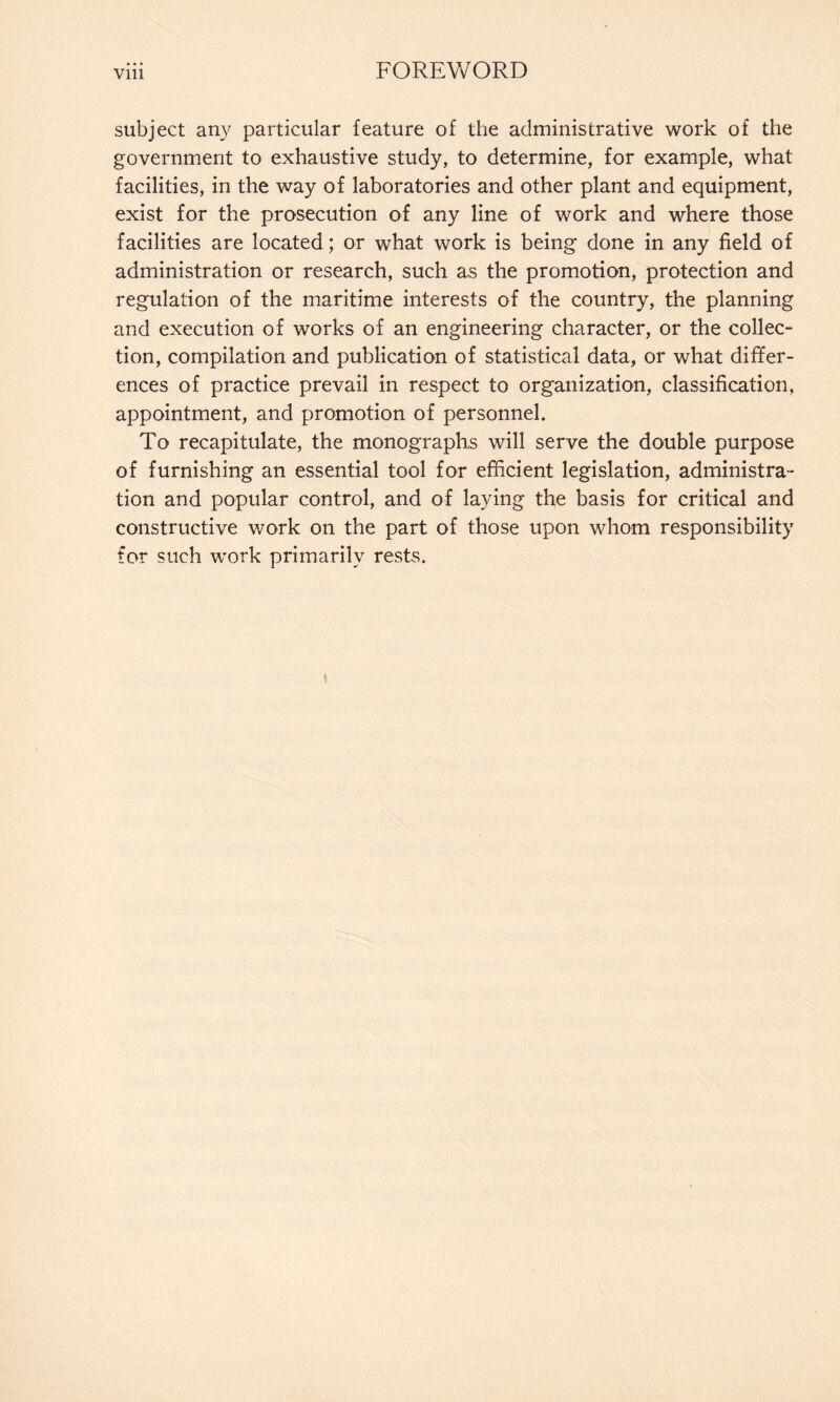 subject any particular feature of the administrative work of the government to exhaustive study, to determine, for example, what facilities, in the way of laboratories and other plant and equipment, exist for the prosecution of any line of work and where those facilities are located; or what work is being done in any field of administration or research, such as the promotion, protection and regulation of the maritime interests of the country, the planning and execution of works of an engineering character, or the collec¬ tion, compilation and publication of statistical data, or what differ¬ ences of practice prevail in respect to organization, classification, appointment, and promotion of personnel. To recapitulate, the monographs will serve the double purpose of furnishing an essential tool for efficient legislation, administra¬ tion and popular control, and of laying the basis for critical and constructive work on the part of those upon whom responsibility for such work primarily rests.