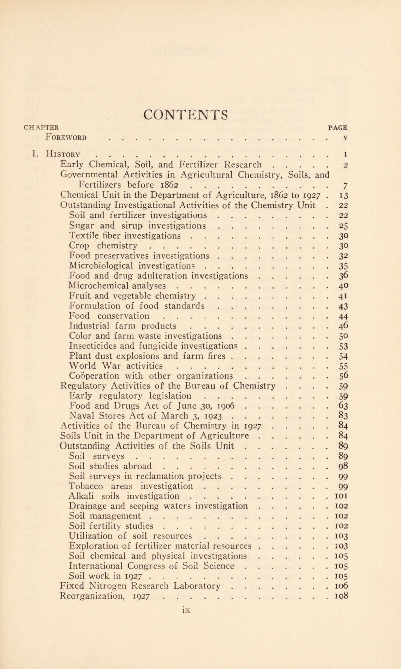 CONTENTS CHAPTER PAGE Foreword .v I. History.i Early Chemical, Soil, and Fertilizer Research.2 Governmental Activities in Agricultural Chemistry, Soils, and Fertilizers before 1862.7 Chemical Unit in the Department of Agriculture, 1862 to 1927 . 13 Outstanding Investigational Activities of the Chemistry Unit . 22 Soil and fertilizer investigations.22 Sugar and sirup investigations.25 Textile fiber investigations.30 Crop chemistry.30 Food preservatives investigations.32 Microbiological investigations.35 Food and drug adulteration investigations.36 Microchemical analyses.40 Fruit and vegetable chemistry.41 Formulation of food standards.43 Food conservation.44 Industrial farm products.46 Color and farm waste investigations.5° Insecticides and fungicide investigations.53 Plant dust explosions and farm fires.54 World War activities.55 Cooperation with other organizations.56 Regulatory Activities of the Bureau of Chemistry .... 59 Early regulatory legislation.59 Food and Drugs Act of June 30, 1906.63 Naval Stores Act of March 3, 1923.83 Activities of the Bureau of Chemistry in 1927.84 Soils Unit in the Department of Agriculture.84 Outstanding Activities of the Soils Unit.89 Soil surveys.89 Soil studies abroad.98 Soil surveys in reclamation projects.99 Tobacco areas investigation.99 Alkali soils investigation.101 Drainage and seeping waters investigation.102 Soil management.102 Soil fertility studies.102 Utilization of soil resources.103 Exploration of fertilizer material resources.103 Soil chemical and physical investigations.105 International Congress of Soil Science.105 Soil work in 1927.105 Fixed Nitrogen Research Laboratory.106 Reorganization, 1927.108