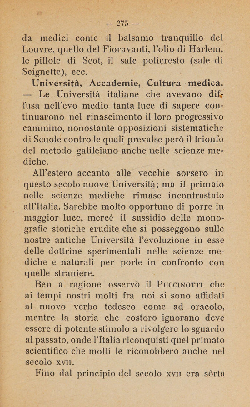 da medici come il balsamo tranquillo del Louvre, quello del Fioravanti, l’olio di Harlem, le pillole di Scot, il sale policresto (sale di Seignette), ecc. Università, Accademie, Cultura medica. — Le Università italiane che avevano dif¬ fusa nell’evo medio tanta luce di sapere con¬ tinuarono nel rinascimento il loro progressivo cammino, nonostante opposizioni sistematiche di Scuole contro le quali prevalse però il trionfo del metodo galileiano anche nelle scienze me¬ diche. All’estero accanto alle vecchie sorsero in questo secolo nuove Università; ma il primato nelle scienze mediche rimase incontrastato all’Italia. Sarebbe molto opportuno di porre in maggior luce, mercè il sussidio delle mono¬ grafìe storiche erudite che si posseggono sulle nostre antiche Università l’evoluzione in esse delle dottrine sperimentali nelle scienze me¬ diche e naturali per porle in confronto con quelle straniere. Ben a ragione osservò il Puccinotti che ai tempi nostri molti fra noi si sono affidati al nuovo verbo tedesco come ad oracolo, mentre la storia che costoro ignorano deve essere di potente stimolo a rivolgere lo sguardo al passato, onde l’Italia riconquisti quel primato scientifico che molti le riconobbero anche nel secolo xvii. Fino dal principio del secolo xvii era sórta