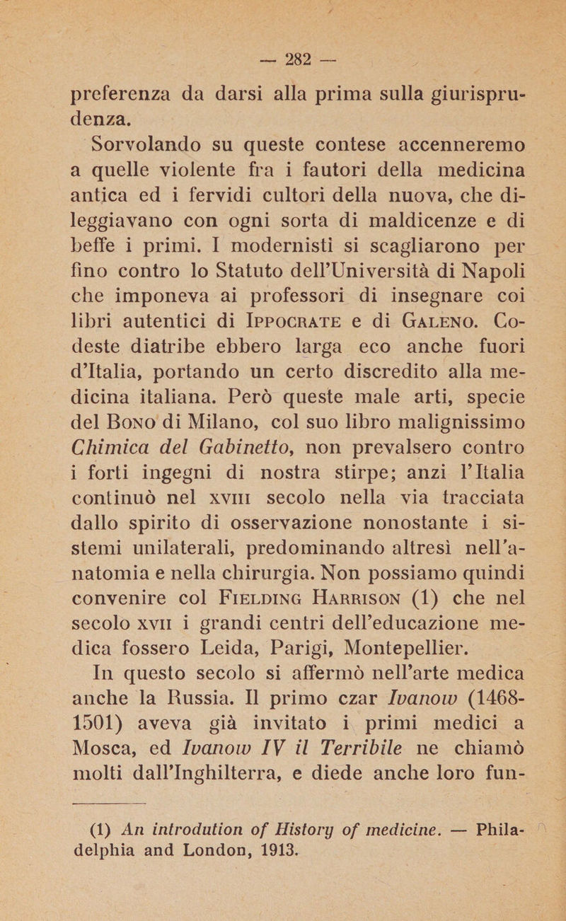 preferenza da darsi alla prima sulla giurispru¬ denza. Sorvolando su queste contese accenneremo a quelle violente fra i fautori della medicina antica ed i fervidi cultori della nuova, che di¬ leggiavano con ogni sorta di maldicenze e di beffe i primi. I modernisti si scagliarono per fino contro lo Statuto delfUniversità di Napoli che imponeva ai professori di insegnare coi libri autentici di Ippocrate e di Galeno. Co- deste diatribe ebbero larga eco anche fuori d’Italia, portando un certo discredito alla me¬ dicina italiana. Però queste male arti, specie del Bono di Milano, col suo libro malignissimo Chimica del Gabinettof non prevalsero contro i forti ingegni di nostra stirpe; anzi l’Italia continuò nel xvm secolo nella via tracciata dallo spirito di osservazione nonostante i si¬ stemi unilaterali, predominando altresì nell'a- natomia e nella chirurgia. Non possiamo quindi convenire col Fielding Harrison (1) che nel secolo xvn i grandi centri dell’educazione me¬ dica fossero Leida, Parigi, Montepellier. In questo secolo si affermò nell’arte medica anche la Russia. Il primo czar Ivanow (1468- 1501) aveva già invitato i primi medici a Mosca, ed Ivanow IV il Terribile ne chiamò molti dall’Inghilterra, e diede anche loro fun- (1) An introdution of History of medicine. — Phila- delphia and London, 1913.