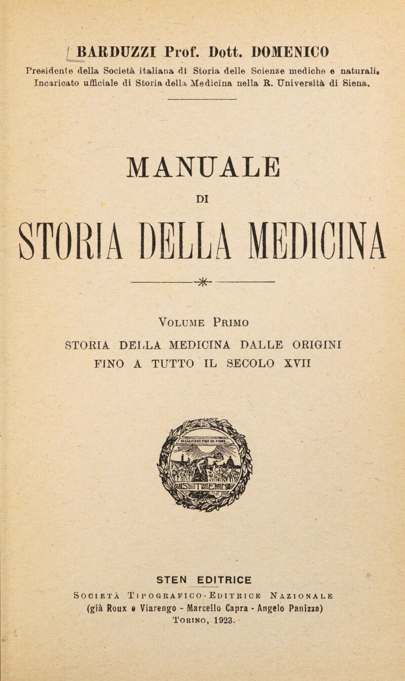 BARDUZZX Prof. Dott. DOMENICO Presidente della Società italiana di Storia delle Scienze mediche e naturali® Incaricato ufficiale di Storia della Medicina nella R. Università di Siena. MANUALE DI STORIA Volume Primo STORIA DELLA MEDICINA DALLE ORIGINI FINO A TUTTO IL SECOLO XVII STEN EDITRICE Società Tifoghafico-Editkice Nazionale (già Roux e Viarengo - Marcello Capra - Angelo Panizza) Torino, 1928.