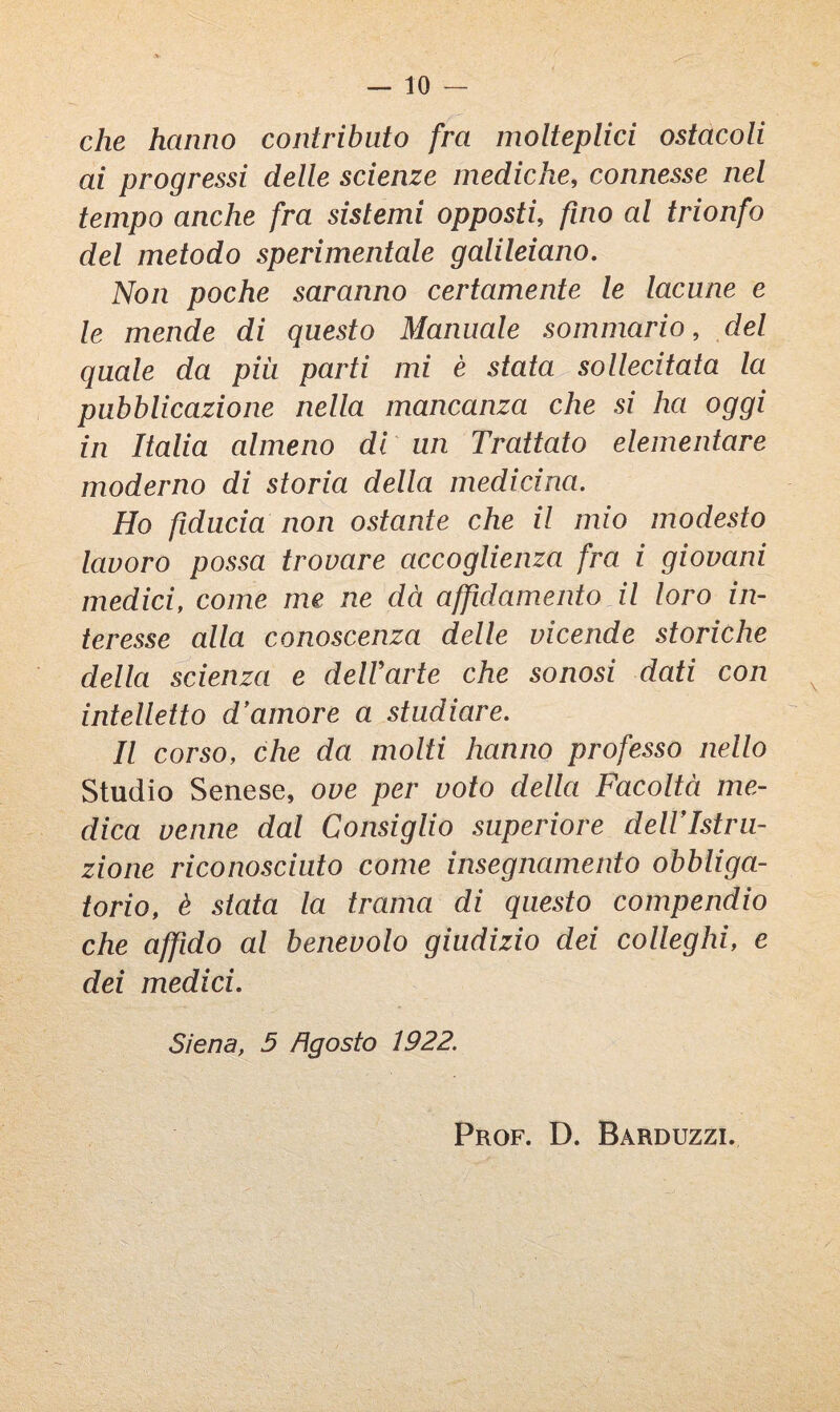 che hanno contributo fra molteplici ostacoli ai progressi delle scienze mediche, connesse nel tempo anche fra sistemi opposti, fino al trionfo del metodo sperimentale galileiano. Non poche saranno certamente le lacune e le mende di questo Manuale sommario, del quale da più parti mi è stata sollecitata la pubblicazione nella mancanza che si ha oggi in Italia almeno di un Trattato elementare moderno di storia della medicina. Ho fiducia non ostante che il mio modesto lavoro possa trovare accoglienza fra i giovani medici, come me ne dà affidamento il loro in¬ teresse alla conoscenza delle vicende storiche della scienza e delVarte che sonosi dati con intelletto d'amore a studiare. Il corso, che da molti hanno professo nello Studio Senese, ove per voto della Facoltà me¬ dica venne dal Consiglio superiore delVIstru- zione riconosciuto come insegnamento obbliga¬ torio, è stata la trama di questo compendio che affido al benevolo giudizio dei colleghi, e dei medici. Siena, 5 Agosto 1922. Prof. D. Barduzzi.