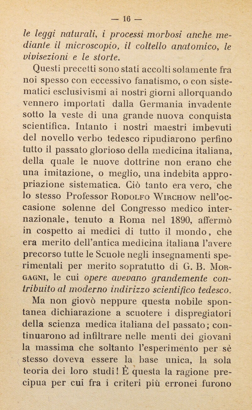 le leggi naturali, i processi morbosi anche me¬ diante il microscopio, il coltello anatomico, le vivisezioni e le storte. Questi precetti sono stati accolti solamente fra noi spesso con eccessivo fanatismo, o con siste¬ matici esclusivismi ai nostri giorni allorquando vennero importati dalla Germania invadente sotto la veste di una grande nuova conquista scientifica. Intanto i nostri maestri imbevuti del novello verbo tedesco ripudiarono perfino tutto il passato glorioso della medicina italiana, della quale le nuove dottrine non erano che una imitazione, o meglio, una indebita appro¬ priazione sistematica. Ciò tanto era vero, che lo stesso Professor Rodolfo Wirchow nell’oc¬ casione solenne del Congresso medico inter¬ nazionale, tenuto a Roma nel 1890, affermò in cospetto ai medici di tutto il mondo, che era merito dell’antica medicina italiana l’avere precorso tutte le Scuole negli insegnamenti spe¬ rimentali per merito sopratutto di G. B. Mor¬ gagni, le cui opere avevano grandemente con¬ tribuito al moderno indirizzo scientifico tedesco. Ma non giovò neppure questa nobile spon¬ tanea dichiarazione a scuotere i dispregiatori della scienza medica italiana del passato ; con¬ tinuarono ad infiltrare nelle menti dei giovani la massima che soltanto l’esperimento per sè stesso doveva essere la base unica, la sola teoria dei loro studi I È questa la ragione pre¬ cipua per cui fra i criteri più erronei furono