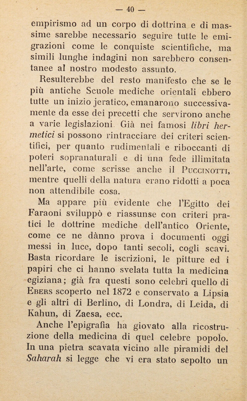 empirismo ad un corpo di dottrina e di mas¬ sime sarebbe necessario seguire tutte le emi¬ grazioni come le conquiste scientifiche, ma simili lunghe indagini non sarebbero consen¬ tanee al nostro modesto assunto. Resulterebbe del resto manifesto che se le più antiche Scuole mediche orientali ebbero tutte un inizio jeratico, emanarono successiva¬ mente da esse dei precetti che servirono anche a varie legislazioni Già nei famosi libri her- metici si possono rintracciare dei criteri scien¬ tifici, per quanto rudimentali e riboccanti di poteri sopranaturali e di una fede illimitata nell’arte, come scrisse anche il Puccinotti, mentre quelli della natura erano ridotti a poca non attendibile cosa. Ma appare più evidente che FEgitto dei Faraoni sviluppò e riassunse con criteri pra¬ tici le dottrine mediche dell’antico Oriente, come ce ne dànno prova i documenti oggi messi in luce, dopo tanti secoli, cogli scavi. Basta ricordare le iscrizioni, le pitture ed i papiri che ci hanno svelata tutta la medicina egiziana ; già fra questi sono celebri quello di Ebers scoperto nel 1872 e conservato a Lipsia e gli altri di Berlino, di Londra, di Leida, di Kahun, di Zaesa, ecc. Anche l’epigrafìa ha giovato alla ricostru¬ zione della medicina di quel celebre popolo. In una pietra scavata vicino alle piramidi del Saharah si legge che vi era stato sepolto un