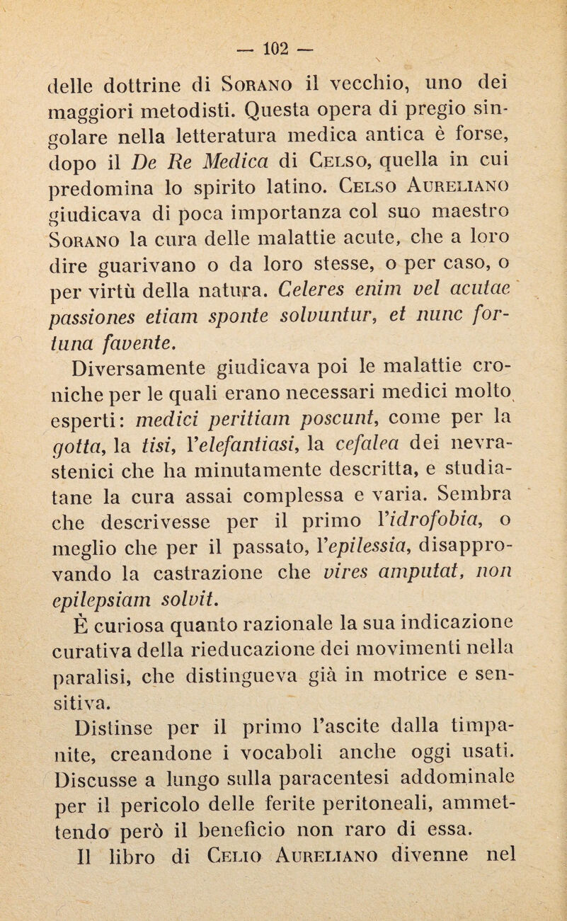 delle dottrine di Sorano il vecchio, uno dei maggiori metodisti. Questa opera di pregio sin¬ golare nella letteratura medica antica è forse, dopo il De Re Medica di Gelso, quella in cui predomina lo spirito latino. Celso Aureliano giudicava di poca importanza col suo maestro Sorano la cura delle malattie acute, die a loro dire guarivano o da loro stesse, o per caso, o per virtù della natura. Celeres enim vel acutae passiones etiam sponte solvnntur, et mine for¬ tuna favente. Diversamente giudicava poi le malattie cro¬ niche per le quali erano necessari medici molto esperti: medici peritiam poscunt, come per la gotta, la tisi, Y elefantiasi, la cefalea dei nevra¬ stenici che ha minutamente descritta, e studia¬ tane la cura assai complessa e varia. Sembra che descrivesse per il primo Yidrofobia, o meglio che per il passato, Yepilessia, disappro¬ vando la castrazione che vires amputat, non epilepsiam soluit. È curiosa quanto razionale la sua indicazione curativa della rieducazione dei movimenti nella paralisi, che distingueva già in motrice e sen¬ sitiva. Distinse per il primo l’ascite dalla timpa¬ nite, creandone i vocaboli anche oggi usati. Discusse a lungo sulla paracentesi addominale per il pericolo delle ferite peritoneali, ammet¬ tendo però il benefìcio non raro di essa. Il libro di Celio Aureliano divenne nel