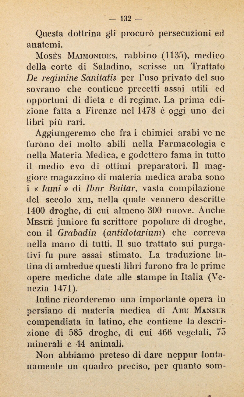 Questa dottrina gli procurò persecuzioni ed anatemi. Mosès Maimonides, rabbino (1135), medico della corte di Saladino, scrisse un Trattato De regimine Sanitatis per l’uso privato del suo sovrano che contiene precetti assai utili ed opportuni di dieta e di regime. La prima edi¬ zione fatta a Firenze nel 1478 è oggi uno dei libri più rari. Aggiungeremo che fra i chimici arabi ve ne furono dei molto abili nella Farmacologia e nella Materia Medica, e godettero fama in tutto il medio evo di ottimi preparatori. Il mag¬ giore magazzino di materia medica araba sono i « lami » di Ibnr Baitar, vasta compilazione del secolo xin, nella quale vennero descritte 1400 droghe, di cui almeno 300 nuove. Anche Mesuè juniore fu scrittore popolare di droghe, con il Grabadin (antidotarium) che correva nella mano di tutti. Il suo trattato sui purga¬ tivi fu pure assai stimato. La traduzione la¬ tina di ambedue questi libri furono fra le prime opere mediche date alle stampe in Italia (Ve¬ nezia 1471). Infine ricorderemo una importante opera in persiano di materia medica di Abu Mansur compendiata in latino, che contiene la descri¬ zione di 585 droghe, di cui 466 vegetali, 75 minerali e 44 animali. Non abbiamo preteso di dare neppur lonta¬ namente un quadro preciso, per quanto som-