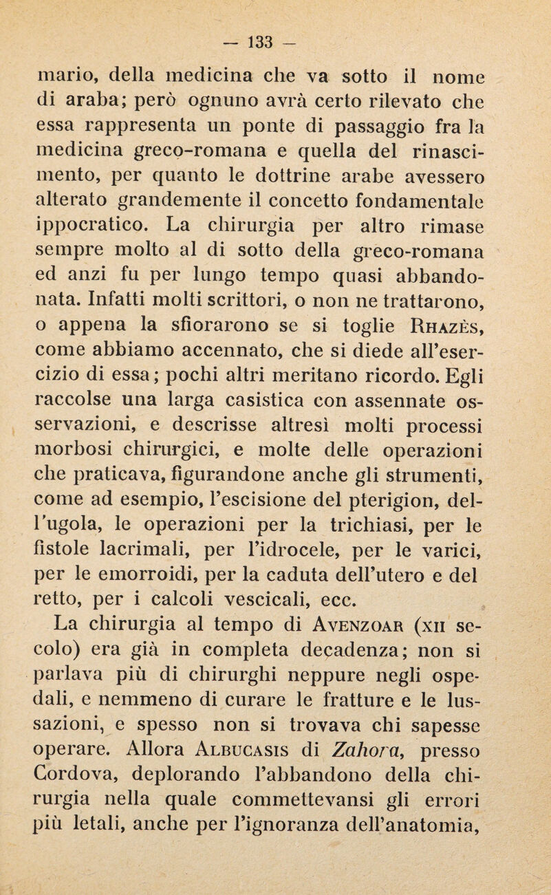 mario, della medicina che va sotto il nome di araba; però ognuno avrà certo rilevato che essa rappresenta un ponte di passaggio fra la medicina greco-romana e quella del rinasci¬ mento, per quanto le dottrine arabe avessero alterato grandemente il concetto fondamentale ippocratico. La chirurgia per altro rimase sempre molto al di sotto della greco-romana ed anzi fu per lungo tempo quasi abbando¬ nata. Infatti molti scrittori, o non ne trattarono, o appena la sfiorarono se si toglie Rhazès, come abbiamo accennato, che si diede all’eser¬ cizio di essa ; pochi altri meritano ricordo. Egli raccolse una larga casistica con assennate os¬ servazioni, e descrisse altresì molti processi morbosi chirurgici, e molte delle operazioni che praticava, figurandone anche gli strumenti, come ad esempio, l’escisione del pterigion, del¬ l'ugola, le operazioni per la trichiasi, per le fistole lacrimali, per l’idrocele, per le varici, per le emorroidi, per la caduta dell’utero e del retto, per i calcoli vescicali, ecc. La chirurgia al tempo di Avenzoar (xii se¬ colo) era già in completa decadenza; non si parlava più di chirurghi neppure negli ospe¬ dali, e nemmeno di curare le fratture e le lus¬ sazioni, e spesso non si trovava chi sapesse operare. Allora Albucasis di Zahora, presso Cordova, deplorando l’abbandono della chi¬ rurgia nella quale commettevansi gli errori più letali, anche per l’ignoranza dell’anatomia,