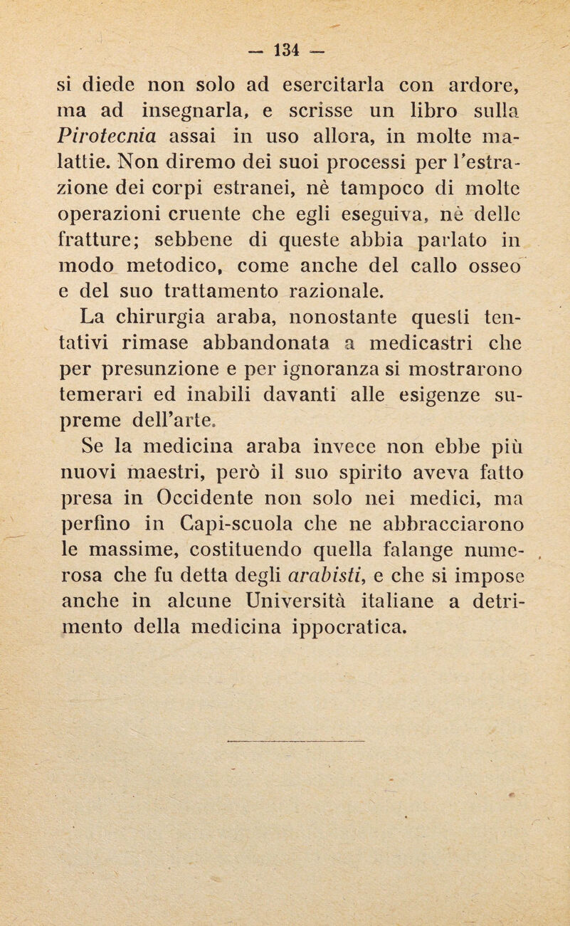 si diede non solo ad esercitarla con ardore, ma ad insegnarla, e scrisse un libro sulla Pirotecnia assai in uso allora, in molte ma¬ lattie. Non diremo dei suoi processi per Astra¬ zione dei corpi estranei, nè tampoco di molte operazioni cruente che egli eseguiva, nè delle fratture; sebbene di queste abbia parlato in modo metodico, come anche del callo osseo e del suo trattamento razionale. La chirurgia araba, nonostante questi ten¬ tativi rimase abbandonata a medicastri che per presunzione e per ignoranza si mostrarono temerari ed inabili davanti alle esigenze su¬ preme dell’arte. Se la medicina araba invece non ebbe più nuovi maestri, però il suo spirito aveva fatto presa in Occidente non solo nei medici, ma perfino in Capi-scuola che ne abbracciarono le massime, costituendo quella falange nume¬ rosa che fu detta degli arabisti, e che si impose anche in alcune Università italiane a detri¬ mento della medicina ippocratica.