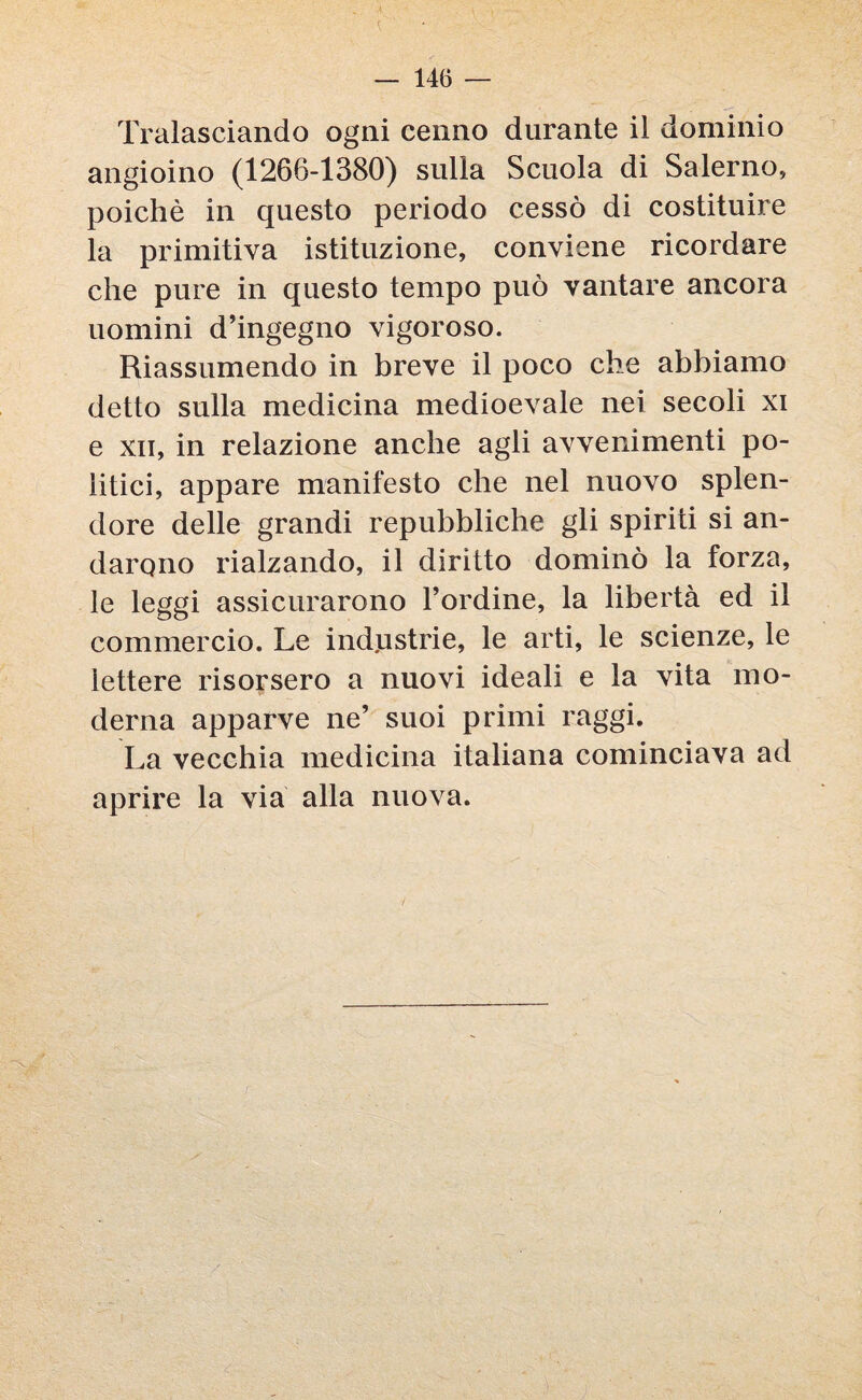 Tralasciando ogni cenno durante il dominio angioino (1266-1380) sulla Scuola di Salerno, poiché in questo periodo cessò di costituire la primitiva istituzione, conviene ricordare che pure in questo tempo può vantare ancora uomini d’ingegno vigoroso. Riassumendo in breve il poco che abbiamo detto sulla medicina medioevale nei secoli xi e xn, in relazione anche agli avvenimenti po¬ litici, appare manifesto che nel nuovo splen¬ dore delle grandi repubbliche gli spiriti si an¬ darono rialzando, il diritto dominò la forza, le leggi assicurarono l’ordine, la libertà ed il commercio. Le ind.ustrie, le arti, le scienze, le lettere risorsero a nuovi ideali e la vita mo¬ derna apparve ne’ suoi primi raggi. La vecchia medicina italiana cominciava ad aprire la via alla nuova.