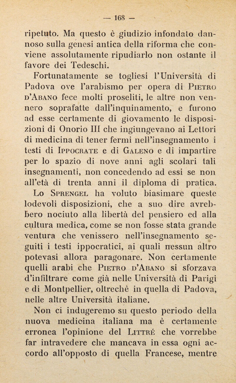 ripetuto. Ma questo è giudizio infondato dan¬ noso sulla genesi antica della riforma che con¬ viene assolutamente ripudiarlo non ostante il favore dei Tedeschi. Fortunatamente se togliesi F Università di Padova ove l’arabismo per opera di Pietro d’Abano fece molti proseliti, le altre non ven¬ nero soprafatte dalPinquinamento, e furono ad esse certamente di giovamento le disposi¬ zioni di Onorio III che ingiungevano ai Lettori di medicina di tener fermi nell’insegnamento i testi di Ippocrate e di Galeno e di impartire per lo spazio di nove anni agli scolari tali insegnamenti, non concedendo ad essi se non all’età di trenta anni il diploma di pratica. Lo Sprengel ha voluto biasimare queste lodevoli disposizioni, che a suo dire avreb¬ bero nociuto alla libertà del pensiero ed alla cultura medica, come se non fosse stata grande ventura che venissero nell’insegnamento se¬ guiti i testi ippocratici, ai quali nessun altro potevasi allora paragonare. Non certamente quelli arabi che Pietro d’Abano si sforzava d’infiltrare come già nelle Università di Parigi e di Montpellier, oltreché in quella di Padova, nelle altre Università italiane. Non ci indugeremo su questo periodo della nuova medicina italiana ma è certamente erronea l’opinione del Littré che vorrebbe far intravedere che mancava in essa ogni ac¬ cordo all’opposto di quella Francese, mentre