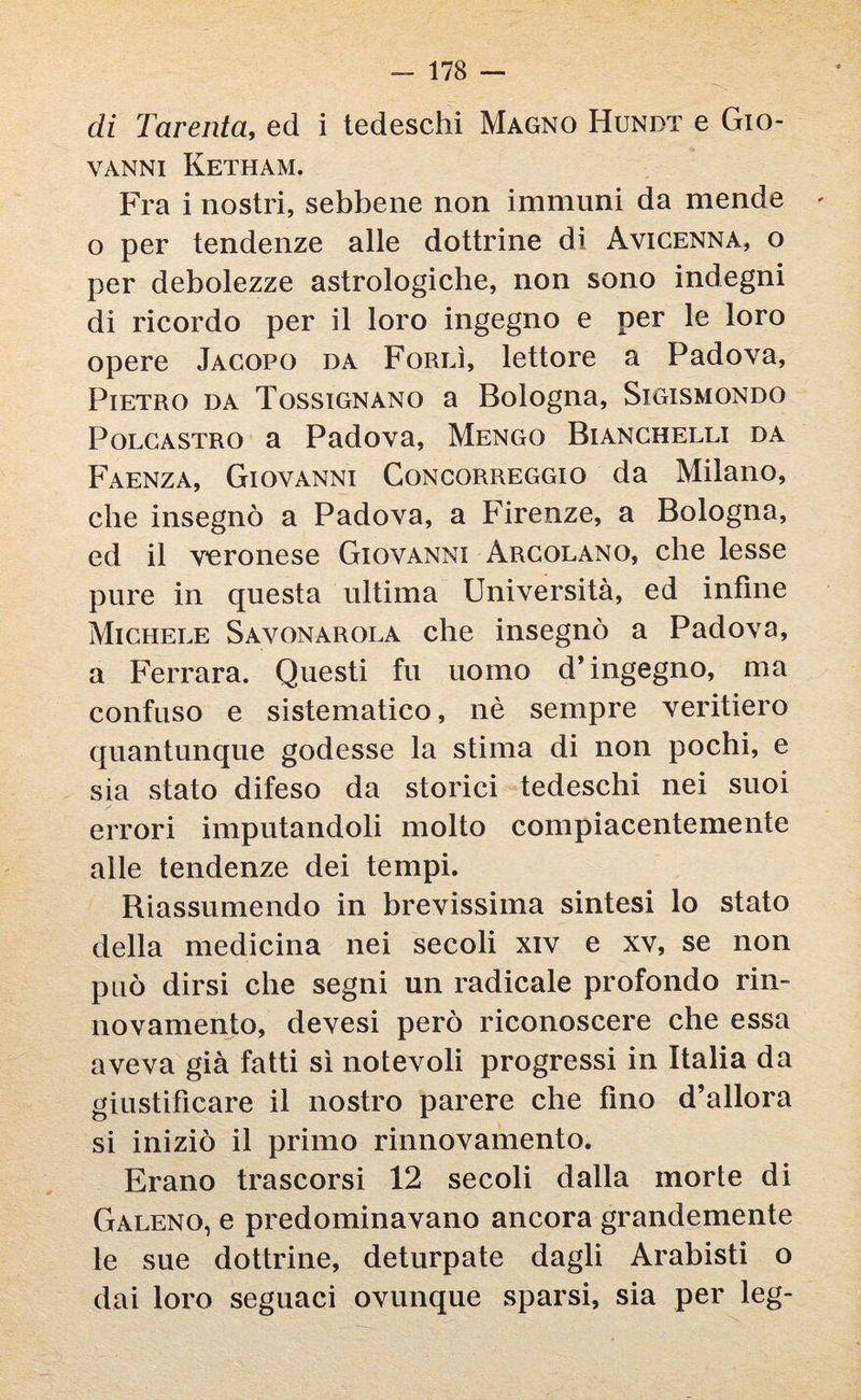 di Tarenta, ed i tedeschi Magno Hundt e Gio- VANNI KETHAM. Fra i nostri, sebbene non immuni da mende - o per tendenze alle dottrine dì Avicenna, o per debolezze astrologiche, non sono indegni di ricordo per il loro ingegno e per le loro opere Jacopo da Forlì, lettore a Padova, Pietro da Tossignano a Bologna, Sigismondo Polcastro a Padova, Mengo Bianchelli da Faenza, Giovanni Concorreggio da Milano, che insegnò a Padova, a Firenze, a Bologna, ed il veronese Giovanni àrcolano, che lesse pure in questa ultima Università, ed infine Michele Savonarola che insegnò a Padova, a Ferrara. Questi fu uomo d’ingegno, ma confuso e sistematico, nè sempre veritiero quantunque godesse la stima di non pochi, e sia stato difeso da storici tedeschi nei suoi errori imputandoli molto compiacentemente alle tendenze dei tempi. Riassumendo in brevissima sintesi lo stato della medicina nei secoli xiv e xv, se non può dirsi che segni un radicale profondo rin¬ novamento, devesi però riconoscere che essa aveva già fatti sì notevoli progressi in Italia da giustificare il nostro parere che fino d’allora si iniziò il primo rinnovamento. Erano trascorsi 12 secoli dalla morte di Galeno, e predominavano ancora grandemente le sue dottrine, deturpate dagli Arabisti o dai loro seguaci ovunque sparsi, sia per leg-