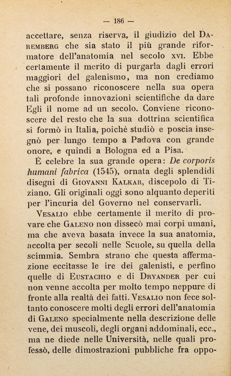 accettare, senza riserva* il giudizio del Da- remberg che sia stato il più grande rifor¬ matore deiranatomia nel secolo xvi. Ebbe certamente il merito di purgarla dagli errori maggiori del galenismo, ma non crediamo che si possano riconoscere nella sua opera tali profonde innovazioni scientifiche da dare Egli il nome ad un secolo. Conviene ricono¬ scere del resto che la sua dottrina scientifica si formò in Italia, poiché studiò e poscia inse¬ gnò per lungo tempo a Padova con grande onore, e quindi a Bologna ed a Pisa. È celebre la sua grande opera: De corporìs humani fabrica (1545), ornata degli splendidi disegni di Giovanni Kalkar, discepolo di Ti¬ ziano. Gli originali oggi sono alquanto deperiti per l’incuria del Governo nel conservarli. Vesalio ebbe certamente il merito di pro¬ vare che Galeno non dissecò mai corpi umani, ma che aveva basata invece la sua anatomia, accolta per secoli nelle Scuole, su quella della scimmia. Sembra strano che questa afferma¬ zione eccitasse le ire dei galenisti, e perfino quelle di Eustachio e di Dryander per cui non venne accolta per molto tempo neppure di fronte alla realtà dei fatti. Vesalio non fece sol¬ tanto conoscere molti degli errori deiranatomia di Galeno specialmente nella descrizione delle vene, dei muscoli, degli organi addominali, ecc., ma ne diede nelle Università, nelle quali pro¬ fessò, delle dimostrazioni pubbliche fra oppo-