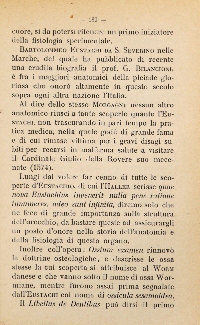 cuore, sì da potersi ritenere un primo iniziatore della fisiologia sperimentale. Bartolommeo Eustachi da S. Severino nelle Marche, del quale ha pubblicato di recente una erudita biografìa il prof. G. Bilancioni, è fra i maggiori anatomici della pleiade glo¬ riosa che onorò altamente in questo secolo sopra ogni altra nazione l’Italia. Al dire dello stesso Morgagni nessun altro anatomico riuscì a tante scoperte quante l’Eu- stachi, non trascurando in pari tempo la pra¬ tica medica, nella quale godè di grande fama e di cui rimase vittima per i gravi disagi su biti per recarsi in malferma salute a visitare il Cardinale Giulio della Rovere suo mece¬ nate (1574). Lungi dal volere far cenno di tutte le sco¬ perte d’EusTACHio, di cui FHaller scrisse quae nova Enstachius invenerit nulla pene ratione innumeres, acleo sunt infinita, diremo solo che ne fece di grande importanza sulla struttura dell’orecchio, da bastare queste ad assicurargli un posto d’onore nella storia dell’anatomia e della fisiologia di questo organo. Inoltre coll’opera : Ossium examen rinnovò le dottrine osteologiche, e descrisse le ossa stesse la cui scoperta si attribuisce al Worm danese e che vanno sotto il nome di ossa Wor- miane, mentre furono assai prima segnalate dalFEusTAGHi col nome di ossidila sesamoidea. 11 Libellus de Denlibns può dirsi il primo