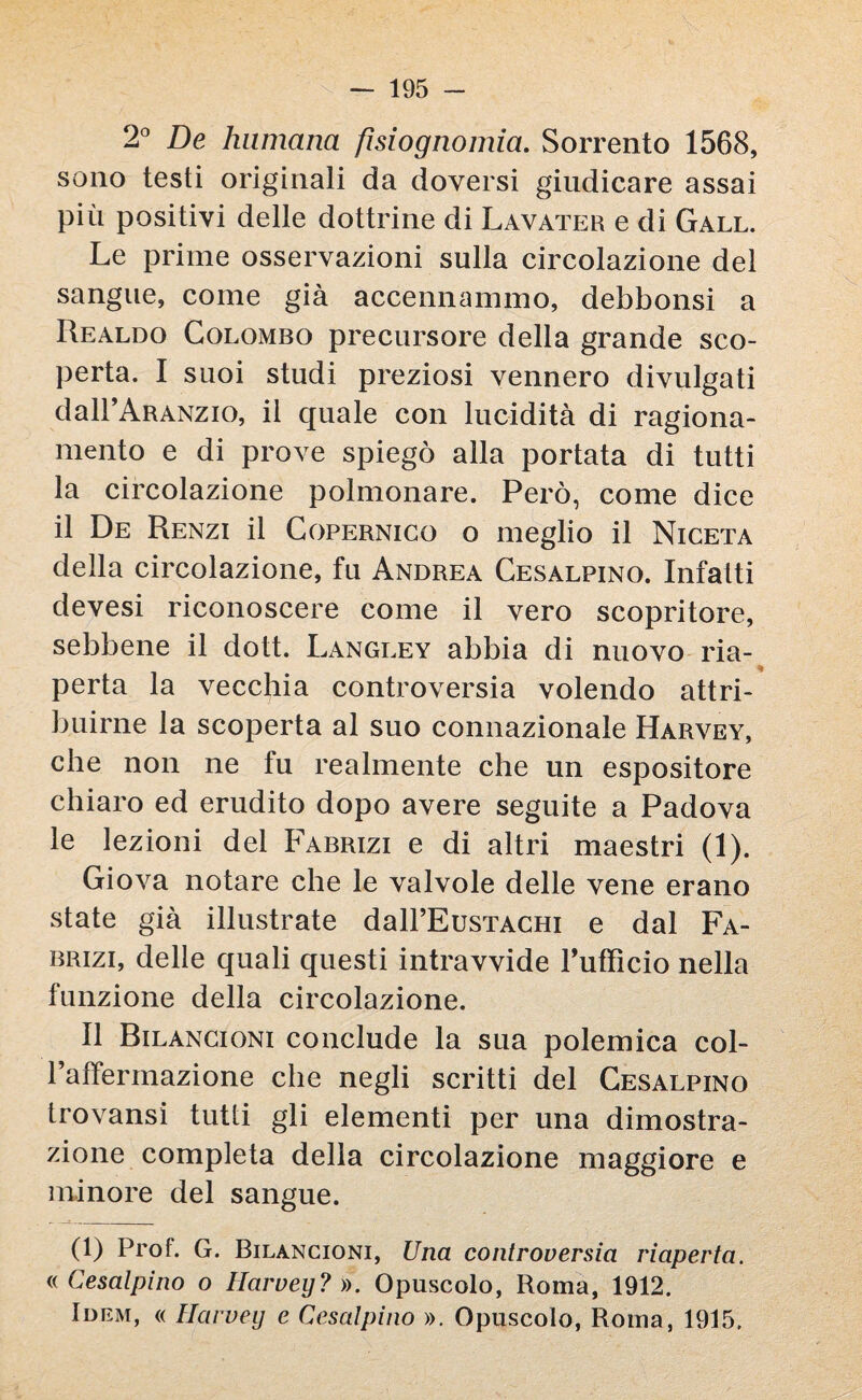 2° De lumicino, fisiognomia. Sorrento 1568, sono testi originali da doversi giudicare assai più positivi delle dottrine di Lavater e di Gall. Le prime osservazioni sulla circolazione del sangue, come già accennammo, debbonsi a Realdo Colombo precursore della grande sco¬ perta. I suoi studi preziosi vennero divulgati dall’ARANzio, il quale con lucidità di ragiona¬ mento e di prove spiegò alla portata di tutti la circolazione polmonare. Però, come dice il De Renzi il Copernico o meglio il Niceta della circolazione, fu Andrea Cesalpino. Infatti devesi riconoscere come il vero scopritore, sebbene il dott. Langley abbia di nuovo ria¬ perta la vecchia controversia volendo attri¬ buirne la scoperta al suo connazionale Harvey, che non ne fu realmente che un espositore chiaro ed erudito dopo avere seguite a Padova le lezioni del Fabrizi e di altri maestri (1). Giova notare che le valvole delle vene erano state già illustrate daH’EusTACHi e dal Fa- brizi, delle quali questi intravvide l’ufficio nella funzione della circolazione. Il Bilancioni conclude la sua polemica col- Paffermazione che negli scritti del Cesalpino trovansi tutti gli elementi per una dimostra¬ zione completa della circolazione maggiore e minore del sangue. (1) Prof. G. Bilancioni, Una controversia riaperta. «Cesalpino o Harvey? ». Opuscolo, Roma, 1912. Idem, « Harvey e Cesalpino ». Opuscolo, Roma, 1915.