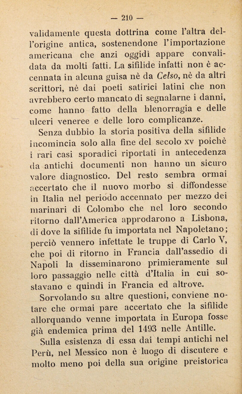 validamente questa dottrina come l’altra del¬ l’origine antica, sostenendone l’importazione americana che anzi oggidì appare convali¬ data da molti fatti. La sifilide infatti non è ac¬ cennata in alcuna guisa nè da Celso, nè da altri scrittori, nè dai poeti satirici latini che non avrebbero certo mancato di segnalarne i danni, come hanno fatto della blenorragia e delle ulceri veneree e delle loro complicanze. Senza dubbio la storia positiva della sifilide incomincia solo alla fine del secolo xv poiché i rari casi sporadici riportati in antecedenza da antichi documenti non hanno un sicui o valore diagnostico. Del resto sembra ormai accertato che il nuovo morbo si diffondesse in Italia nel periodo accennato per mezzo dei marinari di Colombo che nel loro secondo ritorno dall’America approdarono a Lisbona, di dove la sifilide fu importata nel Napoletano; perciò vennero infettate le truppe di Carlo Y, che poi di ritorno in Francia dall’assedio di Napoli la disseminarono primieramente sul loro passaggio nelle città d Italia in cui so¬ stavano e quindi in Francia ed altrove. Sorvolando su altre questioni, conviene no¬ tare che ormai pare accertato che la sifilide allorquando venne importata in Europa fosse già endemica prima del 1493 nelle Antille. Sulla esistenza di essa dai tempi antichi nel Perù, nel Messico non è luogo di discutere e molto meno poi della sua origine pieistoiica