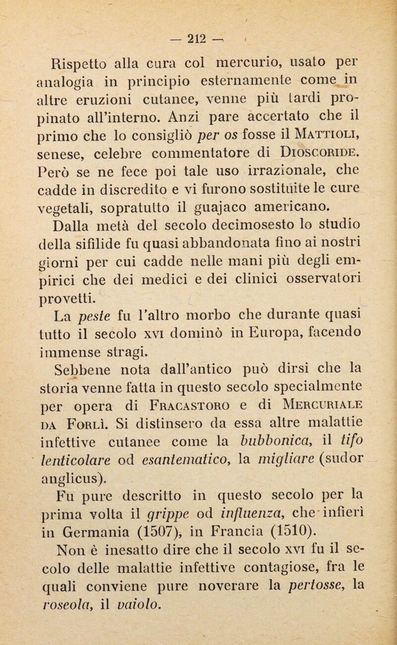 > Rispetto alla cura col mercurio, usato per analogia in principio esternamente come in altre eruzioni cutanee, venne più lardi pro¬ pinato alFinterno. Anzi pare accertato che il primo che lo consigliò per os fosse il Mattioli, senese, celebre commentatore di Dioscoride. Però se ne fece poi tale uso irrazionale, che cadde in discredito e vi furono sostituite le cure vegetali, sopratutto il guajaco americano. Dalla metà del secolo decimosesto lo studio della sifilide fu quasi abbandonata fino ai nostri giorni per cui cadde nelle mani più degli em¬ pirici che dei medici e dei clinici osservatori provetti. C La peste fu Labro morbo che durante quasi tutto il secolo xvi dominò in Europa, facendo immense stragi. Sebbene nota dall’antico può dirsi che la storia venne fatta in questo secolo specialmente per opera di Fracastoro e di Mercuriale da Forlì. Si distinsero da essa altre malattie infettive cutanee come la bubbonica, il tifo lenticolare od esantematico, la migliare (sudor anglicus). Fu pure descritto in questo secolo per la prima volta il grippe od influenza, che infierì in Germania (1507), in Francia (1510). Non è inesatto dire che il secolo xvi fu il se¬ colo delle malattie infettive contagiose, fra le quali conviene pure noverare la pertosse, la roseola, il vaiolo.