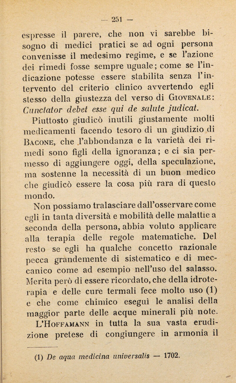 espresse il parere, che non vi sarebbe bi¬ sogno di medici pratici se ad ogni persona convenisse il medesimo regime, e se Fazione dei rimedi fosse sempre uguale ; come se l’in¬ dicazione potesse essere stabilita senza 1 in¬ tervento del criterio clinico avvertendo egli slesso della giustezza del verso di Giovenale: Cunctator debet esse qui de sedute judicat. Piuttosto giudicò inutili giustamente molti medicamenti facendo tesoro di un giudizio di Bacone, che .l’abbondanza e la varietà dei ri¬ medi sono figli della ignoranza ; e ci sia per¬ messo di aggiungere oggi, della speculazione, ma sostenne la necessità di un buon medico die giudicò essere la cosa più rara di questo mondo. Non possiamo tralasciare dall’osservare come egli in tanta diversità e mobilità delle malattie a seconda della persona, abbia voluto applicare alla terapia delle regole matematiche. Del resto se egli ha qualche concetto razionale pecca grandemente di sistematico e di mec¬ canico come ad esempio nell’uso del salasso. Merita però di essere ricordato, che della idrote¬ rapia e delle cure termali fece molto uso (1) e che come chimico eseguì le analisi della maggior parte delle acque minerali più note. L’Hoffamann in tutta la sua vasta erudi¬ zione pretese di congiungere in armonia il (1) De aqaa medicina nniversalis — 1702.