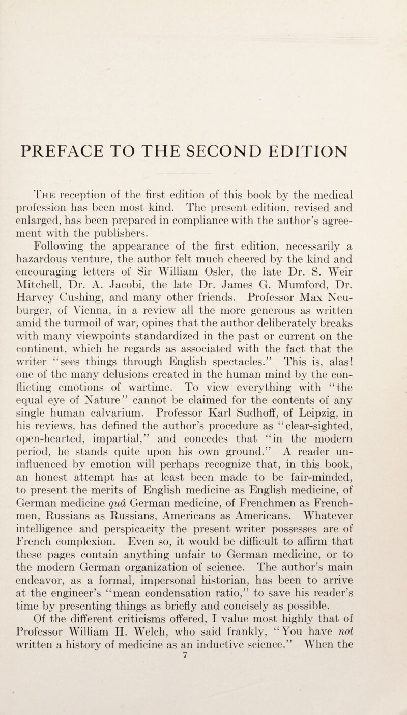 PREFACE TO THE SECOND EDITION The reception of the first edition of this book by the medical profession has been most kind. The present edition, revised and enlarged, has been prepared in compliance with the author’s agree¬ ment with the publishers. Following the appearance of the first edition, necessarily a hazardous venture, the author felt much cheered by the kind and encouraging letters of Sir William Osier, the late Dr. S. Weir Mitchell, Dr. A. Jacobi, the late Dr. James G. Mumford, Dr. Harvey Cushing, and many other friends. Professor Max Neu- burger, of Vienna, in a review all the more generous as written amid the turmoil of war, opines that the author deliberately breaks with many viewpoints standardized in the past or current on the continent, which he regards as associated with the fact that the writer “sees things through English spectacles.” This is, alas! one of the many delusions created in the human mind by the con¬ flicting emotions of wartime. To view everything with “the equal eye of Nature” cannot be claimed for the contents of any single human calvarium. Professor Karl Sudhoff, of Leipzig, in his reviews, has defined the author’s procedure as “clear-sighted, open-hearted, impartial,” and concedes that “in the modern period, he stands quite upon his own ground.” A reader un¬ influenced by emotion will perhaps recognize that, in this book, an honest attempt has at least been made to be fair-minded, to present the merits of English medicine as English medicine, of German medicine qua German medicine, of Frenchmen as French¬ men, Russians as Russians, Americans as Americans. Whatever intelligence and perspicacity the present writer possesses are of French complexion. Even so, it would be difficult to affirm that these pages contain anything unfair to German medicine, or to the modern German organization of science. The author’s main endeavor, as a formal, impersonal historian, has been to arrive at the engineer’s “mean condensation ratio,” to save his reader’s time by presenting things as briefly and concisely as possible. Of the different criticisms offered, I value most highly that of Professor William H. Welch, who said frankly, “You have not written a history of medicine as an inductive science.” When the