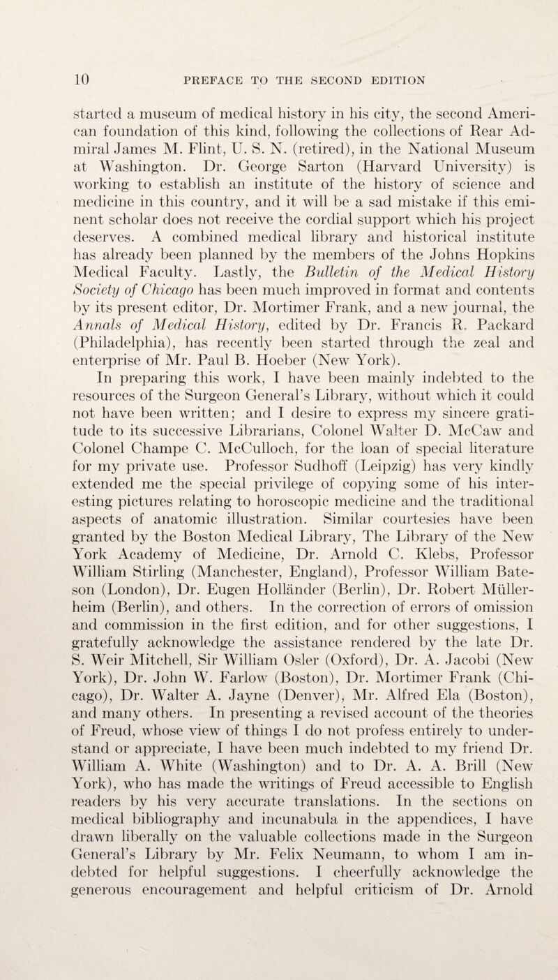 started a museum of medical history in his city, the second Ameri¬ can foundation of this kind, following the collections of Rear Ad¬ miral James M. Flint, U. S. N. (retired), in the National Museum at Washington. Dr. George Sarton (Harvard University) is working to establish an institute of the history of science and medicine in this country, and it will be a sad mistake if this emi¬ nent scholar does not receive the cordial support which his project deserves. A combined medical library and historical institute has already been planned by the members of the Johns Hopkins Medical Faculty. Lastly, the Bulletin of the Medical History Society of Chicago has been much improved in format and contents by its present editor, Dr. Mortimer Frank, and a new journal, the Annals of Medical History, edited by Dr. Francis R. Packard (Philadelphia), has recently been started through the zeal and enterprise of Mr. Paul B. Hoeber (New York). In preparing this work, I have been mainly indebted to the resources of the Surgeon General’s Library, without which it could not have been written; and I desire to express my sincere grati¬ tude to its successive Librarians, Colonel Walter D. McCaw and Colonel Champe C. McCulloch, for the loan of special literature for my private use. Professor Sudhoff (Leipzig) has very kindly extended me the special privilege of copying some of his inter¬ esting pictures relating to horoscopic medicine and the traditional aspects of anatomic illustration. Similar courtesies have been granted by the Boston Medical Library, The Library of the New York Academy of Medicine, Dr. Arnold C. Klebs, Professor William Stirling (Manchester, England), Professor William Bate¬ son (London), Dr. Eugen Hollander (Berlin), Dr. Robert Miiller- heim (Berlin), and others. In the correction of errors of omission and commission in the first edition, and for other suggestions, I gratefully acknowledge the assistance rendered by the late Dr. S. Weir Mitchell, Sir William Osier (Oxford), Dr. A. Jacobi (New York), Dr. John W. Farlow (Boston), Dr. Mortimer Frank (Chi¬ cago), Dr. Walter A. Jayne (Denver), Air. Alfred Ela (Boston), and many others. In presenting a revised account of the theories of Freud, whose view of things I do not profess entirely to under¬ stand or appreciate, I have been much indebted to my friend Dr. William A. White (Washington) and to Dr. A. A. Brill (New York), who has made the writings of Freud accessible to English readers by his very accurate translations. In the sections on medical bibliography and incunabula in the appendices, I have drawn liberally on the valuable collections made in the Surgeon General’s Library by Mr. Felix Neumann, to whom I am in¬ debted for helpful suggestions. I cheerfully acknowledge the generous encouragement and helpful criticism of Dr. Arnold