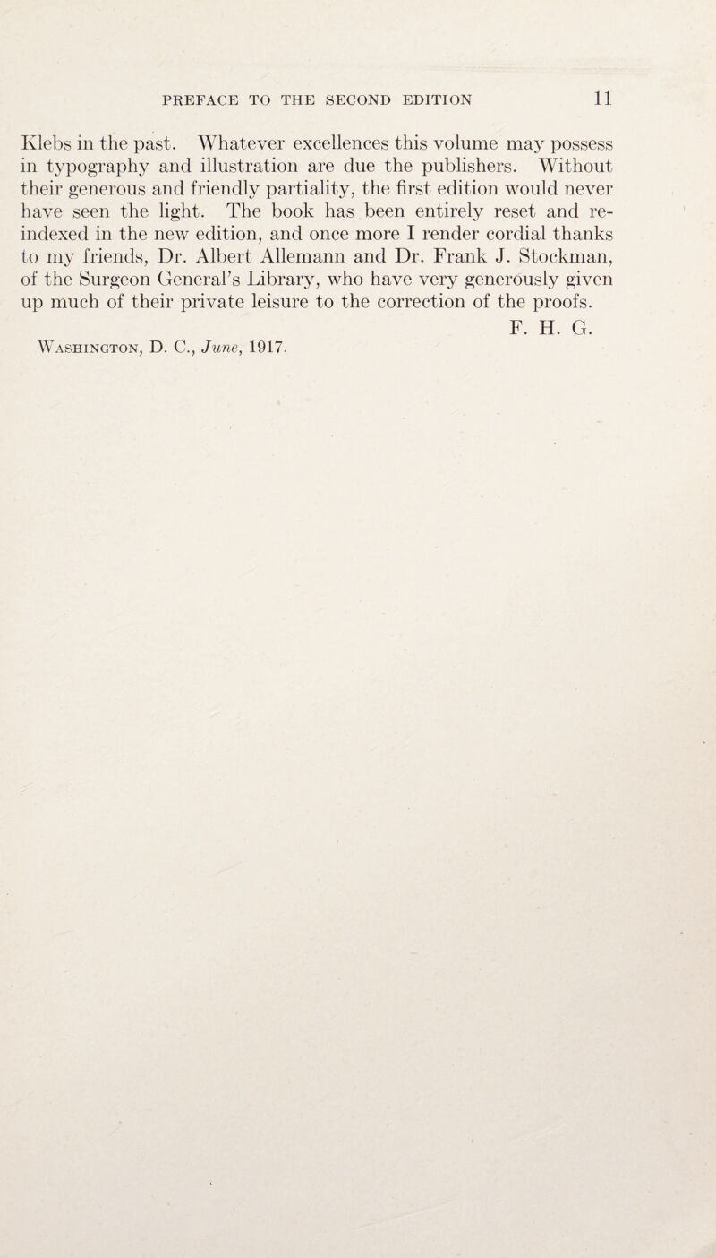 Klebs in the past. Whatever excellences this volume may possess in typography and illustration are due the publishers. Without their generous and friendly partiality, the first edition would never have seen the light. The book has been entirely reset and re- indexecl in the new edition, and once more I render cordial thanks to my friends, Dr. Albert Allemann and Dr. Frank J. Stockman, of the Surgeon General’s Library, who have very generously given up much of their private leisure to the correction of the proofs. F. H. G. Washington, D. C., June, 1917.