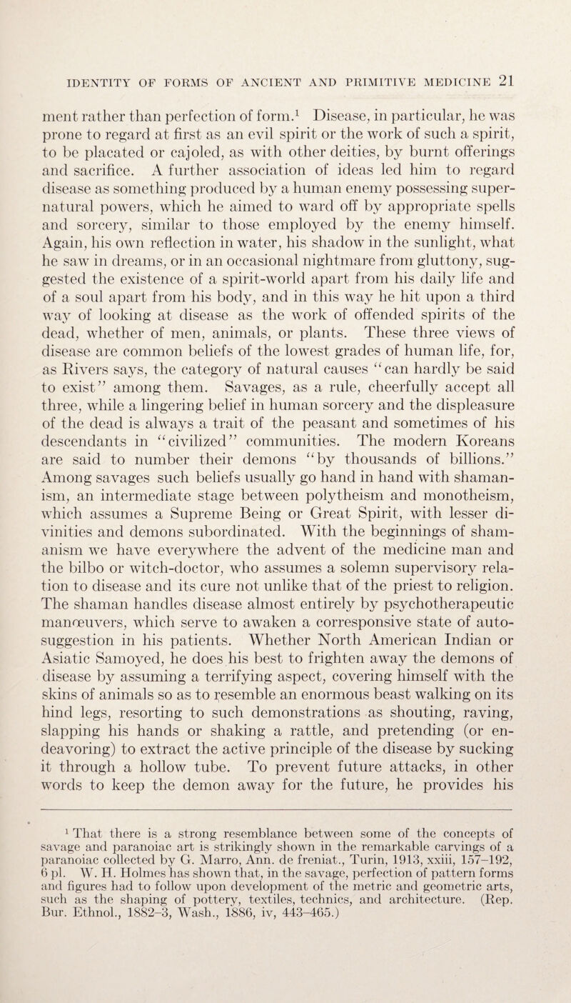 ment rather than perfection of form.1 Disease, in particular, he was prone to regard at first as an evil spirit or the work of such a spirit, to be placated or cajoled, as with other deities, by burnt offerings and sacrifice. A further association of ideas led him to regard disease as something produced by a human enemy possessing super¬ natural powers, which he aimed to ward off by appropriate spells and sorcery, similar to those employed by the enemy himself. Again, his own reflection in water, his shadow in the sunlight, what he saw in dreams, or in an occasional nightmare from gluttony, sug¬ gested the existence of a spirit-world apart from his daily life and of a soul apart from his body, and in this way he hit upon a third way of looking at disease as the work of offended spirits of the dead, whether of men, animals, or plants. These three views of disease are common beliefs of the lowest grades of human life, for, as Rivers says, the category of natural causes “can hardly be said to exist” among them. Savages, as a rule, cheerfully accept all three, while a lingering belief in human sorcery and the displeasure of the dead is always a trait of the peasant and sometimes of his descendants in “civilized” communities. The modern Koreans are said to number their demons “by thousands of billions.” Among savages such beliefs usually go hand in hand with shaman¬ ism, an intermediate stage between polytheism and monotheism, which assumes a Supreme Being or Great Spirit, with lesser di¬ vinities and demons subordinated. With the beginnings of sham¬ anism we have everywhere the advent of the medicine man and the bilbo or witch-doctor, who assumes a solemn supervisory rela¬ tion to disease and its cure not unlike that of the priest to religion. The shaman handles disease almost entirely by psychotherapeutic maneeuvers, which serve to awaken a corresponsive state of auto¬ suggestion in his patients. Whether North American Indian or Asiatic Samoyed, he does his best to frighten away the demons of disease by assuming a terrifying aspect, covering himself with the skins of animals so as to resemble an enormous beast walking on its hind legs, resorting to such demonstrations as shouting, raving, slapping his hands or shaking a rattle, and pretending (or en¬ deavoring) to extract the active principle of the disease by sucking it through a hollow tube. To prevent future attacks, in other words to keep the demon away for the future, he provides his 1 That there is a strong resemblance between some of the concepts of savage and paranoiac art is strikingly shown in the remarkable carvings of a paranoiac collected by G. Marro, Ann. de freniat., Turin, 1913, xxiii, 157-192, 6 pi. W. H. Holmes has shown that, in the savage, perfection of pattern forms and figures had to follow upon development of the metric and geometric arts, such as the shaping of pottery, textiles, technics, and architecture. (Rep. Bur. Ethnol., 1882-3, Wash., 1886, iv, 443-465.)