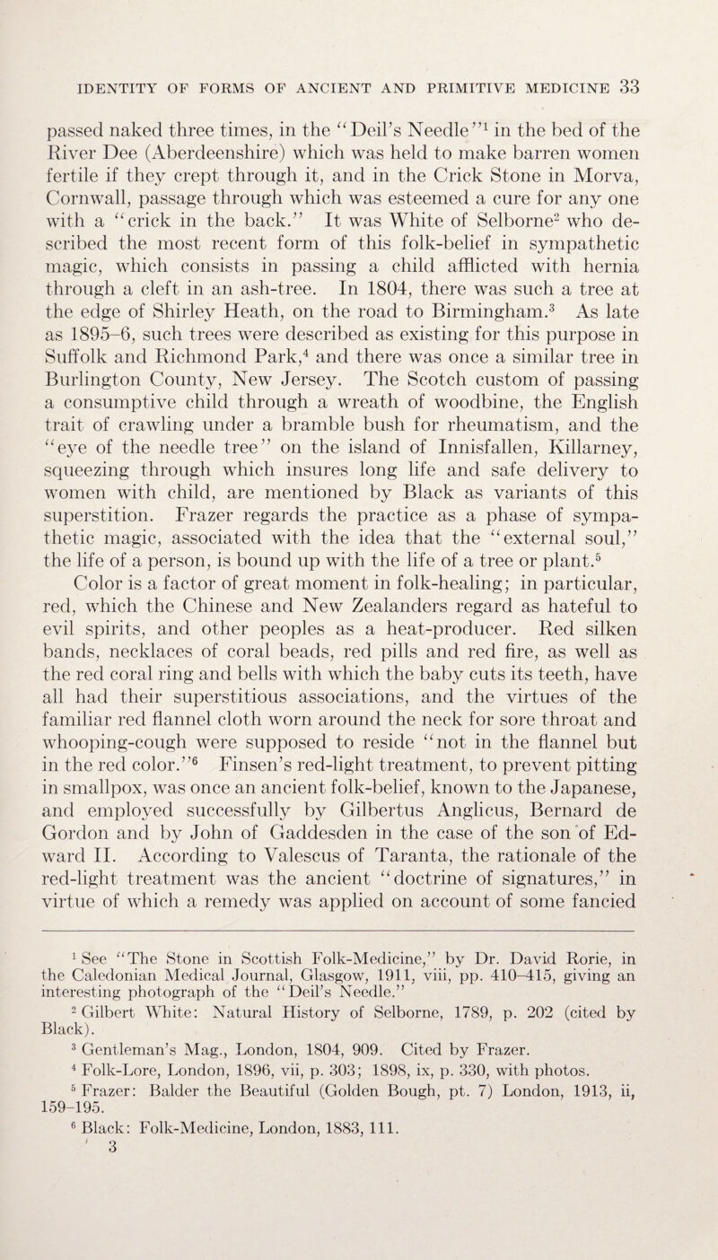 passed naked three times, in the “Deil’s Needle”1 in the bed of the River Dee (Aberdeenshire) which was held to make barren women fertile if they crept through it, and in the Crick Stone in Morva, Cornwall, passage through which was esteemed a cure for any one with a “ crick in the back.” It was White of Selborne2 who de¬ scribed the most recent form of this folk-belief in sympathetic magic, which consists in passing a child afflicted with hernia through a cleft in an ash-tree. In 1804, there was such a tree at the edge of Shirley Heath, on the road to Birmingham.3 As late as 1895-6, such trees were described as existing for this purpose in Suffolk and Richmond Park,4 and there was once a similar tree in Burlington County, New Jersey. The Scotch custom of passing a consumptive child through a wreath of woodbine, the English trait of crawling under a bramble bush for rheumatism, and the “eye of the needle tree” on the island of Innisfallen, Killarney, squeezing through which insures long life and safe delivery to women with child, are mentioned by Black as variants of this superstition. Frazer regards the practice as a phase of sympa¬ thetic magic, associated with the idea that the “external soul,” the life of a person, is bound up with the life of a tree or plant.5 Color is a factor of great moment in folk-healing; in particular, red, which the Chinese and New Zealanders regard as hateful to evil spirits, and other peoples as a heat-producer. Red silken bands, necklaces of coral beads, red pills and red fire, as well as the red coral ring and bells with which the baby cuts its teeth, have all had their superstitious associations, and the virtues of the familiar red flannel cloth worn around the neck for sore throat and whooping-cough were supposed to reside “not in the flannel but in the red color.”6 Finsen’s red-light treatment, to prevent pitting in smallpox, was once an ancient folk-belief, known to the Japanese, and employed successfully by Gilbertus Anglicus, Bernard de Gordon and by John of Gadclesden in the case of the son of Ed¬ ward II. According to Yalescus of Taranta, the rationale of the red-light treatment was the ancient “doctrine of signatures,” in virtue of which a remedy was applied on account of some fancied 1 See “The Stone in Scottish Folk-Medicine,” by Dr. David Rorie, in the Caledonian Medical Journal, Glasgow, 1911, viii, pp. 410-415, giving an interesting photograph of the “ Deil’s Needle.” 2 Gilbert White: Natural History of Selborne, 1789, p. 202 (cited by Black). 3 Gentleman’s Mag., London, 1804, 909. Cited by Frazer. 4 Folk-Lore, London, 1896, vii, p. 303; 1898, ix, p. 330, with photos. 5 Frazer: Balder the Beautiful (Golden Bough, pt. 7) London, 1913, ii, 159-195. 6 Black: Folk-Medicine, London, 1883, 111. ’ 3