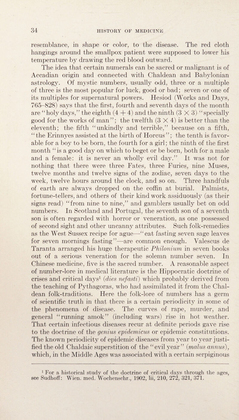 resemblance, in shape or color, to the disease. The red cloth hangings around the smallpox patient were supposed to lower his temperature by drawing the red blood outward. The idea that certain numerals can be sacred or malignant is of Accadian origin and connected with Chaldean and Babylonian astrology. Of mystic numbers, usually odd, three or a multiple of three is the most popular for luck, good or bad; seven or one of its multiples for supernatural powers. Hesiod (Works and Days, 765-828) says that the first, fourth and seventh days of the month are “holy days/’ the eighth (4 + 4) and the ninth (3 X 3) “specially good for the works of man”; the twelfth (3 X 4) is better than the eleventh; the fifth “unkindly and terrible,” because on a fifth, “the Erinnyes assisted at the birth of Horcus”; the tenth is favor¬ able for a boy to be born, the fourth for a girl; the ninth of the first month “is a good day on which to beget or be born, both for a male and a female: it is never an wholly evil day.” It was not for nothing that there were three Fates, three Furies, nine Muses, twelve months and twelve signs of the zodiac, seven days to the week, twelve hours around the clock, and so on. Three handfuls of earth are always dropped on the coffin at burial. Palmists, fortune-tellers, and others of their kind work assiduously (as their signs read) “from nine to nine,” and gamblers usually bet on odd numbers. In Scotland and Portugal, the seventh son of a seventh son is often regarded with horror or veneration, as one possessed of second sight and other uncanny attributes. Such folk-remedies as the West Sussex recipe for ague—“eat fasting seven sage leaves for seven mornings fasting”—are common enough. Valescus de Taranta arranged his huge therapeutic Philonium in seven books out of a serious veneration for the solemn number seven. In Chinese medicine, five is the sacred number. A reasonable aspect of number-lore in medical literature is the Hippocratic doctrine of crises and critical days1 {dies nefasti) which probably derived from the teaching of Pythagoras, who had assimilated it from the Chal¬ dean folk-traditions. Here the folk-lore of numbers has a germ of scientific truth in that there is a certain periodicity in some of the phenomena of disease. The curves of rape, murder, and general “running amok” (including wars) rise in hot weather. That certain infectious diseases recur at definite periods gave rise to the doctrine of the genius epidemicus or epidemic constitutions. The known periodicity of epidemic diseases from year to year justi¬ fied the old Chaldaic superstition of the “evil year” (malus annus), which, in the Middle Ages was associated with a certain serpiginous 1 For a historical study of the doctrine of critical days through the ages, see Sudhoff: Wien. med. Wochenschr., 1902, Hi, 210, 272, 321, 371.