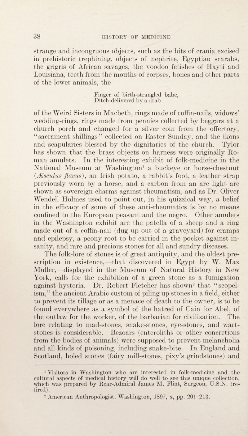 strange and incongruous objects, such as the bits of crania excised in prehistoric trephining, objects of nephrite, Egyptian scarabs, the grigris of African savages, the voodoo fetishes of Hayti and Louisiana, teeth from the mouths of corpses, bones and other parts of the lower animals, the Finger of birth-strangled babe, Ditch-delivered by a drab of the Weird Sisters in Macbeth, rings made of coffin-nails, widows’ wedding-rings, rings made from pennies collected by beggars at a church porch and changed for a silver coin from the offertory, “sacrament shillings” collected on Easter Sunday, and the ikons and scapularies blessed by the dignitaries of the church. Tylor has shown that the brass objects on harness were originally Ro¬ man amulets. In the interesting exhibit of folk-medicine in the National Museum at Washington1 a buckeye or horse-chestnut (Msculus flavus), an Irish potato, a rabbit’s foot, a leather strap previously worn by a horse, and a carbon from an arc light are shown as sovereign charms against rheumatism, and as Dr. Oliver Wendell Holmes used to point out, in his quizzical way, a belief in the efficacy of some of these anti-rheumatics is by no means confined to the European peasant and the negro. Other amulets in the Washington exhibit are the patella of a sheep and a ring made out of a coffin-nail (dug up out of a graveyard) for cramps and epilepsy, a peony root to be carried in the pocket against in¬ sanity, and rare and precious stones for all and sundry diseases. The folk-lore of stones is of great antiquity, and the oldest pre¬ scription in existence,—that discovered in Egypt by W. Max Muller,—displayed in the Museum of Natural History in New York, calls for the exhibition of a green stone as a fumigation against hysteria. Dr. Robert Fletcher has shown2 that “scopel- ism,” the ancient Arabic custom of piling up stones in a field, either to prevent its tillage or as a menace of death to the owner, is to be found everywhere as a symbol of the hatred of Cain for Abel, of the outlaw for the worker, of the barbarian for civilization. The lore relating to mad-stones, snake-stones, eye-stones, and wart- stones is considerable. Bezoars (enteroliths or other concretions from the bodies of animals) were supposed to prevent melancholia and all kinds of poisoning, including snake-bite. In England and Scotland, holed stones (fairy mill-stones, pixy’s grindstones) and 1 Visitors in Washington who are interested in folk-medicine and the cultural aspects of medical history will do well to see this unique collection, which was prepared by Rear-Admiral James M. Flint, Surgeon, U.S.N. (re¬ tired). 2 American Anthropologist, Washington, 1S97, x, pp. 201-213.