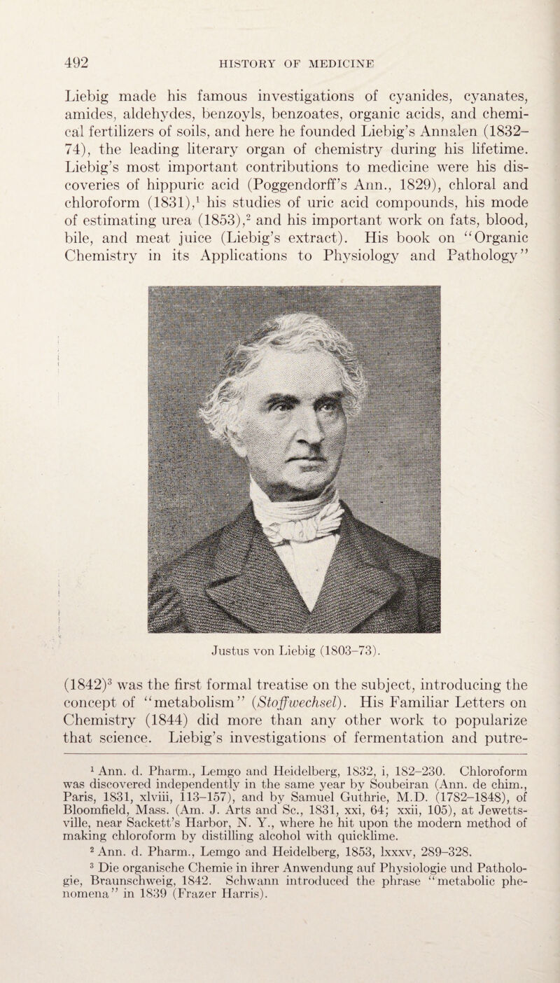 Liebig made his famous investigations of cyanides, cyanates, amides, aldehydes, benzoyls, benzoates, organic acids, and chemi¬ cal fertilizers of soils, and here he founded Liebig’s Annalen (1832- 74), the leading literary organ of chemistry during his lifetime. Liebig’s most important contributions to medicine were his dis¬ coveries of hippuric acid (Poggendorff’s Ann., 1829), chloral and chloroform (1831),1 his studies of uric acid compounds, his mode of estimating urea (1853),2 and his important work on fats, blood, bile, and meat juice (Liebig’s extract). His book on “Organic Chemistry in its Applications to Physiology and Pathology” Justus von Liebig (1803-73). (1842)3 was the first formal treatise on the subject, introducing the concept of “metabolism” (Stoffwechsel). His Familiar Letters on Chemistry (1844) did more than any other work to popularize that science. Liebig’s investigations of fermentation and putre- 1 Ann. d. Pharm., Lemgo and Heidelberg, 1832, i, 182-230. Chloroform was discovered independently in the same year by Soubeiran (Ann. de chim., Paris, 1831, xlviii, 113-157), and by Samuel Guthrie, M.D. (1782-1848), of Bloomfield, Mass. (Am. J. Arts and Sc., 1831, xxi, 64; xxii, 105), at Jewetts- ville, near Sackett’s Harbor, N. Y., where he hit upon the modern method of making chloroform by distilling alcohol with quicklime. 2 Ann. d. Pharm., Lemgo and Heidelberg, 1853, Ixxxv, 289-328. 3 Die organische Chemie in ihrer Anwendung auf Physiologie und Patholo- gie, Braunschweig, 1842. Schwann introduced the phrase “metabolic phe¬ nomena” in 1839 (Frazer Harris).