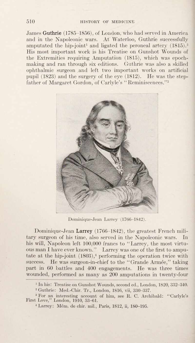 James Guthrie (1785-1856), of London, who had served in America and in the Napoleonic wars. At Waterloo, Guthrie successfully amputated the hip-joint1 and ligated the peroneal artery (1815).2 His most important work is his Treatise on Gunshot Wounds of the Extremities requiring Amputation (1815), which was epoch- making and ran through six editions. Guthrie was also a skilled ophthalmic surgeon and left two important works on artificial pupil (1823) and the surgery of the eye (1812). He was the step¬ father of Margaret Gordon, of Carlyle’s “ Reminiscences.”3 L_ Dominique-Jean Larrey (1766-1842). Dominique-Jean Larrey (1766-1842), the greatest French mili¬ tary surgeon of his time, also served in the Napoleonic wars. In his will, Napoleon left 100,000 francs to “ Larrey, the most virtu¬ ous man I have ever known.” Larrey was one of the first to ampu¬ tate at the hip-joint (1803),4 performing the operation twice with success. He was surgeon-in-chief to the “ Grande Arrnee,” taking part in 60 battles and 400 engagements. He was three times wounded, performed as many as 200 amputations in twenty-four 1 In his: Treatise on Gunshot Wounds, second ed., London, 1820, 332-340. 2 Guthrie: Med.-Chir. Tr., London, 1816, vii, 330-337. 3 For an interesting account of him, see R. C. Archibald: “Carlyle’s First Love,” London, 1910, 53-61. 4 Larrey: Mem. de chir. mil., Paris, 1812, ii, 180-195.