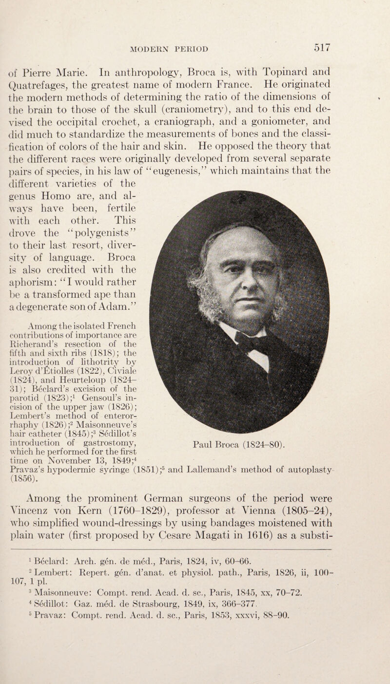 of Pierre Marie. In anthropology, Broca is, with Topinard and Quatrefages, the greatest name of modern France. He originated the modern methods of determining the ratio of the dimensions of the brain to those of the skull (craniometry), and to this end de¬ vised the occipital crochet, a craniograph, and a goniometer, and did much to standardize the measurements of bones and the classi¬ fication of colors of the hair and skin. He opposed the theory that the different races were originally developed from several separate pairs of species, in his law of “eugenesis, ” which maintains that the different varieties of the genus Homo are, and al¬ ways have been, fertile with each other. This drove the ‘ ‘ polygenists ’ ’ to their last resort, diver¬ sity of language. Broca is also credited with the aphorism: “I would rather be a transformed ape than a degenerate son of Adam. ’ ’ Among the isolated French contributions of importance are Richerand’s resection of the fifth and sixth ribs (1818); the introduction of lithotrity by Leroy d’Etiolles (1822), Civiale (1824), and Heurteloup (1824- 31); Bedard’s excision of the parotid (1823) ;x Gensoul’s in¬ cision of the upper jaw (1826); Lembert’s method of enteror- rhaphy (1826) ;1 2 Maisonneuve’s hair catheter (1845) ;3 Sedillot’s introduction of gastrostomy, which he performed for the first time on November 13, 1849 ;4 Pravaz’s hypodermic syringe (1851) ;5 and Lallemand’s method of autoplasty (1856). Among the prominent German surgeons of the period were Yincenz von Kern (1760-1829), professor at Vienna (1805-24), who simplified wound-dressings by using bandages moistened with plain water (first proposed by Cesare Magati in 1616) as a substi- Paul Broca (1824-80). 1 Beclard: Arch. gen. de med., Paris, 1824, iv, 60-66. 2Lembert: Repert. gen. d’anat. et physiol, path., Paris, 1826, ii, 100- 107, 1 pi. 3 Maisonneuve: Compt. rend. Acad. d. sc., Paris, 1845, xx, 70-72. 4 Sedillot: Gaz. med. de Strasbourg, 1849, ix, 366-377. 5 Pravaz: Compt. rend. Acad. d. sc., Paris, 1853, xxxvi, 88-90.