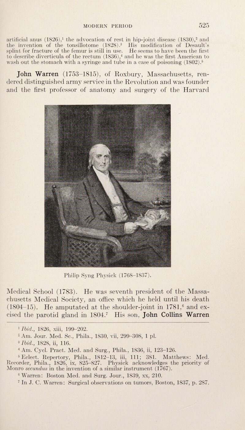 artificial anus (1826),1 the advocation of rest in hip-joint disease (1830),2 and the invention of the tonsillotome (1828).3 His modification of Desault’s splint for fracture of the femur is still in use. He seems to have been the first to describe diverticula of the rectum (1836),4 and he was the first American to wash out the stomach with a syringe and tube in a case of poisoning (1802).5 John Warren (1753-1815), of Roxbury, Massachusetts, ren¬ dered distinguished army service in the Revolution and was founder and the first professor of anatomy and surgery of the Harvard Philip Syng Physick (1768-1837). Medical School (1783). He was seventh president of the Massa¬ chusetts Medical Society, an office which he held until his death (1804-15). He amputated at the shoulder-joint in 1781,6 and ex¬ cised the parotid gland in 1804.7 His son, John Collins Warren 1 Ibid., 1826, xiii, 199-202. 2 Am. Jour. Med. Sc., Phila., 1830, vii, 299-308, 1 pi. 3 Ibid., 1828, ii, 116. 4 Am. Cycl. Pract. Med. and Surg., Phila., 1836, ii, 123-126. 5 Eclect. Repertory, Phila., 1812-13, iii, 111; 381. Matthews: Med. Recorder, Phila., 1826, ix, 825-827. Physick acknowledges the priority of Monro secundus in the invention of a similar instrument (1767). 6 Warren: Boston Med. and Surg. Jour., 1839, xx, 210. 7 In J. C. Warren: Surgical observations on tumors, Boston, 1837, p. 287.