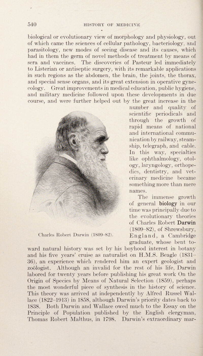 biological or evolutionary view of morphology and physiology, out of which came the sciences of cellular pathology, bacteriology, and parasitology, new modes of seeing disease and its causes, which had in them the germ of novel methods of treatment by means of sera and vaccines. The discoveries of Pasteur led immediately to Listerian or antiseptic surgery, with its remarkable applications in such regions as the abdomen, the brain, the joints, the thorax, and special sense organs, and its great extension in operative gyne¬ cology. Great improvements in medical education, public hygiene, and military medicine followed upon these developments in due course, and were further helped out by the great increase in the number and quality of scientific periodicals and through the growth of rapid means of national and international commu¬ nication by railway, steam¬ ship, telegraph, and cable. In this way, specialties like ophthalmology, otol¬ ogy, laryngology, orthope¬ dics, dentistry, and vet¬ erinary medicine became something more than mere names. The immense growth of general biology in our time was principally due to the evolutionary theories of Charles Robert Darwin (1809-82), of Shrewsbury, England, a Cambridge graduate, whose bent to¬ ward natural history was set by his boyhood interest in botany and his five years’ cruise as naturalist on H.M.S. Beagle (1831- 36), an experience which rendered him an expert geologist and zoologist. Although an invalid for the rest of his life, Darwin labored for twenty years before publishing his great work On the Origin of Species by Means of Natural Selection (1859), perhaps the most wonderful piece of synthesis in the history of science. This theory was arrived at independently by Alfred Russel Wal¬ lace (1822-1913) in 1858, although Darwin’s priority dates back to 1838. Both Darwin and Wallace owed much to the Essay on the Principle of Population published by the English clergyman, Thomas Robert Mai thus, in 1798. Darwin’s extraordinary mar- Charles Robert Darwin (1809-82).